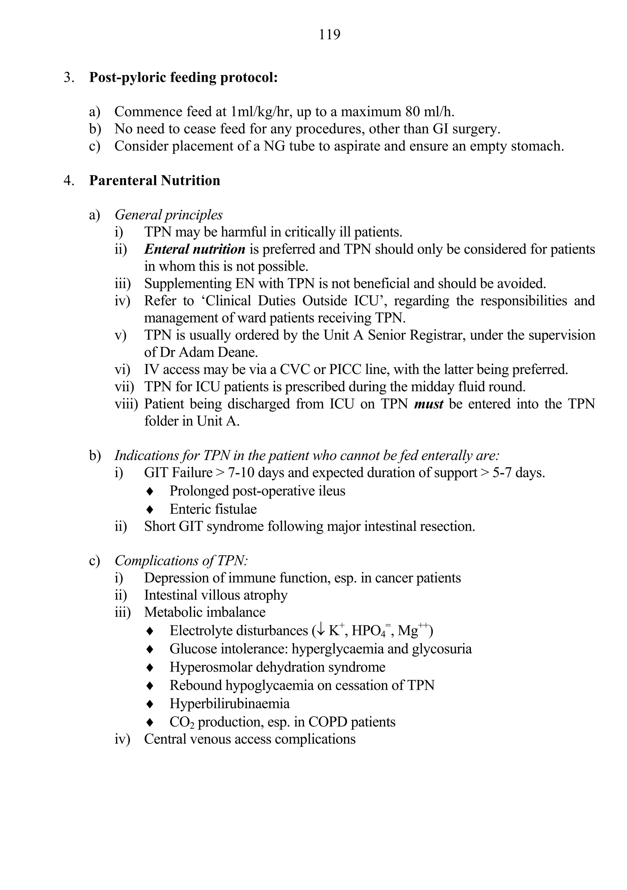119

3. Post-pyloric feeding protocol:

   a) Commence feed at 1ml/kg/hr, up to a maximum 80 ml/h.
   b) No need to cease feed for any procedures, other than GI surgery.
   c) Consider placement of a NG tube to aspirate and ensure an empty stomach.

4. Parenteral Nutrition

   a) General principles
      i) TPN may be harmful in critically ill patients.
      ii) Enteral nutrition is preferred and TPN should only be considered for patients
            in whom this is not possible.
      iii) Supplementing EN with TPN is not beneficial and should be avoided.
      iv) Refer to ‘Clinical Duties Outside ICU’, regarding the responsibilities and
            management of ward patients receiving TPN.
      v) TPN is usually ordered by the Unit A Senior Registrar, under the supervision
            of Dr Adam Deane.
      vi) IV access may be via a CVC or PICC line, with the latter being preferred.
      vii) TPN for ICU patients is prescribed during the midday fluid round.
      viii) Patient being discharged from ICU on TPN must be entered into the TPN
            folder in Unit A.

   b) Indications for TPN in the patient who cannot be fed enterally are:
      i) GIT Failure > 7-10 days and expected duration of support > 5-7 days.
            Prolonged post-operative ileus
            Enteric fistulae
      ii) Short GIT syndrome following major intestinal resection.

   c) Complications of TPN:
      i) Depression of immune function, esp. in cancer patients
      ii) Intestinal villous atrophy
      iii) Metabolic imbalance
            Electrolyte disturbances ( K+, HPO4=, Mg++)
            Glucose intolerance: hyperglycaemia and glycosuria
            Hyperosmolar dehydration syndrome
            Rebound hypoglycaemia on cessation of TPN
            Hyperbilirubinaemia
            CO2 production, esp. in COPD patients
      iv) Central venous access complications
 