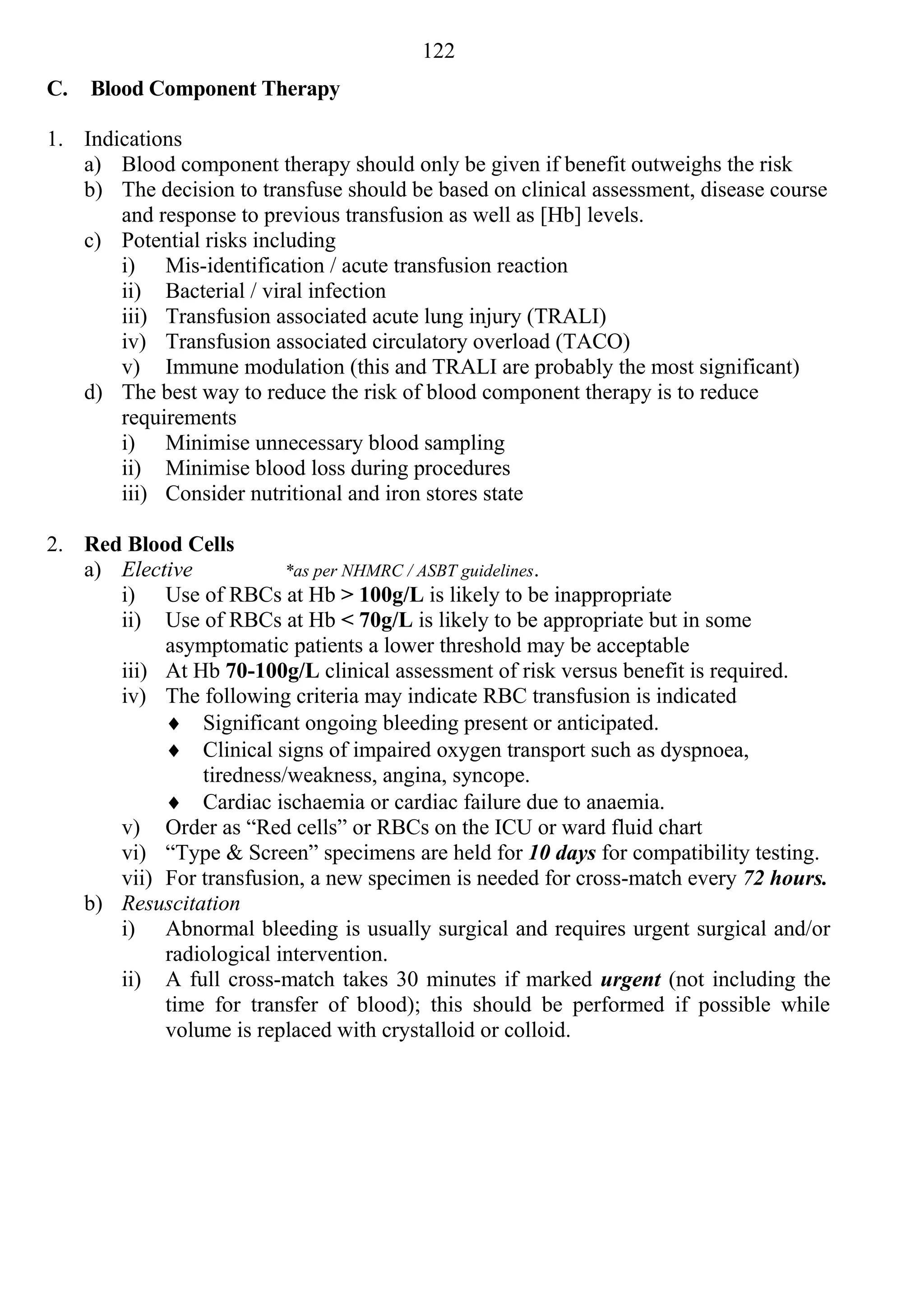 122
C.   Blood Component Therapy

1. Indications
   a) Blood component therapy should only be given if benefit outweighs the risk
   b) The decision to transfuse should be based on clinical assessment, disease course
       and response to previous transfusion as well as [Hb] levels.
   c) Potential risks including
       i) Mis-identification / acute transfusion reaction
       ii) Bacterial / viral infection
       iii) Transfusion associated acute lung injury (TRALI)
       iv) Transfusion associated circulatory overload (TACO)
       v) Immune modulation (this and TRALI are probably the most significant)
   d) The best way to reduce the risk of blood component therapy is to reduce
       requirements
       i) Minimise unnecessary blood sampling
       ii) Minimise blood loss during procedures
       iii) Consider nutritional and iron stores state

2. Red Blood Cells
   a) Elective           *as per NHMRC / ASBT guidelines.
      i) Use of RBCs at Hb > 100g/L is likely to be inappropriate
      ii) Use of RBCs at Hb < 70g/L is likely to be appropriate but in some
           asymptomatic patients a lower threshold may be acceptable
      iii) At Hb 70-100g/L clinical assessment of risk versus benefit is required.
      iv) The following criteria may indicate RBC transfusion is indicated
            Significant ongoing bleeding present or anticipated.
            Clinical signs of impaired oxygen transport such as dyspnoea,
               tiredness/weakness, angina, syncope.
            Cardiac ischaemia or cardiac failure due to anaemia.
      v) Order as “Red cells” or RBCs on the ICU or ward fluid chart
      vi) “Type & Screen” specimens are held for 10 days for compatibility testing.
      vii) For transfusion, a new specimen is needed for cross-match every 72 hours.
   b) Resuscitation
      i) Abnormal bleeding is usually surgical and requires urgent surgical and/or
           radiological intervention.
      ii) A full cross-match takes 30 minutes if marked urgent (not including the
           time for transfer of blood); this should be performed if possible while
           volume is replaced with crystalloid or colloid.
 