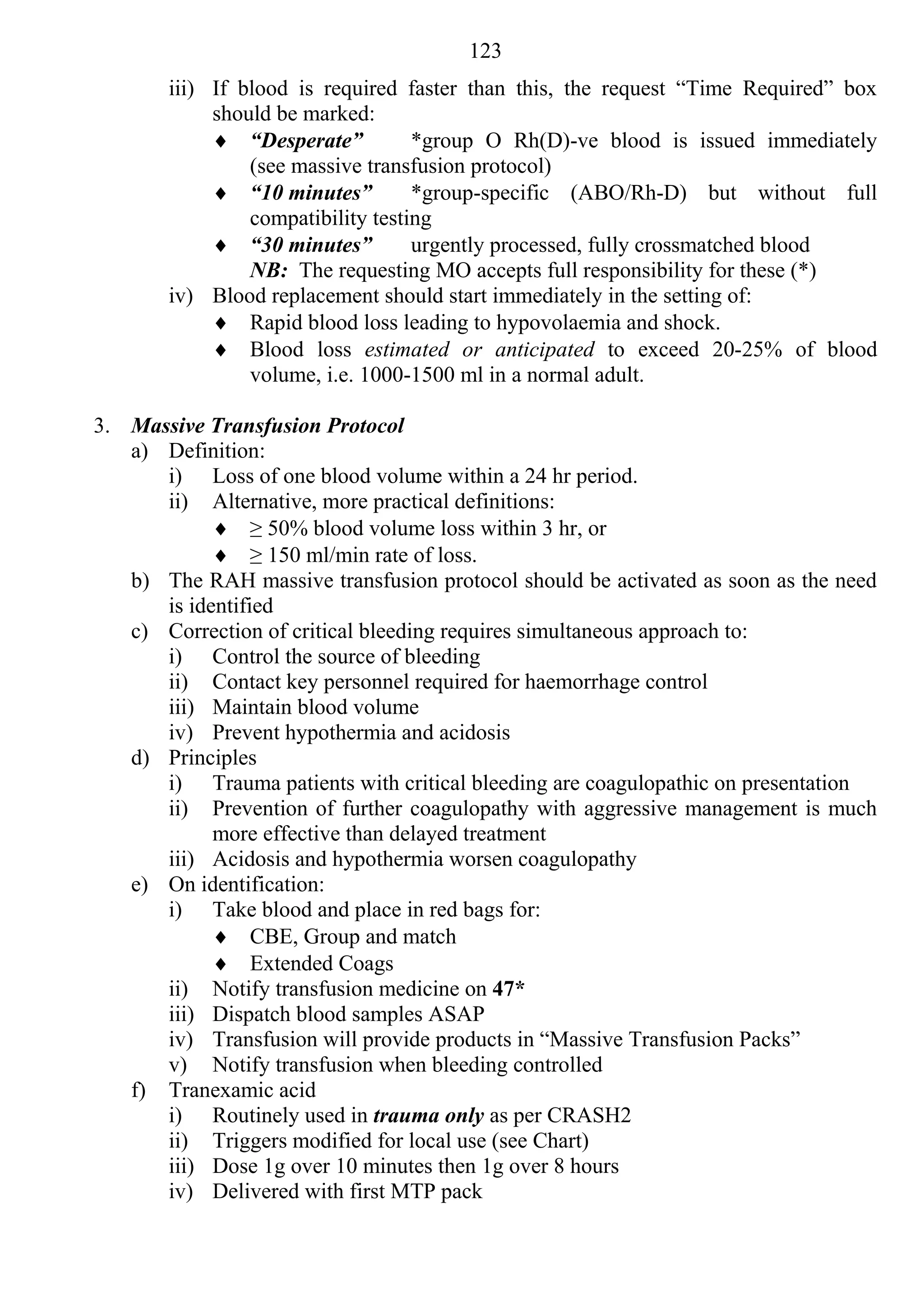 123
       iii) If blood is required faster than this, the request “Time Required” box
            should be marked:
             “Desperate”          *group O Rh(D)-ve blood is issued immediately
                (see massive transfusion protocol)
             “10 minutes”         *group-specific (ABO/Rh-D) but without full
                compatibility testing
             “30 minutes”         urgently processed, fully crossmatched blood
                NB: The requesting MO accepts full responsibility for these (*)
       iv) Blood replacement should start immediately in the setting of:
             Rapid blood loss leading to hypovolaemia and shock.
             Blood loss estimated or anticipated to exceed 20-25% of blood
                volume, i.e. 1000-1500 ml in a normal adult.

3. Massive Transfusion Protocol
   a) Definition:
      i) Loss of one blood volume within a 24 hr period.
      ii) Alternative, more practical definitions:
             ≥ 50% blood volume loss within 3 hr, or
             ≥ 150 ml/min rate of loss.
   b) The RAH massive transfusion protocol should be activated as soon as the need
      is identified
   c) Correction of critical bleeding requires simultaneous approach to:
      i) Control the source of bleeding
      ii) Contact key personnel required for haemorrhage control
      iii) Maintain blood volume
      iv) Prevent hypothermia and acidosis
   d) Principles
      i) Trauma patients with critical bleeding are coagulopathic on presentation
      ii) Prevention of further coagulopathy with aggressive management is much
            more effective than delayed treatment
      iii) Acidosis and hypothermia worsen coagulopathy
   e) On identification:
      i) Take blood and place in red bags for:
             CBE, Group and match
             Extended Coags
      ii) Notify transfusion medicine on 47*
      iii) Dispatch blood samples ASAP
      iv) Transfusion will provide products in “Massive Transfusion Packs”
      v) Notify transfusion when bleeding controlled
   f) Tranexamic acid
      i) Routinely used in trauma only as per CRASH2
      ii) Triggers modified for local use (see Chart)
      iii) Dose 1g over 10 minutes then 1g over 8 hours
      iv) Delivered with first MTP pack
 