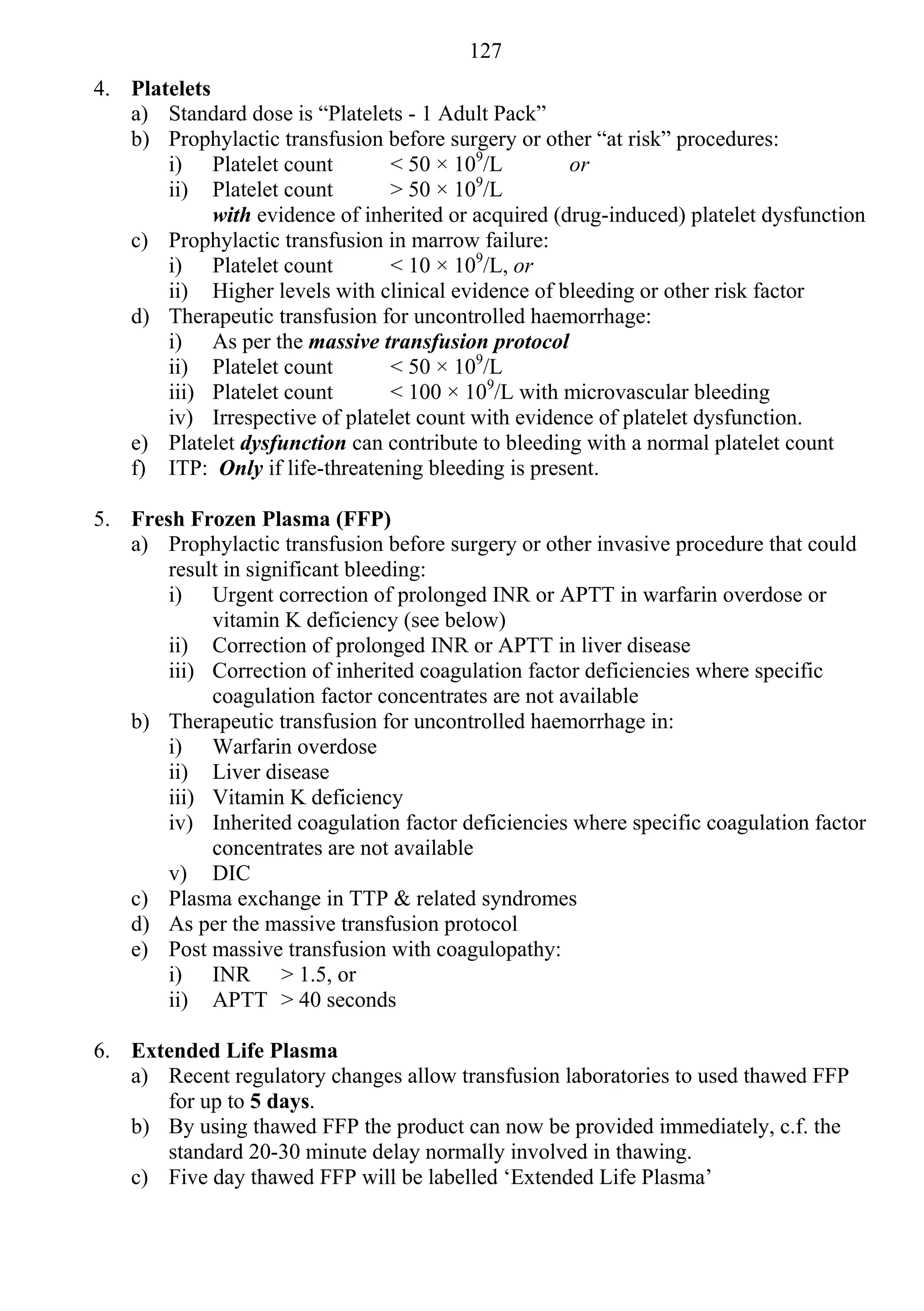 127
4. Platelets
   a) Standard dose is “Platelets - 1 Adult Pack”
   b) Prophylactic transfusion before surgery or other “at risk” procedures:
       i) Platelet count         < 50 × 109/L         or
       ii) Platelet count        > 50 × 109/L
             with evidence of inherited or acquired (drug-induced) platelet dysfunction
   c) Prophylactic transfusion in marrow failure:
       i) Platelet count         < 10 × 109/L, or
       ii) Higher levels with clinical evidence of bleeding or other risk factor
   d) Therapeutic transfusion for uncontrolled haemorrhage:
       i) As per the massive transfusion protocol
       ii) Platelet count        < 50 × 109/L
       iii) Platelet count       < 100 × 109/L with microvascular bleeding
       iv) Irrespective of platelet count with evidence of platelet dysfunction.
   e) Platelet dysfunction can contribute to bleeding with a normal platelet count
   f) ITP: Only if life-threatening bleeding is present.

5. Fresh Frozen Plasma (FFP)
   a) Prophylactic transfusion before surgery or other invasive procedure that could
       result in significant bleeding:
       i) Urgent correction of prolonged INR or APTT in warfarin overdose or
            vitamin K deficiency (see below)
       ii) Correction of prolonged INR or APTT in liver disease
       iii) Correction of inherited coagulation factor deficiencies where specific
            coagulation factor concentrates are not available
   b) Therapeutic transfusion for uncontrolled haemorrhage in:
       i) Warfarin overdose
       ii) Liver disease
       iii) Vitamin K deficiency
       iv) Inherited coagulation factor deficiencies where specific coagulation factor
            concentrates are not available
       v) DIC
   c) Plasma exchange in TTP & related syndromes
   d) As per the massive transfusion protocol
   e) Post massive transfusion with coagulopathy:
       i) INR > 1.5, or
       ii) APTT > 40 seconds

6. Extended Life Plasma
   a) Recent regulatory changes allow transfusion laboratories to used thawed FFP
      for up to 5 days.
   b) By using thawed FFP the product can now be provided immediately, c.f. the
      standard 20-30 minute delay normally involved in thawing.
   c) Five day thawed FFP will be labelled ‘Extended Life Plasma’
 