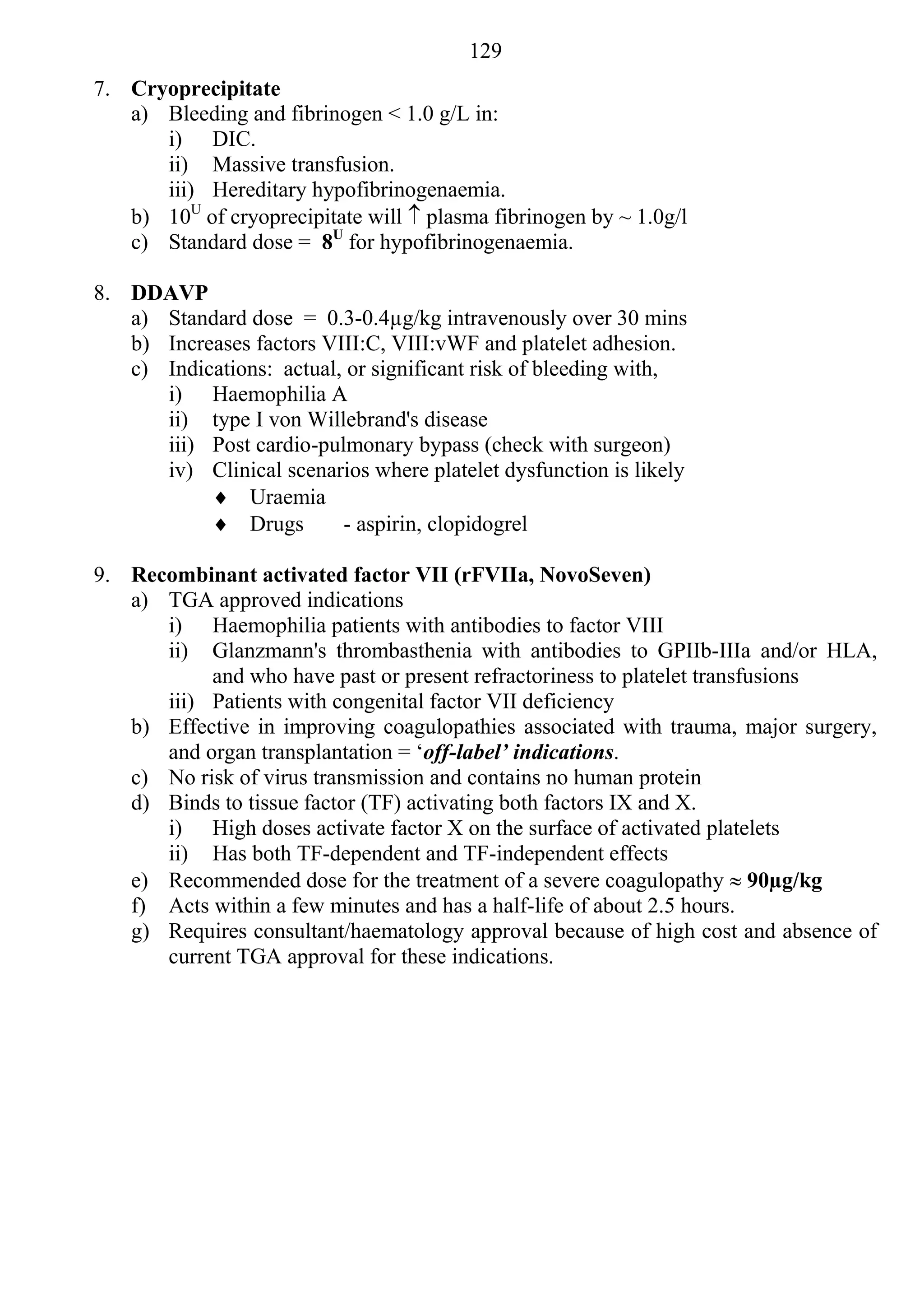 129
7. Cryoprecipitate
   a) Bleeding and fibrinogen < 1.0 g/L in:
      i) DIC.
      ii) Massive transfusion.
      iii) Hereditary hypofibrinogenaemia.
   b) 10U of cryoprecipitate will  plasma fibrinogen by ~ 1.0g/l
   c) Standard dose = 8U for hypofibrinogenaemia.

8. DDAVP
   a) Standard dose = 0.3-0.4µg/kg intravenously over 30 mins
   b) Increases factors VIII:C, VIII:vWF and platelet adhesion.
   c) Indications: actual, or significant risk of bleeding with,
      i) Haemophilia A
      ii) type I von Willebrand's disease
      iii) Post cardio-pulmonary bypass (check with surgeon)
      iv) Clinical scenarios where platelet dysfunction is likely
            Uraemia
            Drugs        - aspirin, clopidogrel

9. Recombinant activated factor VII (rFVIIa, NovoSeven)
   a) TGA approved indications
      i) Haemophilia patients with antibodies to factor VIII
      ii) Glanzmann's thrombasthenia with antibodies to GPIIb-IIIa and/or HLA,
           and who have past or present refractoriness to platelet transfusions
      iii) Patients with congenital factor VII deficiency
   b) Effective in improving coagulopathies associated with trauma, major surgery,
      and organ transplantation = ‘off-label’ indications.
   c) No risk of virus transmission and contains no human protein
   d) Binds to tissue factor (TF) activating both factors IX and X.
      i) High doses activate factor X on the surface of activated platelets
      ii) Has both TF-dependent and TF-independent effects
   e) Recommended dose for the treatment of a severe coagulopathy  90µg/kg
   f) Acts within a few minutes and has a half-life of about 2.5 hours.
   g) Requires consultant/haematology approval because of high cost and absence of
      current TGA approval for these indications.
 