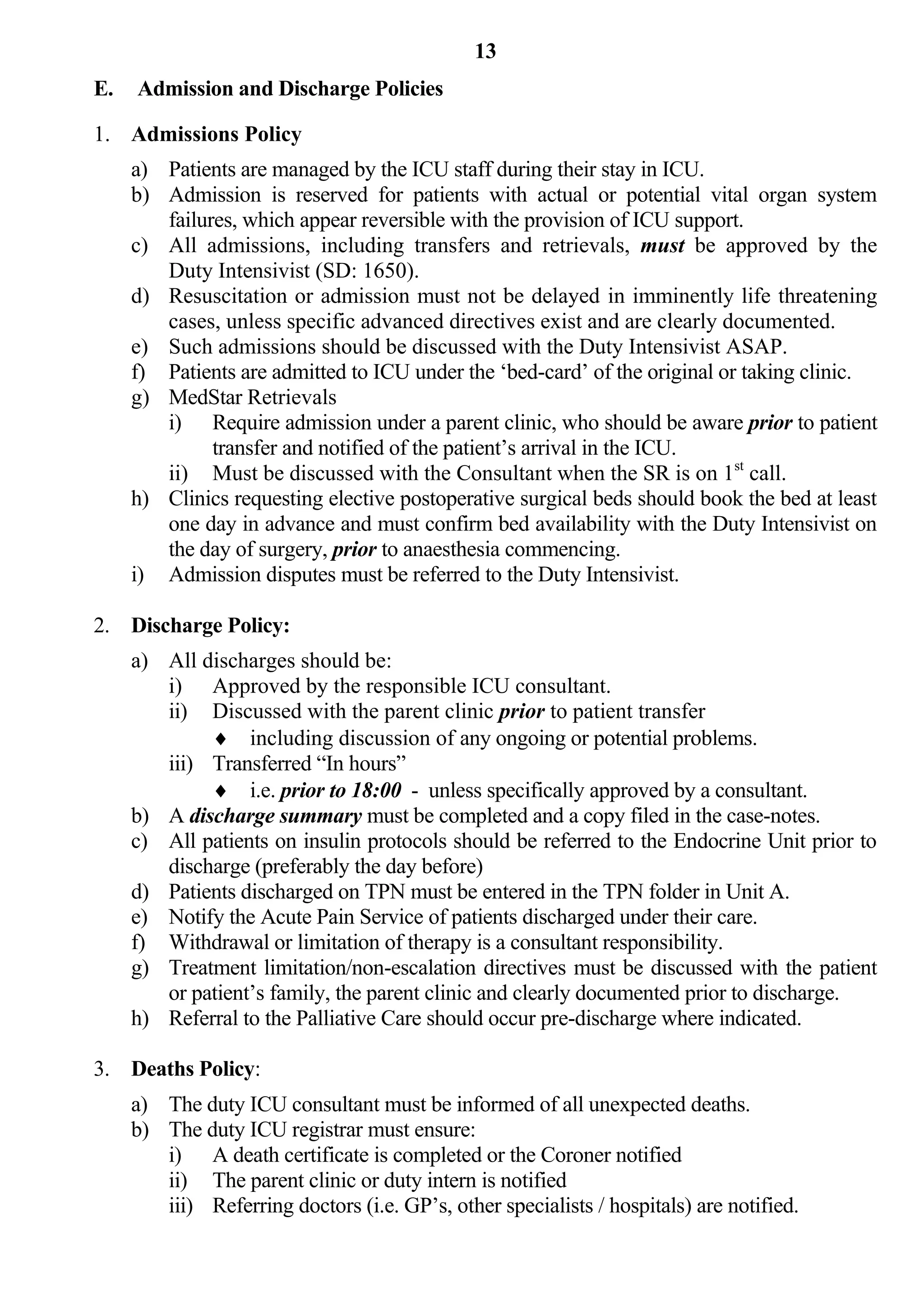 13
E.   Admission and Discharge Policies

1. Admissions Policy
     a) Patients are managed by the ICU staff during their stay in ICU.
     b) Admission is reserved for patients with actual or potential vital organ system
        failures, which appear reversible with the provision of ICU support.
     c) All admissions, including transfers and retrievals, must be approved by the
        Duty Intensivist (SD: 1650).
     d) Resuscitation or admission must not be delayed in imminently life threatening
        cases, unless specific advanced directives exist and are clearly documented.
     e) Such admissions should be discussed with the Duty Intensivist ASAP.
     f) Patients are admitted to ICU under the ‘bed-card’ of the original or taking clinic.
     g) MedStar Retrievals
        i) Require admission under a parent clinic, who should be aware prior to patient
              transfer and notified of the patient’s arrival in the ICU.
        ii) Must be discussed with the Consultant when the SR is on 1st call.
     h) Clinics requesting elective postoperative surgical beds should book the bed at least
        one day in advance and must confirm bed availability with the Duty Intensivist on
        the day of surgery, prior to anaesthesia commencing.
     i) Admission disputes must be referred to the Duty Intensivist.

2. Discharge Policy:
     a) All discharges should be:
        i) Approved by the responsible ICU consultant.
        ii) Discussed with the parent clinic prior to patient transfer
              including discussion of any ongoing or potential problems.
        iii) Transferred “In hours”
              i.e. prior to 18:00 - unless specifically approved by a consultant.
     b) A discharge summary must be completed and a copy filed in the case-notes.
     c) All patients on insulin protocols should be referred to the Endocrine Unit prior to
        discharge (preferably the day before)
     d) Patients discharged on TPN must be entered in the TPN folder in Unit A.
     e) Notify the Acute Pain Service of patients discharged under their care.
     f) Withdrawal or limitation of therapy is a consultant responsibility.
     g) Treatment limitation/non-escalation directives must be discussed with the patient
        or patient’s family, the parent clinic and clearly documented prior to discharge.
     h) Referral to the Palliative Care should occur pre-discharge where indicated.

3. Deaths Policy:
     a) The duty ICU consultant must be informed of all unexpected deaths.
     b) The duty ICU registrar must ensure:
        i) A death certificate is completed or the Coroner notified
        ii) The parent clinic or duty intern is notified
        iii) Referring doctors (i.e. GP’s, other specialists / hospitals) are notified.
 
