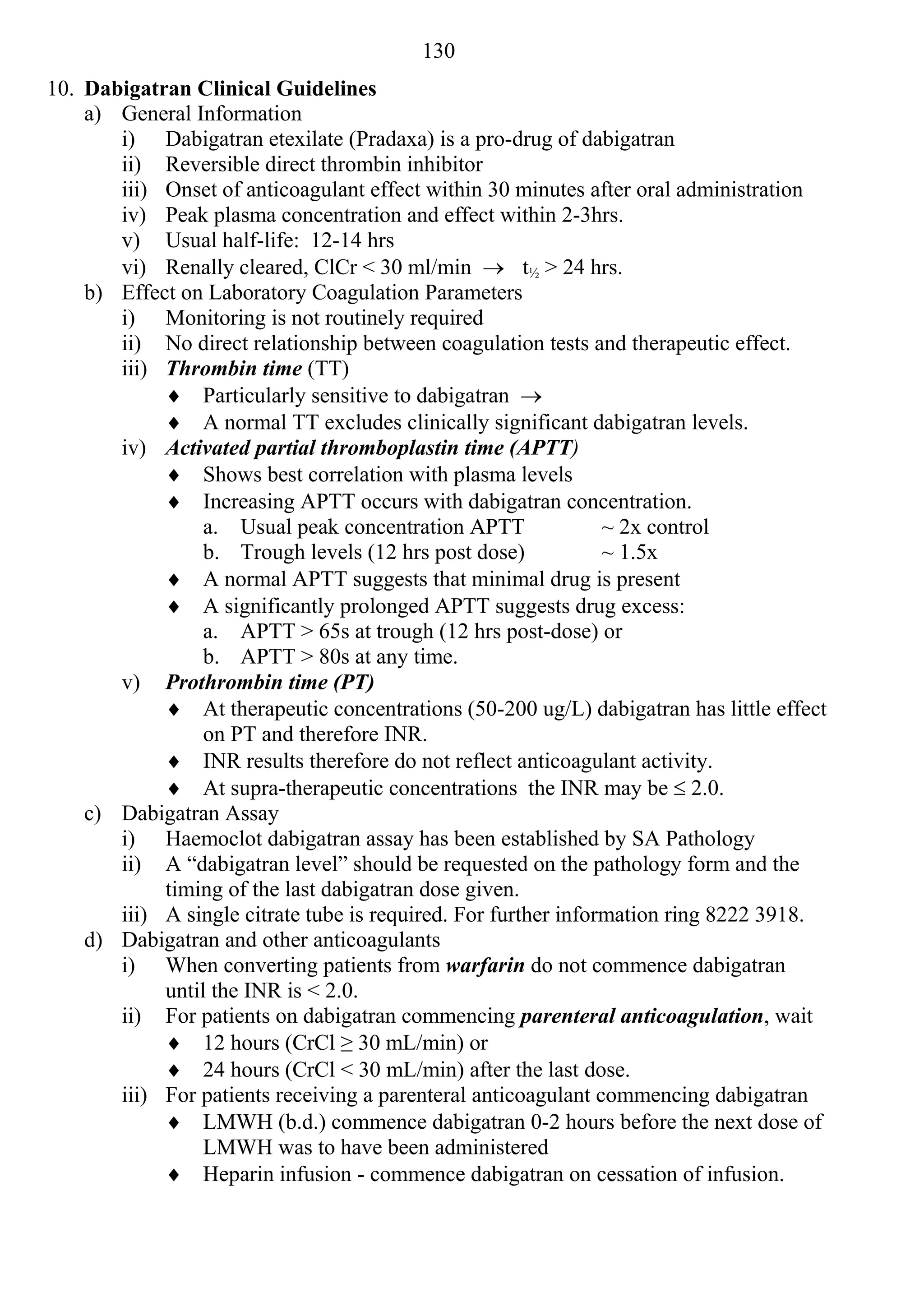 130
10. Dabigatran Clinical Guidelines
    a) General Information
       i) Dabigatran etexilate (Pradaxa) is a pro-drug of dabigatran
       ii) Reversible direct thrombin inhibitor
       iii) Onset of anticoagulant effect within 30 minutes after oral administration
       iv) Peak plasma concentration and effect within 2-3hrs.
       v) Usual half-life: 12-14 hrs
       vi) Renally cleared, ClCr < 30 ml/min  t½ > 24 hrs.
    b) Effect on Laboratory Coagulation Parameters
       i) Monitoring is not routinely required
       ii) No direct relationship between coagulation tests and therapeutic effect.
       iii) Thrombin time (TT)
             Particularly sensitive to dabigatran 
             A normal TT excludes clinically significant dabigatran levels.
       iv) Activated partial thromboplastin time (APTT)
             Shows best correlation with plasma levels
             Increasing APTT occurs with dabigatran concentration.
                 a. Usual peak concentration APTT               ~ 2x control
                 b. Trough levels (12 hrs post dose)            ~ 1.5x
             A normal APTT suggests that minimal drug is present
             A significantly prolonged APTT suggests drug excess:
                 a. APTT > 65s at trough (12 hrs post-dose) or
                 b. APTT > 80s at any time.
       v) Prothrombin time (PT)
             At therapeutic concentrations (50-200 ug/L) dabigatran has little effect
                 on PT and therefore INR.
             INR results therefore do not reflect anticoagulant activity.
             At supra-therapeutic concentrations the INR may be  2.0.
    c) Dabigatran Assay
       i) Haemoclot dabigatran assay has been established by SA Pathology
       ii) A “dabigatran level” should be requested on the pathology form and the
            timing of the last dabigatran dose given.
       iii) A single citrate tube is required. For further information ring 8222 3918.
    d) Dabigatran and other anticoagulants
       i) When converting patients from warfarin do not commence dabigatran
            until the INR is < 2.0.
       ii) For patients on dabigatran commencing parenteral anticoagulation, wait
             12 hours (CrCl ≥ 30 mL/min) or
             24 hours (CrCl < 30 mL/min) after the last dose.
       iii) For patients receiving a parenteral anticoagulant commencing dabigatran
             LMWH (b.d.) commence dabigatran 0-2 hours before the next dose of
                 LMWH was to have been administered
             Heparin infusion - commence dabigatran on cessation of infusion.
 
