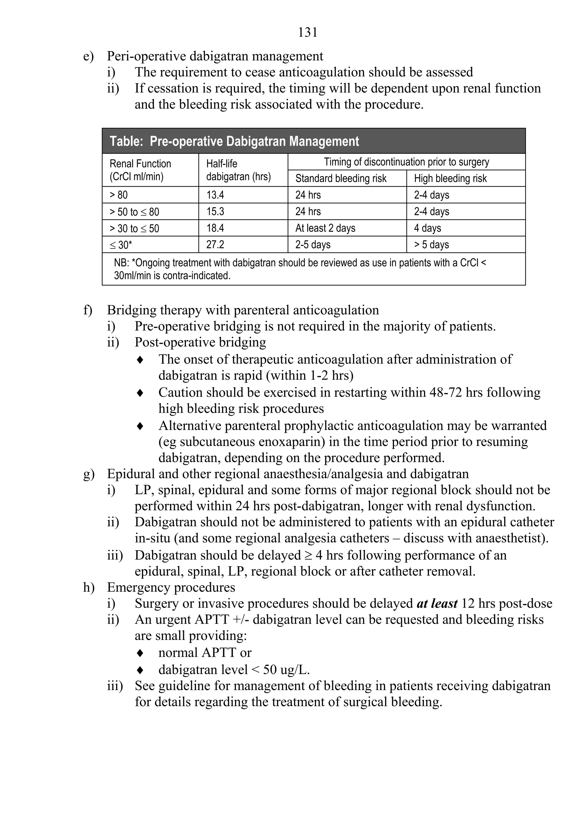 131
e) Peri-operative dabigatran management
   i) The requirement to cease anticoagulation should be assessed
   ii) If cessation is required, the timing will be dependent upon renal function
        and the bleeding risk associated with the procedure.

     Table: Pre-operative Dabigatran Management
     Renal Function         Half-life                   Timing of discontinuation prior to surgery
     (CrCl ml/min)          dabigatran (hrs)     Standard bleeding risk        High bleeding risk
     > 80                   13.4                 24 hrs                        2-4 days
     > 50 to  80           15.3                 24 hrs                        2-4 days
     > 30 to  50           18.4                 At least 2 days               4 days
      30*                  27.2                 2-5 days                      > 5 days
      NB: *Ongoing treatment with dabigatran should be reviewed as use in patients with a CrCl <
      30ml/min is contra-indicated.


f) Bridging therapy with parenteral anticoagulation
   i) Pre-operative bridging is not required in the majority of patients.
   ii) Post-operative bridging
         The onset of therapeutic anticoagulation after administration of
             dabigatran is rapid (within 1-2 hrs)
         Caution should be exercised in restarting within 48-72 hrs following
             high bleeding risk procedures
         Alternative parenteral prophylactic anticoagulation may be warranted
             (eg subcutaneous enoxaparin) in the time period prior to resuming
             dabigatran, depending on the procedure performed.
g) Epidural and other regional anaesthesia/analgesia and dabigatran
   i) LP, spinal, epidural and some forms of major regional block should not be
        performed within 24 hrs post-dabigatran, longer with renal dysfunction.
   ii) Dabigatran should not be administered to patients with an epidural catheter
        in-situ (and some regional analgesia catheters – discuss with anaesthetist).
   iii) Dabigatran should be delayed  4 hrs following performance of an
        epidural, spinal, LP, regional block or after catheter removal.
h) Emergency procedures
   i) Surgery or invasive procedures should be delayed at least 12 hrs post-dose
   ii) An urgent APTT +/- dabigatran level can be requested and bleeding risks
        are small providing:
         normal APTT or
         dabigatran level < 50 ug/L.
   iii) See guideline for management of bleeding in patients receiving dabigatran
        for details regarding the treatment of surgical bleeding.
 
