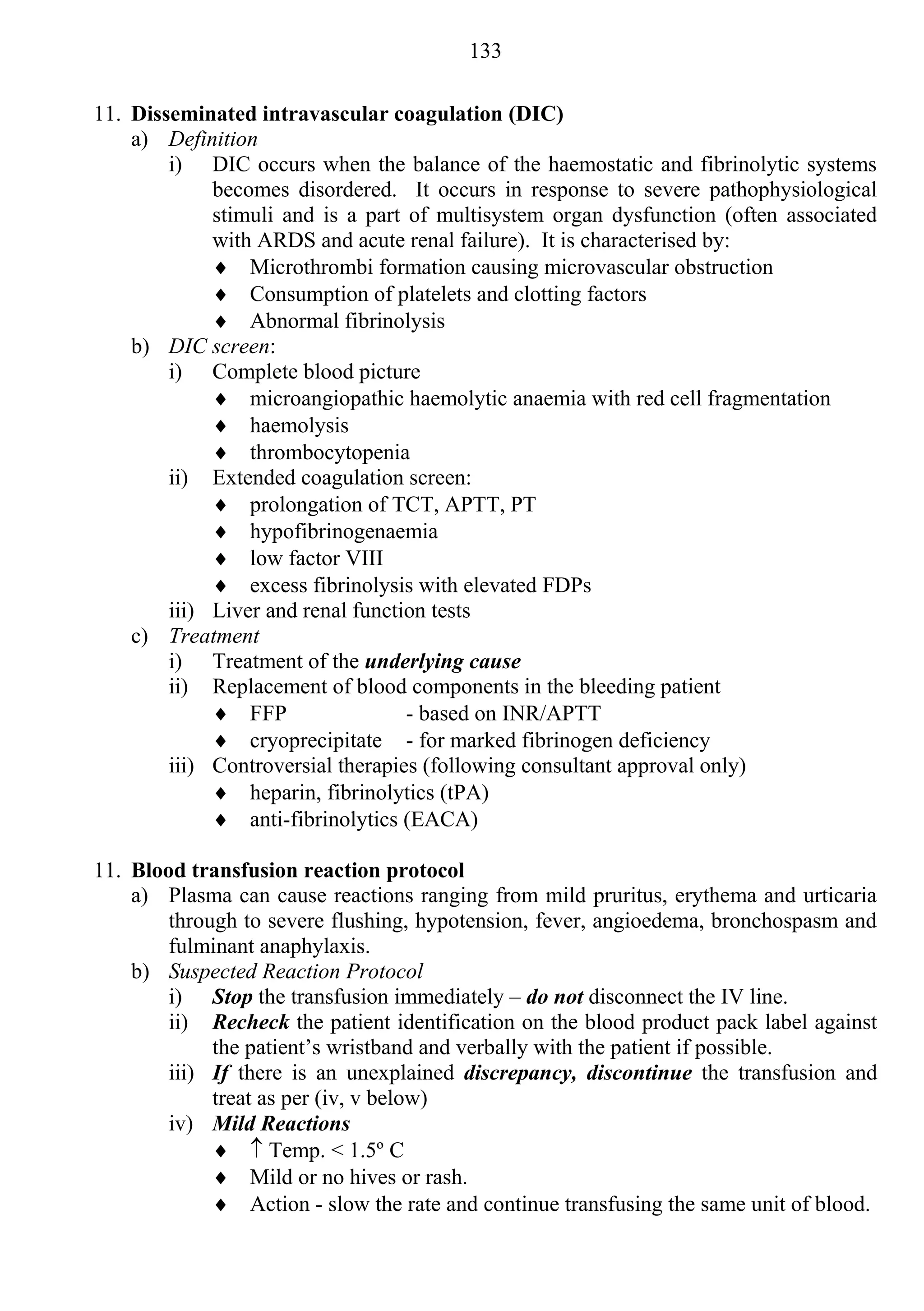 133

11. Disseminated intravascular coagulation (DIC)
    a) Definition
        i) DIC occurs when the balance of the haemostatic and fibrinolytic systems
             becomes disordered. It occurs in response to severe pathophysiological
             stimuli and is a part of multisystem organ dysfunction (often associated
             with ARDS and acute renal failure). It is characterised by:
              Microthrombi formation causing microvascular obstruction
              Consumption of platelets and clotting factors
              Abnormal fibrinolysis
    b) DIC screen:
        i) Complete blood picture
              microangiopathic haemolytic anaemia with red cell fragmentation
              haemolysis
              thrombocytopenia
        ii) Extended coagulation screen:
              prolongation of TCT, APTT, PT
              hypofibrinogenaemia
              low factor VIII
              excess fibrinolysis with elevated FDPs
        iii) Liver and renal function tests
    c) Treatment
        i) Treatment of the underlying cause
        ii) Replacement of blood components in the bleeding patient
              FFP                 - based on INR/APTT
              cryoprecipitate - for marked fibrinogen deficiency
        iii) Controversial therapies (following consultant approval only)
              heparin, fibrinolytics (tPA)
              anti-fibrinolytics (EACA)

11. Blood transfusion reaction protocol
    a) Plasma can cause reactions ranging from mild pruritus, erythema and urticaria
        through to severe flushing, hypotension, fever, angioedema, bronchospasm and
        fulminant anaphylaxis.
    b) Suspected Reaction Protocol
        i) Stop the transfusion immediately – do not disconnect the IV line.
        ii) Recheck the patient identification on the blood product pack label against
             the patient’s wristband and verbally with the patient if possible.
        iii) If there is an unexplained discrepancy, discontinue the transfusion and
             treat as per (iv, v below)
        iv) Mild Reactions
               Temp. < 1.5º C
              Mild or no hives or rash.
              Action - slow the rate and continue transfusing the same unit of blood.
 