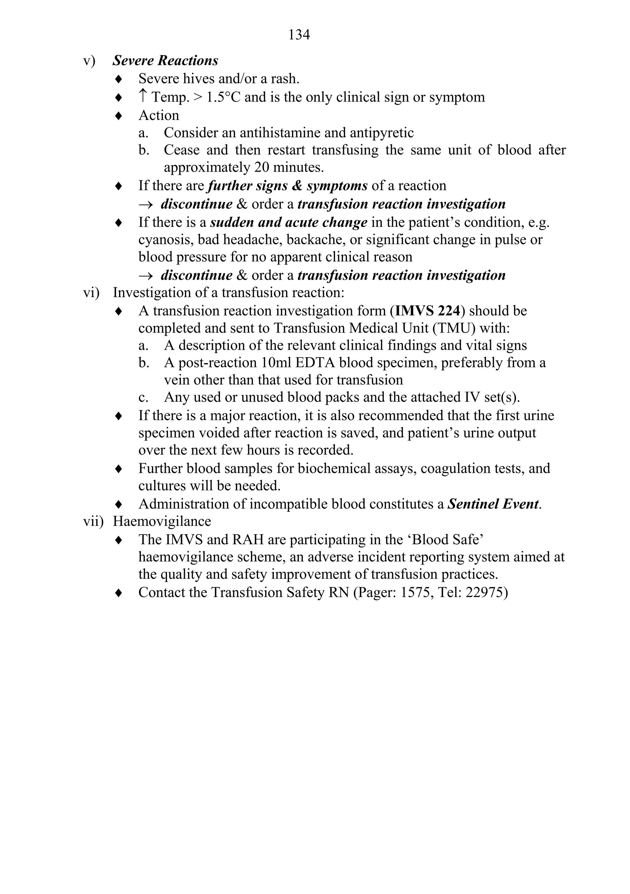 134
v)   Severe Reactions
      Severe hives and/or a rash.
       Temp. > 1.5°C and is the only clinical sign or symptom
      Action
         a. Consider an antihistamine and antipyretic
         b. Cease and then restart transfusing the same unit of blood after
             approximately 20 minutes.
      If there are further signs & symptoms of a reaction
          discontinue & order a transfusion reaction investigation
      If there is a sudden and acute change in the patient’s condition, e.g.
         cyanosis, bad headache, backache, or significant change in pulse or
         blood pressure for no apparent clinical reason
          discontinue & order a transfusion reaction investigation
vi) Investigation of a transfusion reaction:
      A transfusion reaction investigation form (IMVS 224) should be
         completed and sent to Transfusion Medical Unit (TMU) with:
         a. A description of the relevant clinical findings and vital signs
         b. A post-reaction 10ml EDTA blood specimen, preferably from a
             vein other than that used for transfusion
         c. Any used or unused blood packs and the attached IV set(s).
      If there is a major reaction, it is also recommended that the first urine
         specimen voided after reaction is saved, and patient’s urine output
         over the next few hours is recorded.
      Further blood samples for biochemical assays, coagulation tests, and
         cultures will be needed.
      Administration of incompatible blood constitutes a Sentinel Event.
vii) Haemovigilance
      The IMVS and RAH are participating in the ‘Blood Safe’
         haemovigilance scheme, an adverse incident reporting system aimed at
         the quality and safety improvement of transfusion practices.
      Contact the Transfusion Safety RN (Pager: 1575, Tel: 22975)
 