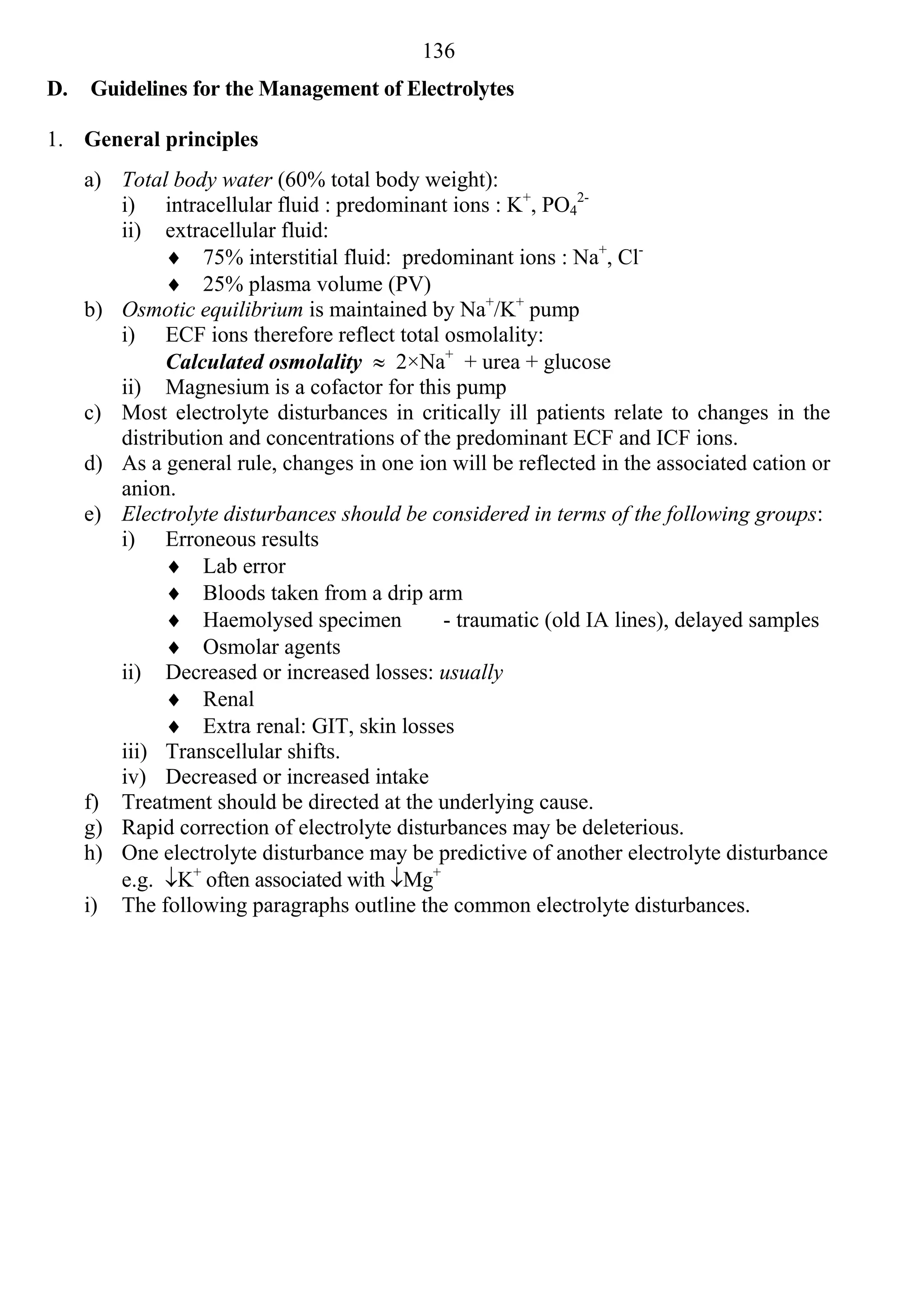 136
D.   Guidelines for the Management of Electrolytes

1. General principles
     a) Total body water (60% total body weight):
        i) intracellular fluid : predominant ions : K+, PO42-
        ii) extracellular fluid:
               75% interstitial fluid: predominant ions : Na+, Cl-
               25% plasma volume (PV)
     b) Osmotic equilibrium is maintained by Na+/K+ pump
        i) ECF ions therefore reflect total osmolality:
              Calculated osmolality  2×Na+ + urea + glucose
        ii) Magnesium is a cofactor for this pump
     c) Most electrolyte disturbances in critically ill patients relate to changes in the
        distribution and concentrations of the predominant ECF and ICF ions.
     d) As a general rule, changes in one ion will be reflected in the associated cation or
        anion.
     e) Electrolyte disturbances should be considered in terms of the following groups:
        i) Erroneous results
               Lab error
               Bloods taken from a drip arm
               Haemolysed specimen          - traumatic (old IA lines), delayed samples
               Osmolar agents
        ii) Decreased or increased losses: usually
               Renal
               Extra renal: GIT, skin losses
        iii) Transcellular shifts.
        iv) Decreased or increased intake
     f) Treatment should be directed at the underlying cause.
     g) Rapid correction of electrolyte disturbances may be deleterious.
     h) One electrolyte disturbance may be predictive of another electrolyte disturbance
        e.g. K+ often associated with Mg+
     i) The following paragraphs outline the common electrolyte disturbances.
 