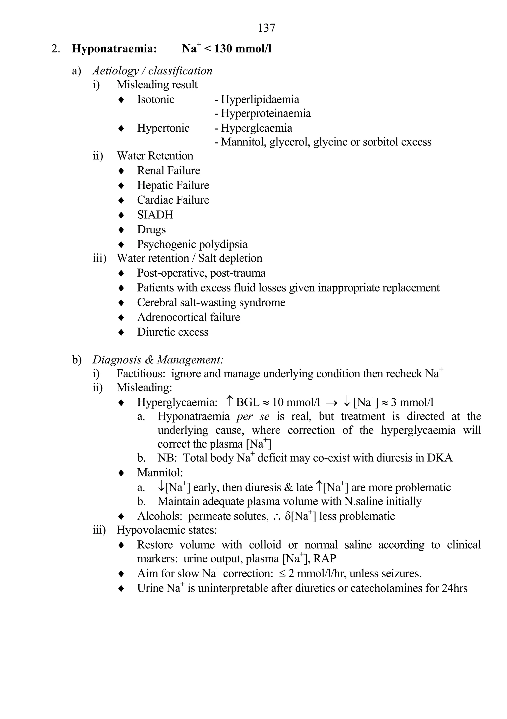 137
                             +
2. Hyponatraemia:         Na < 130 mmol/l
   a) Aetiology / classification
      i) Misleading result
            Isotonic            - Hyperlipidaemia
                                 - Hyperproteinaemia
            Hypertonic          - Hyperglcaemia
                                 - Mannitol, glycerol, glycine or sorbitol excess
      ii) Water Retention
            Renal Failure
            Hepatic Failure
            Cardiac Failure
            SIADH
            Drugs
            Psychogenic polydipsia
      iii) Water retention / Salt depletion
            Post-operative, post-trauma
            Patients with excess fluid losses given inappropriate replacement
            Cerebral salt-wasting syndrome
            Adrenocortical failure
            Diuretic excess

   b) Diagnosis & Management:
      i) Factitious: ignore and manage underlying condition then recheck Na+
      ii) Misleading:
            Hyperglycaemia:  BGL  10 mmol/l   [Na+]  3 mmol/l
              a. Hyponatraemia per se is real, but treatment is directed at the
                  underlying cause, where correction of the hyperglycaemia will
                  correct the plasma [Na+]
              b. NB: Total body Na+ deficit may co-exist with diuresis in DKA
            Mannitol:
              a. [Na+] early, then diuresis & late [Na+] are more problematic
              b. Maintain adequate plasma volume with N.saline initially
            Alcohols: permeate solutes,  [Na+] less problematic
      iii) Hypovolaemic states:
            Restore volume with colloid or normal saline according to clinical
              markers: urine output, plasma [Na+], RAP
            Aim for slow Na+ correction:  2 mmol/l/hr, unless seizures.
            Urine Na+ is uninterpretable after diuretics or catecholamines for 24hrs
 