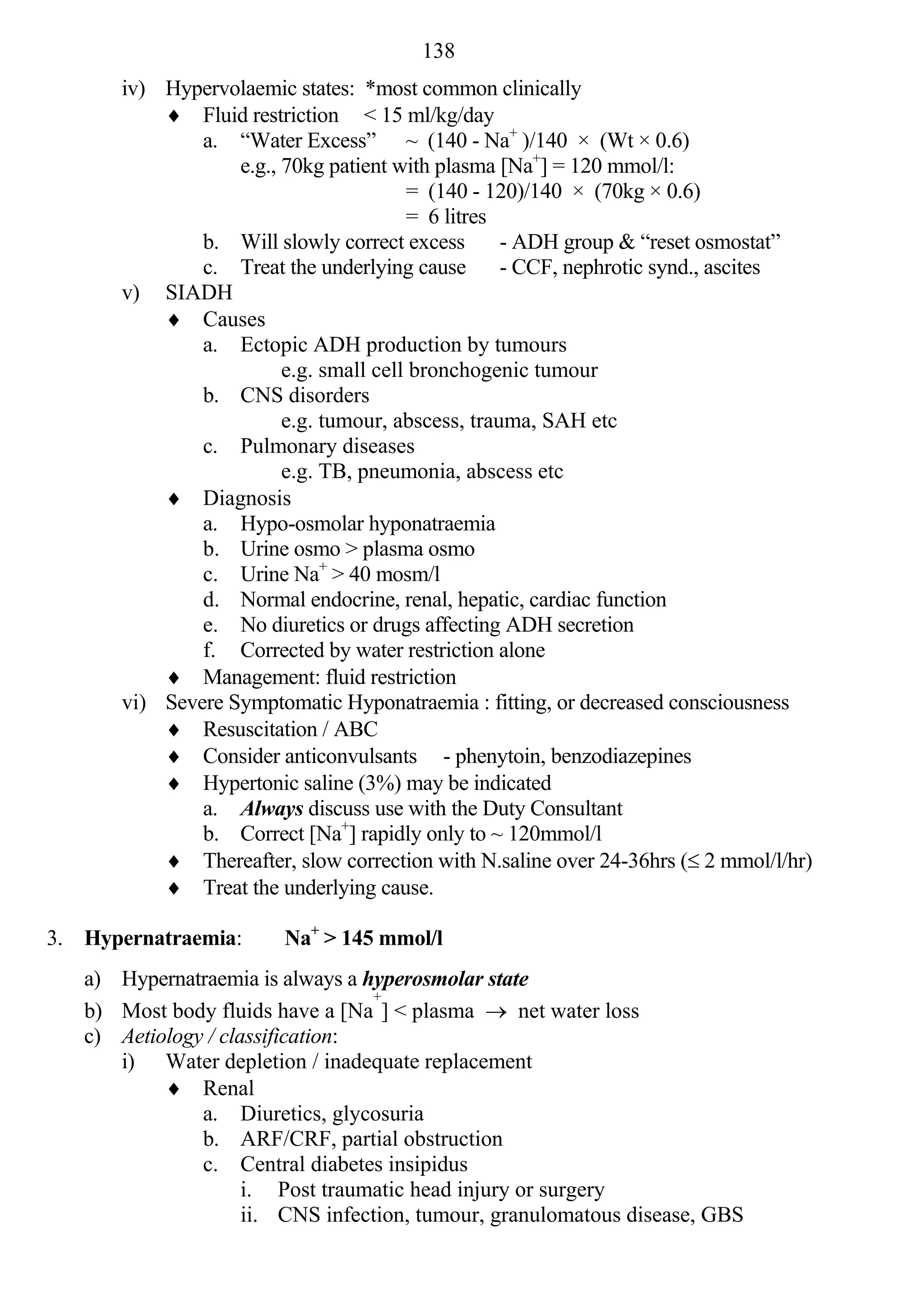 138
       iv) Hypervolaemic states: *most common clinically
            Fluid restriction < 15 ml/kg/day
               a. “Water Excess” ~ (140 - Na+ )/140 × (Wt × 0.6)
                   e.g., 70kg patient with plasma [Na+] = 120 mmol/l:
                                        = (140 - 120)/140 × (70kg × 0.6)
                                        = 6 litres
               b. Will slowly correct excess       - ADH group & “reset osmostat”
               c. Treat the underlying cause       - CCF, nephrotic synd., ascites
       v) SIADH
            Causes
               a. Ectopic ADH production by tumours
                         e.g. small cell bronchogenic tumour
               b. CNS disorders
                         e.g. tumour, abscess, trauma, SAH etc
               c. Pulmonary diseases
                         e.g. TB, pneumonia, abscess etc
            Diagnosis
               a. Hypo-osmolar hyponatraemia
               b. Urine osmo > plasma osmo
               c. Urine Na+ > 40 mosm/l
               d. Normal endocrine, renal, hepatic, cardiac function
               e. No diuretics or drugs affecting ADH secretion
               f. Corrected by water restriction alone
            Management: fluid restriction
       vi) Severe Symptomatic Hyponatraemia : fitting, or decreased consciousness
            Resuscitation / ABC
            Consider anticonvulsants - phenytoin, benzodiazepines
            Hypertonic saline (3%) may be indicated
               a. Always discuss use with the Duty Consultant
               b. Correct [Na+] rapidly only to ~ 120mmol/l
            Thereafter, slow correction with N.saline over 24-36hrs ( 2 mmol/l/hr)
            Treat the underlying cause.

3. Hypernatraemia:       Na+ > 145 mmol/l
   a) Hypernatraemia is always a hyperosmolar state
                                  +
   b) Most body fluids have a [Na ] < plasma  net water loss
   c) Aetiology / classification:
      i) Water depletion / inadequate replacement
            Renal
               a. Diuretics, glycosuria
               b. ARF/CRF, partial obstruction
               c. Central diabetes insipidus
                     i. Post traumatic head injury or surgery
                     ii. CNS infection, tumour, granulomatous disease, GBS
 