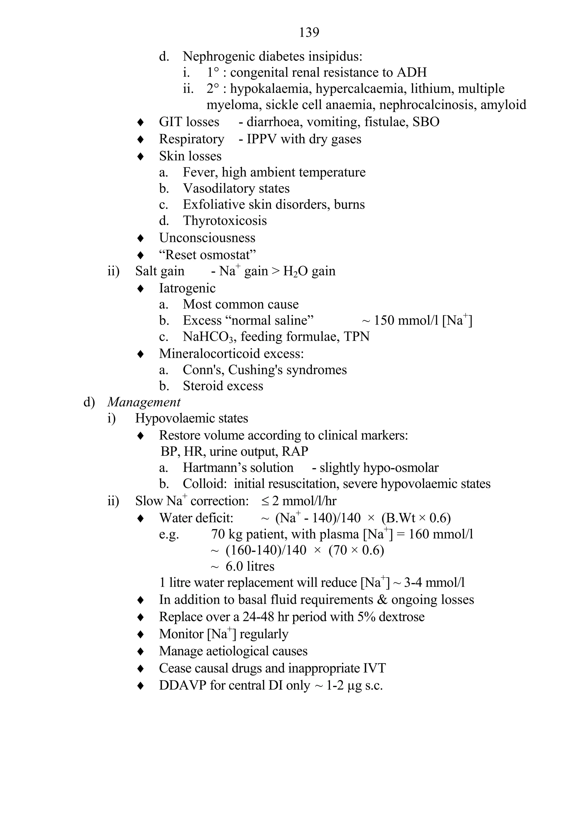 139
            d. Nephrogenic diabetes insipidus:
                  i. 1° : congenital renal resistance to ADH
                  ii. 2° : hypokalaemia, hypercalcaemia, lithium, multiple
                      myeloma, sickle cell anaemia, nephrocalcinosis, amyloid
        GIT losses - diarrhoea, vomiting, fistulae, SBO
        Respiratory - IPPV with dry gases
        Skin losses
            a. Fever, high ambient temperature
            b. Vasodilatory states
            c. Exfoliative skin disorders, burns
            d. Thyrotoxicosis
        Unconsciousness
        “Reset osmostat”
   ii) Salt gain       - Na+ gain > H2O gain
        Iatrogenic
            a. Most common cause
            b. Excess “normal saline”             ~ 150 mmol/l [Na+]
            c. NaHCO3, feeding formulae, TPN
        Mineralocorticoid excess:
            a. Conn's, Cushing's syndromes
            b. Steroid excess
d) Management
   i) Hypovolaemic states
        Restore volume according to clinical markers:
            BP, HR, urine output, RAP
            a. Hartmann’s solution - slightly hypo-osmolar
            b. Colloid: initial resuscitation, severe hypovolaemic states
   ii) Slow Na+ correction:  2 mmol/l/hr
        Water deficit:          ~ (Na+ - 140)/140 × (B.Wt × 0.6)
            e.g.       70 kg patient, with plasma [Na+] = 160 mmol/l
                       ~ (160-140)/140 × (70 × 0.6)
                       ~ 6.0 litres
            1 litre water replacement will reduce [Na+] ~ 3-4 mmol/l
        In addition to basal fluid requirements & ongoing losses
        Replace over a 24-48 hr period with 5% dextrose
        Monitor [Na+] regularly
        Manage aetiological causes
        Cease causal drugs and inappropriate IVT
        DDAVP for central DI only ~ 1-2 µg s.c.
 