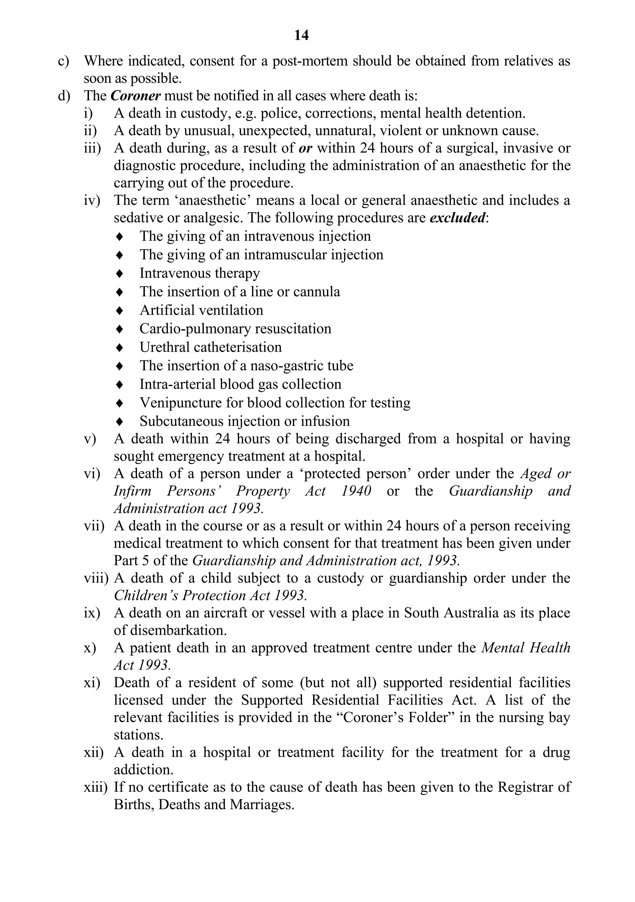 14
c) Where indicated, consent for a post-mortem should be obtained from relatives as
   soon as possible.
d) The Coroner must be notified in all cases where death is:
   i) A death in custody, e.g. police, corrections, mental health detention.
   ii) A death by unusual, unexpected, unnatural, violent or unknown cause.
   iii) A death during, as a result of or within 24 hours of a surgical, invasive or
         diagnostic procedure, including the administration of an anaesthetic for the
         carrying out of the procedure.
   iv) The term ‘anaesthetic’ means a local or general anaesthetic and includes a
         sedative or analgesic. The following procedures are excluded:
          The giving of an intravenous injection
          The giving of an intramuscular injection
          Intravenous therapy
          The insertion of a line or cannula
          Artificial ventilation
          Cardio-pulmonary resuscitation
          Urethral catheterisation
          The insertion of a naso-gastric tube
          Intra-arterial blood gas collection
          Venipuncture for blood collection for testing
          Subcutaneous injection or infusion
   v) A death within 24 hours of being discharged from a hospital or having
         sought emergency treatment at a hospital.
   vi) A death of a person under a ‘protected person’ order under the Aged or
         Infirm Persons’ Property Act 1940 or the Guardianship and
         Administration act 1993.
   vii) A death in the course or as a result or within 24 hours of a person receiving
         medical treatment to which consent for that treatment has been given under
         Part 5 of the Guardianship and Administration act, 1993.
   viii) A death of a child subject to a custody or guardianship order under the
         Children’s Protection Act 1993.
   ix) A death on an aircraft or vessel with a place in South Australia as its place
         of disembarkation.
   x) A patient death in an approved treatment centre under the Mental Health
         Act 1993.
   xi) Death of a resident of some (but not all) supported residential facilities
         licensed under the Supported Residential Facilities Act. A list of the
         relevant facilities is provided in the “Coroner’s Folder” in the nursing bay
         stations.
   xii) A death in a hospital or treatment facility for the treatment for a drug
         addiction.
   xiii) If no certificate as to the cause of death has been given to the Registrar of
         Births, Deaths and Marriages.
 