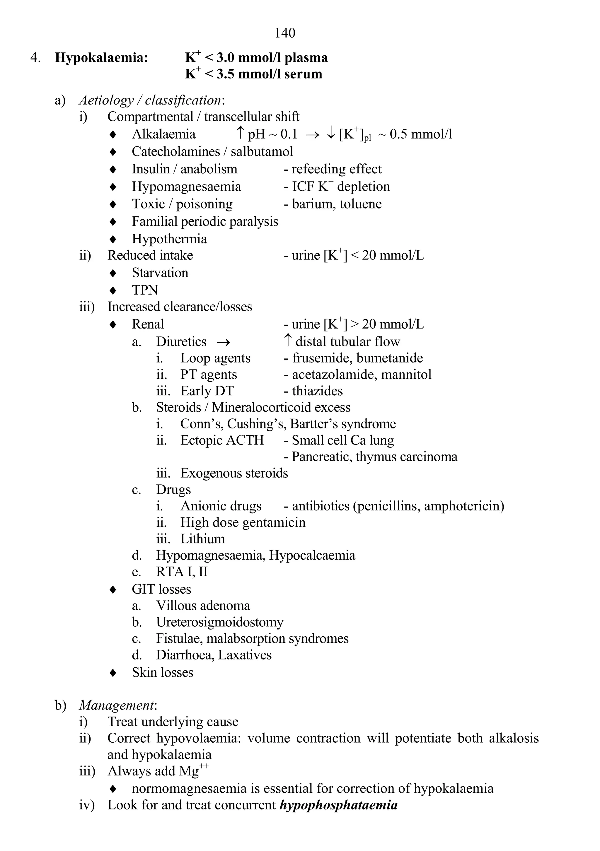 140
                            +
4. Hypokalaemia:          K < 3.0 mmol/l plasma
                          K+ < 3.5 mmol/l serum
   a) Aetiology / classification:
      i) Compartmental / transcellular shift
            Alkalaemia            pH ~ 0.1   [K+]pl ~ 0.5 mmol/l
            Catecholamines / salbutamol
            Insulin / anabolism          - refeeding effect
            Hypomagnesaemia              - ICF K+ depletion
            Toxic / poisoning            - barium, toluene
            Familial periodic paralysis
            Hypothermia
      ii) Reduced intake                  - urine [K+] < 20 mmol/L
            Starvation
            TPN
      iii) Increased clearance/losses
            Renal                        - urine [K+] > 20 mmol/L
               a. Diuretics               distal tubular flow
                    i. Loop agents        - frusemide, bumetanide
                    ii. PT agents         - acetazolamide, mannitol
                    iii. Early DT         - thiazides
               b. Steroids / Mineralocorticoid excess
                    i. Conn’s, Cushing’s, Bartter’s syndrome
                    ii. Ectopic ACTH - Small cell Ca lung
                                          - Pancreatic, thymus carcinoma
                    iii. Exogenous steroids
               c. Drugs
                    i. Anionic drugs      - antibiotics (penicillins, amphotericin)
                    ii. High dose gentamicin
                    iii. Lithium
               d. Hypomagnesaemia, Hypocalcaemia
               e. RTA I, II
            GIT losses
               a. Villous adenoma
               b. Ureterosigmoidostomy
               c. Fistulae, malabsorption syndromes
               d. Diarrhoea, Laxatives
            Skin losses

   b) Management:
      i) Treat underlying cause
      ii) Correct hypovolaemia: volume contraction will potentiate both alkalosis
           and hypokalaemia
      iii) Always add Mg++
            normomagnesaemia is essential for correction of hypokalaemia
      iv) Look for and treat concurrent hypophosphataemia
 