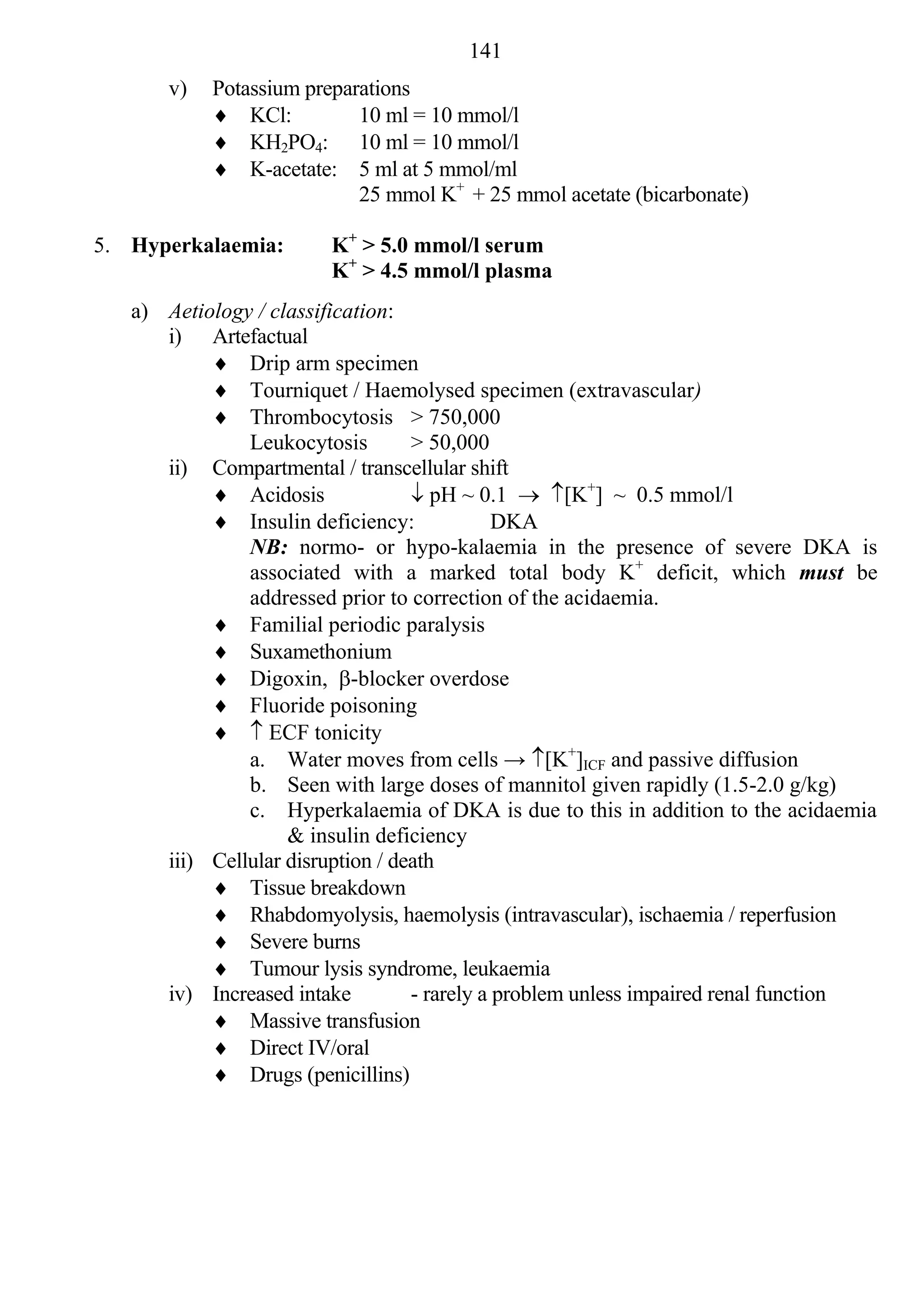 141
       v)   Potassium preparations
             KCl:          10 ml = 10 mmol/l
             KH2PO4: 10 ml = 10 mmol/l
             K-acetate: 5 ml at 5 mmol/ml
                            25 mmol K+ + 25 mmol acetate (bicarbonate)

5. Hyperkalaemia:       K+ > 5.0 mmol/l serum
                        K+ > 4.5 mmol/l plasma
   a) Aetiology / classification:
      i) Artefactual
            Drip arm specimen
            Tourniquet / Haemolysed specimen (extravascular)
            Thrombocytosis > 750,000
               Leukocytosis        > 50,000
      ii) Compartmental / transcellular shift
            Acidosis               pH ~ 0.1  [K+] ~ 0.5 mmol/l
            Insulin deficiency:              DKA
               NB: normo- or hypo-kalaemia in the presence of severe DKA is
               associated with a marked total body K+ deficit, which must be
               addressed prior to correction of the acidaemia.
            Familial periodic paralysis
            Suxamethonium
            Digoxin, -blocker overdose
            Fluoride poisoning
             ECF tonicity
               a. Water moves from cells → [K+]ICF and passive diffusion
               b. Seen with large doses of mannitol given rapidly (1.5-2.0 g/kg)
               c. Hyperkalaemia of DKA is due to this in addition to the acidaemia
                    & insulin deficiency
      iii) Cellular disruption / death
            Tissue breakdown
            Rhabdomyolysis, haemolysis (intravascular), ischaemia / reperfusion
            Severe burns
            Tumour lysis syndrome, leukaemia
      iv) Increased intake         - rarely a problem unless impaired renal function
            Massive transfusion
            Direct IV/oral
            Drugs (penicillins)
 