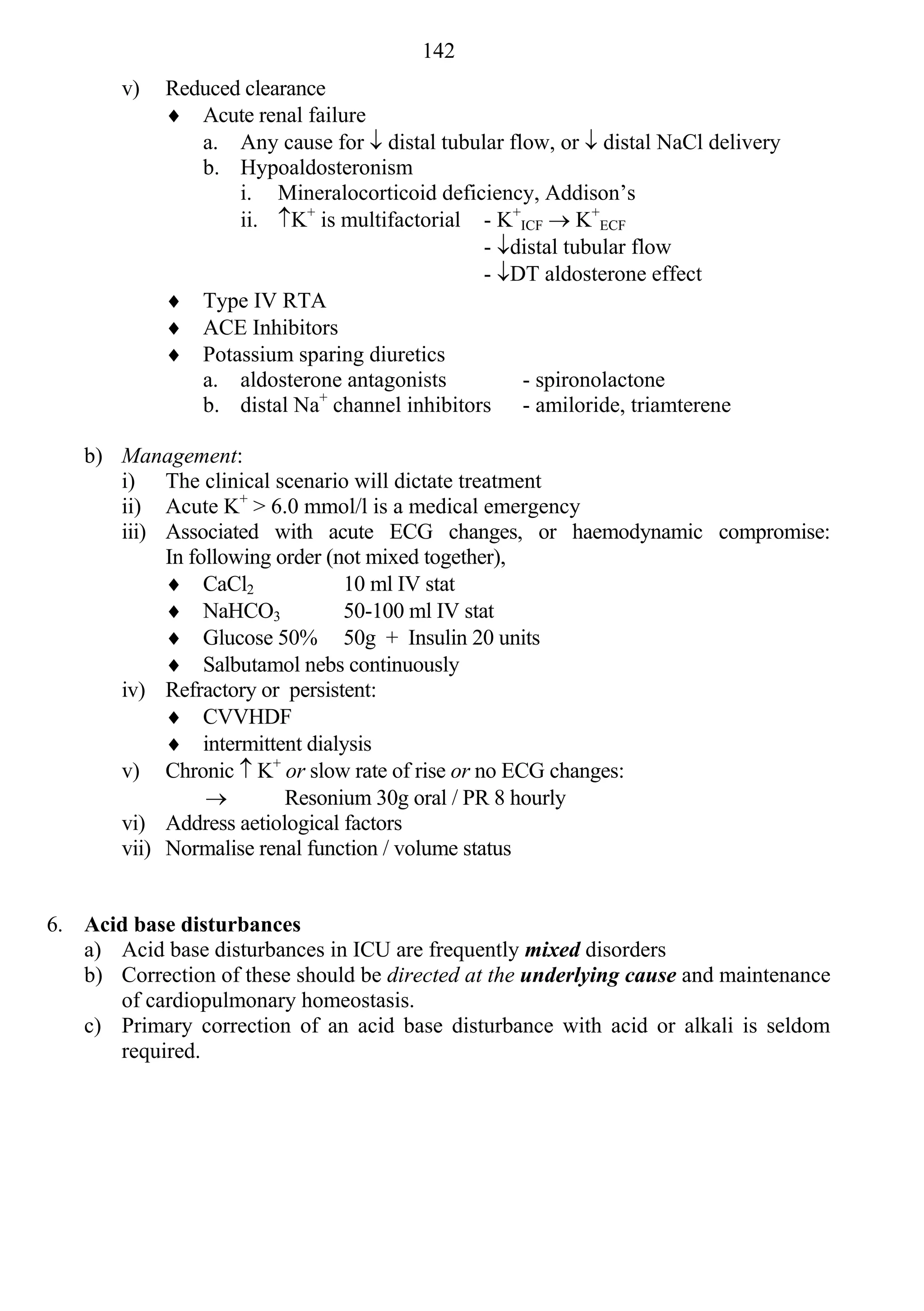 142
        v)   Reduced clearance
              Acute renal failure
                a. Any cause for  distal tubular flow, or  distal NaCl delivery
                b. Hypoaldosteronism
                    i. Mineralocorticoid deficiency, Addison’s
                    ii. K+ is multifactorial - K+ICF  K+ECF
                                               - distal tubular flow
                                               - DT aldosterone effect
              Type IV RTA
              ACE Inhibitors
              Potassium sparing diuretics
                a. aldosterone antagonists          - spironolactone
                b. distal Na+ channel inhibitors - amiloride, triamterene

    b) Management:
       i) The clinical scenario will dictate treatment
       ii) Acute K+ > 6.0 mmol/l is a medical emergency
       iii) Associated with acute ECG changes, or haemodynamic compromise:
            In following order (not mixed together),
             CaCl2              10 ml IV stat
             NaHCO3             50-100 ml IV stat
             Glucose 50% 50g + Insulin 20 units
             Salbutamol nebs continuously
       iv) Refractory or persistent:
             CVVHDF
             intermittent dialysis
       v) Chronic  K+ or slow rate of rise or no ECG changes:
                         Resonium 30g oral / PR 8 hourly
       vi) Address aetiological factors
       vii) Normalise renal function / volume status


6. Acid base disturbances
   a) Acid base disturbances in ICU are frequently mixed disorders
   b) Correction of these should be directed at the underlying cause and maintenance
      of cardiopulmonary homeostasis.
   c) Primary correction of an acid base disturbance with acid or alkali is seldom
      required.
 