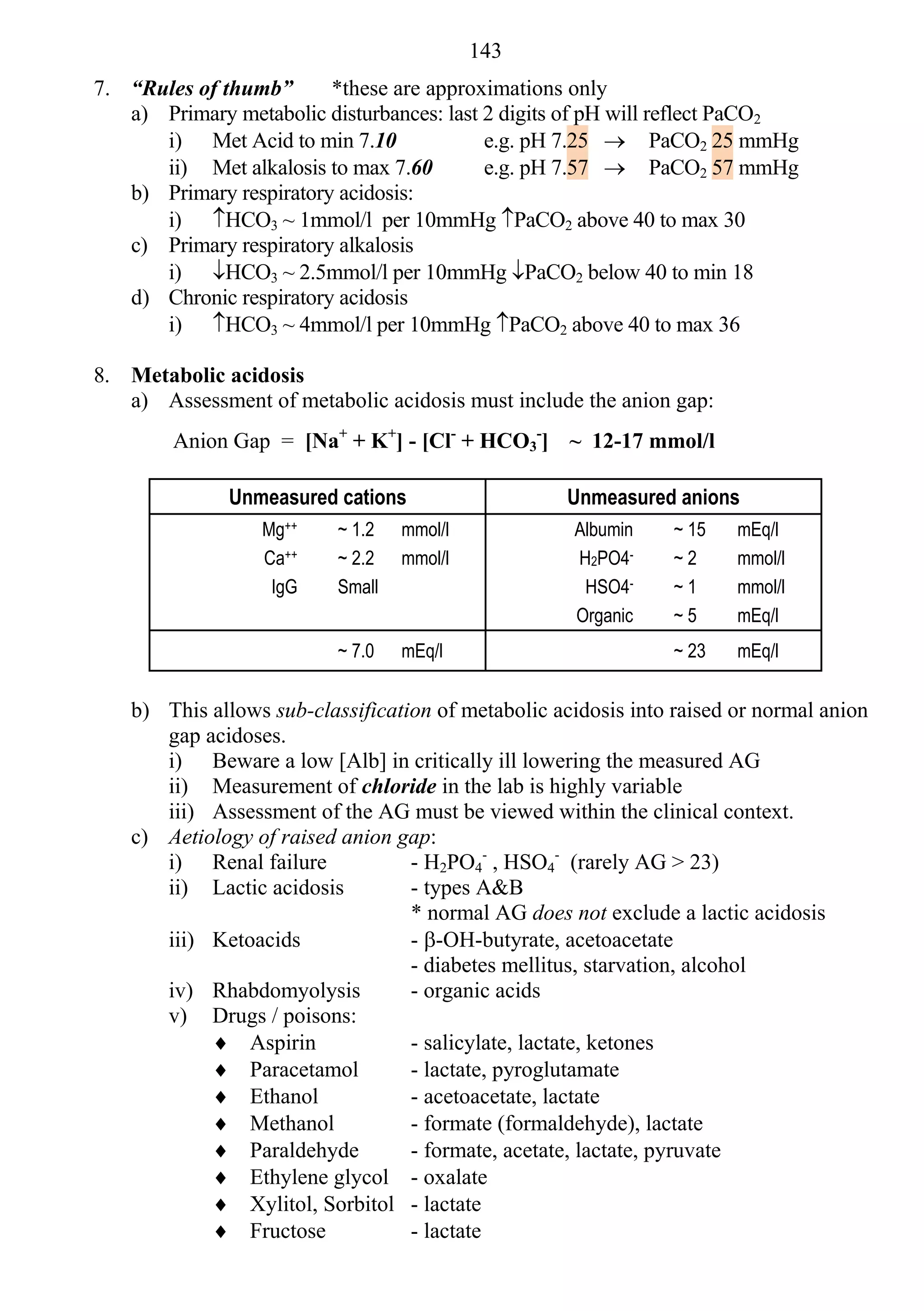143
7. “Rules of thumb”      *these are approximations only
   a) Primary metabolic disturbances: last 2 digits of pH will reflect PaCO2
      i) Met Acid to min 7.10              e.g. pH 7.25  PaCO2 25 mmHg
      ii) Met alkalosis to max 7.60        e.g. pH 7.57  PaCO2 57 mmHg
   b) Primary respiratory acidosis:
      i) HCO3 ~ 1mmol/l per 10mmHg PaCO2 above 40 to max 30
   c) Primary respiratory alkalosis
      i) HCO3 ~ 2.5mmol/l per 10mmHg PaCO2 below 40 to min 18
   d) Chronic respiratory acidosis
      i) HCO3 ~ 4mmol/l per 10mmHg PaCO2 above 40 to max 36

8. Metabolic acidosis
   a) Assessment of metabolic acidosis must include the anion gap:
        Anion Gap = [Na+ + K+] - [Cl- + HCO3-] ~ 12-17 mmol/l

               Unmeasured cations                    Unmeasured anions
                  Mg++     ~ 1.2   mmol/l            Albumin     ~ 15   mEq/l
                  Ca++     ~ 2.2   mmol/l            H2PO4-      ~2     mmol/l
                   IgG     Small                      HSO4-      ~1     mmol/l
                                                     Organic     ~5     mEq/l
                           ~ 7.0   mEq/l                         ~ 23   mEq/l


    b) This allows sub-classification of metabolic acidosis into raised or normal anion
       gap acidoses.
       i) Beware a low [Alb] in critically ill lowering the measured AG
       ii) Measurement of chloride in the lab is highly variable
       iii) Assessment of the AG must be viewed within the clinical context.
    c) Aetiology of raised anion gap:
       i) Renal failure            - H2PO4- , HSO4- (rarely AG > 23)
       ii) Lactic acidosis         - types A&B
                                   * normal AG does not exclude a lactic acidosis
       iii) Ketoacids              - -OH-butyrate, acetoacetate
                                   - diabetes mellitus, starvation, alcohol
       iv) Rhabdomyolysis          - organic acids
       v) Drugs / poisons:
             Aspirin              - salicylate, lactate, ketones
             Paracetamol          - lactate, pyroglutamate
             Ethanol              - acetoacetate, lactate
             Methanol             - formate (formaldehyde), lactate
             Paraldehyde          - formate, acetate, lactate, pyruvate
             Ethylene glycol - oxalate
             Xylitol, Sorbitol - lactate
             Fructose             - lactate
 