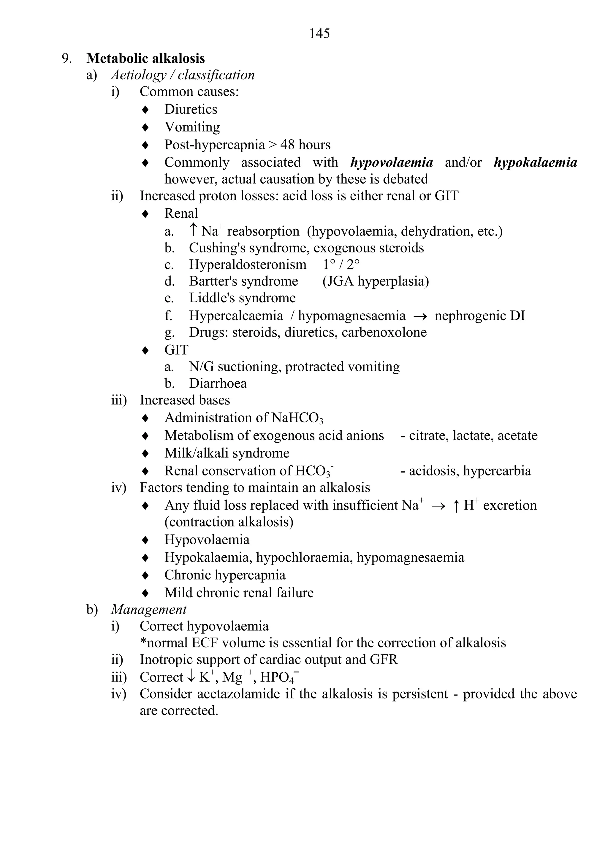145
9. Metabolic alkalosis
   a) Aetiology / classification
      i) Common causes:
            Diuretics
            Vomiting
            Post-hypercapnia > 48 hours
            Commonly associated with hypovolaemia and/or hypokalaemia
                however, actual causation by these is debated
      ii) Increased proton losses: acid loss is either renal or GIT
            Renal
                a.  Na+ reabsorption (hypovolaemia, dehydration, etc.)
                b. Cushing's syndrome, exogenous steroids
                c. Hyperaldosteronism 1° / 2°
                d. Bartter's syndrome      (JGA hyperplasia)
                e. Liddle's syndrome
                f. Hypercalcaemia / hypomagnesaemia  nephrogenic DI
                g. Drugs: steroids, diuretics, carbenoxolone
            GIT
                a. N/G suctioning, protracted vomiting
                b. Diarrhoea
      iii) Increased bases
            Administration of NaHCO3
            Metabolism of exogenous acid anions - citrate, lactate, acetate
            Milk/alkali syndrome
            Renal conservation of HCO3-                 - acidosis, hypercarbia
      iv) Factors tending to maintain an alkalosis
            Any fluid loss replaced with insufficient Na+  ↑ H+ excretion
                (contraction alkalosis)
            Hypovolaemia
            Hypokalaemia, hypochloraemia, hypomagnesaemia
            Chronic hypercapnia
            Mild chronic renal failure
   b) Management
      i) Correct hypovolaemia
           *normal ECF volume is essential for the correction of alkalosis
      ii) Inotropic support of cardiac output and GFR
      iii) Correct  K+, Mg++, HPO4=
      iv) Consider acetazolamide if the alkalosis is persistent - provided the above
           are corrected.
 