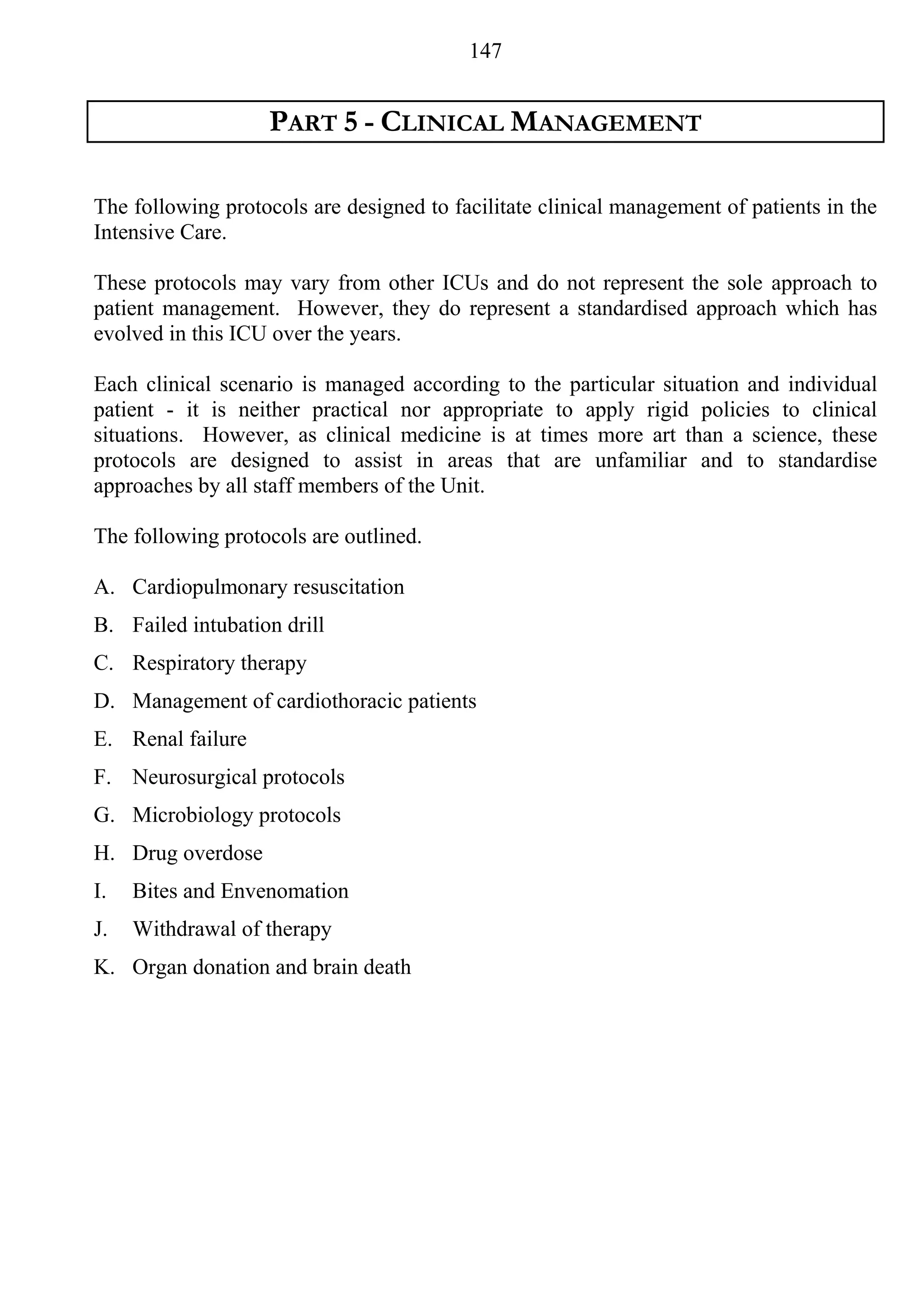 147


                   PART 5 - CLINICAL MANAGEMENT

The following protocols are designed to facilitate clinical management of patients in the
Intensive Care.

These protocols may vary from other ICUs and do not represent the sole approach to
patient management. However, they do represent a standardised approach which has
evolved in this ICU over the years.

Each clinical scenario is managed according to the particular situation and individual
patient - it is neither practical nor appropriate to apply rigid policies to clinical
situations. However, as clinical medicine is at times more art than a science, these
protocols are designed to assist in areas that are unfamiliar and to standardise
approaches by all staff members of the Unit.

The following protocols are outlined.

A. Cardiopulmonary resuscitation
B. Failed intubation drill
C. Respiratory therapy
D. Management of cardiothoracic patients
E. Renal failure
F. Neurosurgical protocols
G. Microbiology protocols
H. Drug overdose
I.   Bites and Envenomation
J.   Withdrawal of therapy
K. Organ donation and brain death
 