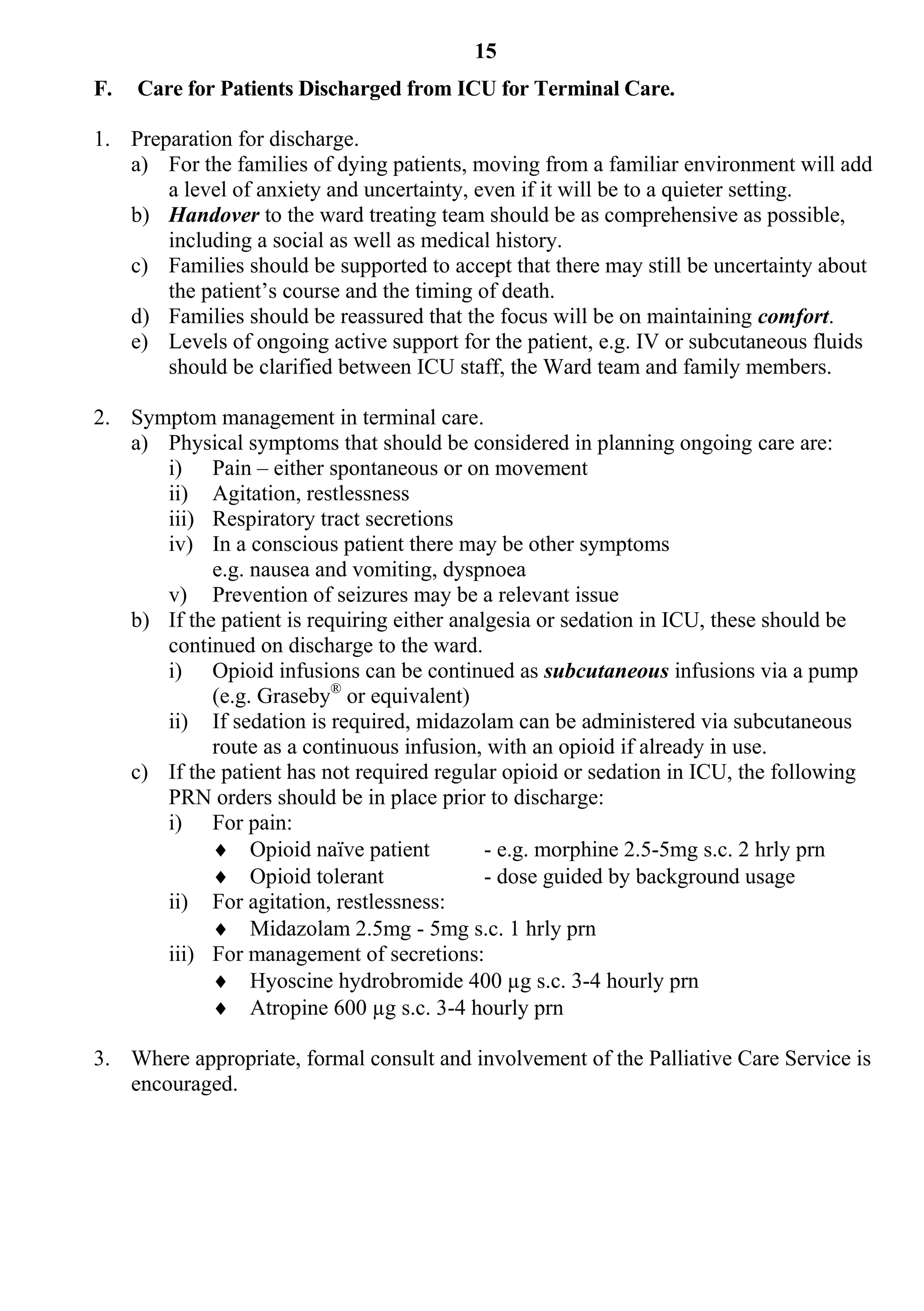 15
F.   Care for Patients Discharged from ICU for Terminal Care.

1. Preparation for discharge.
   a) For the families of dying patients, moving from a familiar environment will add
       a level of anxiety and uncertainty, even if it will be to a quieter setting.
   b) Handover to the ward treating team should be as comprehensive as possible,
       including a social as well as medical history.
   c) Families should be supported to accept that there may still be uncertainty about
       the patient’s course and the timing of death.
   d) Families should be reassured that the focus will be on maintaining comfort.
   e) Levels of ongoing active support for the patient, e.g. IV or subcutaneous fluids
       should be clarified between ICU staff, the Ward team and family members.

2. Symptom management in terminal care.
   a) Physical symptoms that should be considered in planning ongoing care are:
      i) Pain – either spontaneous or on movement
      ii) Agitation, restlessness
      iii) Respiratory tract secretions
      iv) In a conscious patient there may be other symptoms
            e.g. nausea and vomiting, dyspnoea
      v) Prevention of seizures may be a relevant issue
   b) If the patient is requiring either analgesia or sedation in ICU, these should be
      continued on discharge to the ward.
      i) Opioid infusions can be continued as subcutaneous infusions via a pump
            (e.g. Graseby® or equivalent)
      ii) If sedation is required, midazolam can be administered via subcutaneous
            route as a continuous infusion, with an opioid if already in use.
   c) If the patient has not required regular opioid or sedation in ICU, the following
      PRN orders should be in place prior to discharge:
      i) For pain:
             Opioid naïve patient           - e.g. morphine 2.5-5mg s.c. 2 hrly prn
             Opioid tolerant                - dose guided by background usage
      ii) For agitation, restlessness:
             Midazolam 2.5mg - 5mg s.c. 1 hrly prn
      iii) For management of secretions:
             Hyoscine hydrobromide 400 µg s.c. 3-4 hourly prn
             Atropine 600 µg s.c. 3-4 hourly prn

3. Where appropriate, formal consult and involvement of the Palliative Care Service is
   encouraged.
 