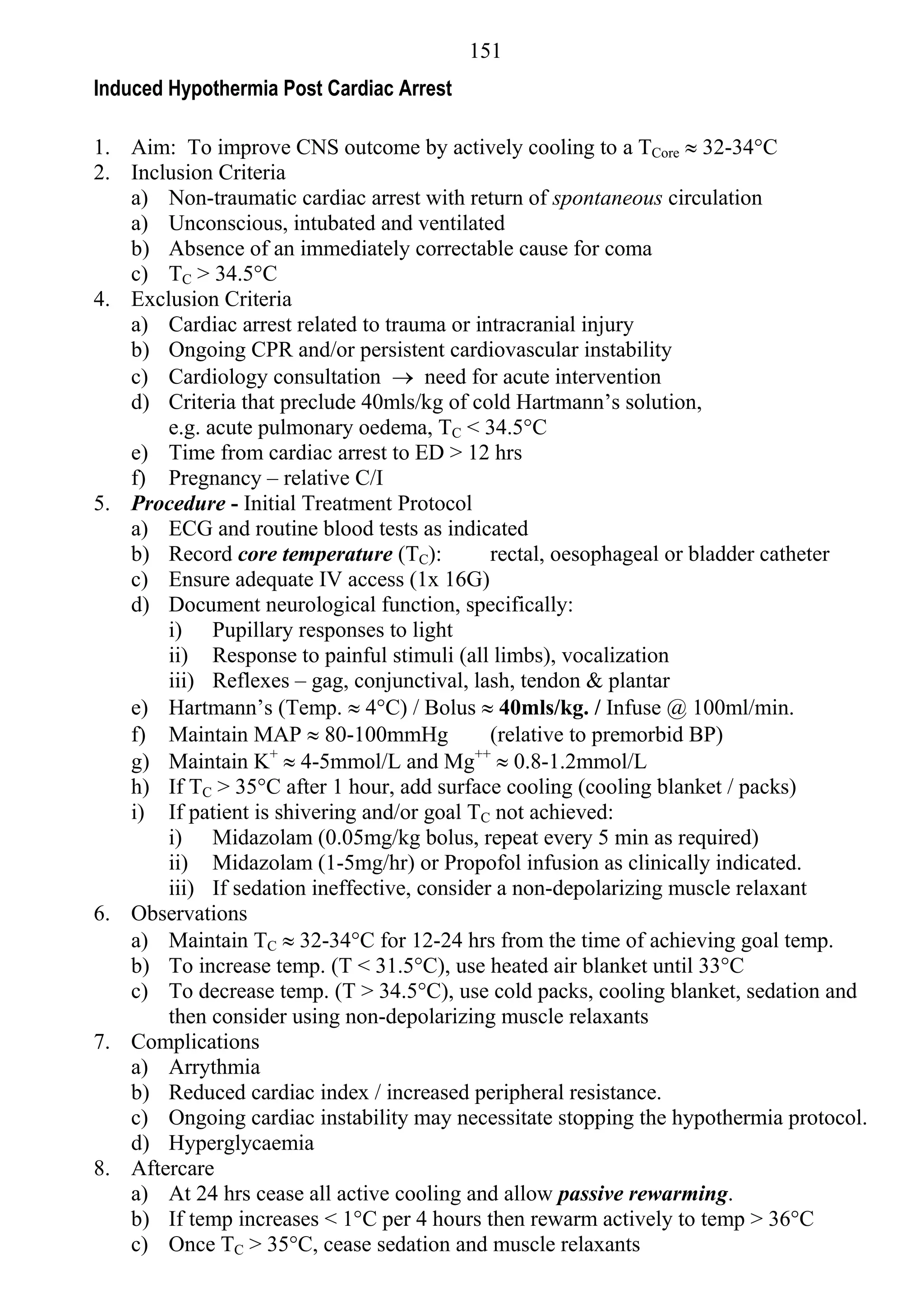 151
Induced Hypothermia Post Cardiac Arrest

1. Aim: To improve CNS outcome by actively cooling to a TCore  32-34°C
2. Inclusion Criteria
   a) Non-traumatic cardiac arrest with return of spontaneous circulation
   a) Unconscious, intubated and ventilated
   b) Absence of an immediately correctable cause for coma
   c) TC > 34.5°C
4. Exclusion Criteria
   a) Cardiac arrest related to trauma or intracranial injury
   b) Ongoing CPR and/or persistent cardiovascular instability
   c) Cardiology consultation  need for acute intervention
   d) Criteria that preclude 40mls/kg of cold Hartmann’s solution,
       e.g. acute pulmonary oedema, TC < 34.5°C
   e) Time from cardiac arrest to ED > 12 hrs
   f) Pregnancy – relative C/I
5. Procedure - Initial Treatment Protocol
   a) ECG and routine blood tests as indicated
   b) Record core temperature (TC):          rectal, oesophageal or bladder catheter
   c) Ensure adequate IV access (1x 16G)
   d) Document neurological function, specifically:
       i) Pupillary responses to light
       ii) Response to painful stimuli (all limbs), vocalization
       iii) Reflexes – gag, conjunctival, lash, tendon & plantar
   e) Hartmann’s (Temp.  4°C) / Bolus  40mls/kg. / Infuse @ 100ml/min.
   f) Maintain MAP  80-100mmHg              (relative to premorbid BP)
   g) Maintain K+  4-5mmol/L and Mg++  0.8-1.2mmol/L
   h) If TC > 35°C after 1 hour, add surface cooling (cooling blanket / packs)
   i) If patient is shivering and/or goal TC not achieved:
       i) Midazolam (0.05mg/kg bolus, repeat every 5 min as required)
       ii) Midazolam (1-5mg/hr) or Propofol infusion as clinically indicated.
       iii) If sedation ineffective, consider a non-depolarizing muscle relaxant
6. Observations
   a) Maintain TC  32-34°C for 12-24 hrs from the time of achieving goal temp.
   b) To increase temp. (T < 31.5°C), use heated air blanket until 33°C
   c) To decrease temp. (T > 34.5°C), use cold packs, cooling blanket, sedation and
       then consider using non-depolarizing muscle relaxants
7. Complications
   a) Arrythmia
   b) Reduced cardiac index / increased peripheral resistance.
   c) Ongoing cardiac instability may necessitate stopping the hypothermia protocol.
   d) Hyperglycaemia
8. Aftercare
   a) At 24 hrs cease all active cooling and allow passive rewarming.
   b) If temp increases < 1°C per 4 hours then rewarm actively to temp > 36°C
   c) Once TC > 35°C, cease sedation and muscle relaxants
 