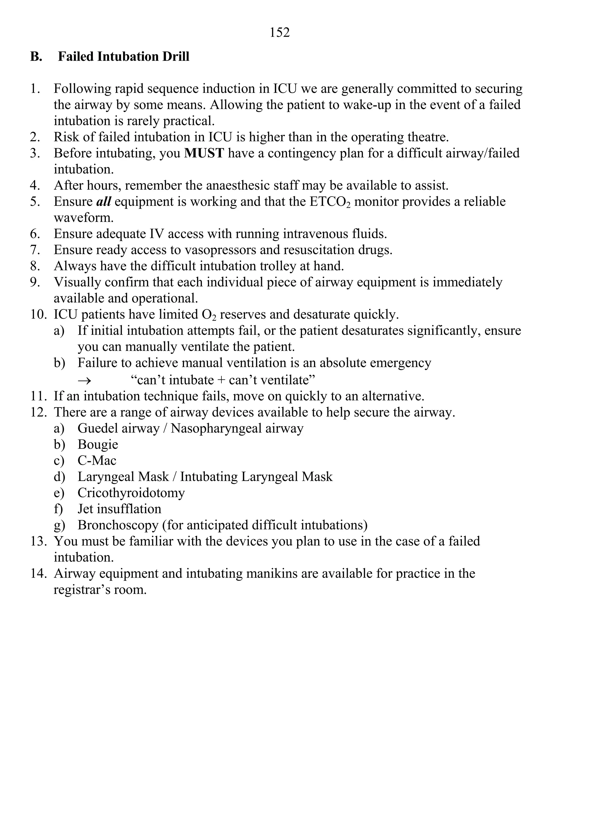 152
B.   Failed Intubation Drill

1. Following rapid sequence induction in ICU we are generally committed to securing
    the airway by some means. Allowing the patient to wake-up in the event of a failed
    intubation is rarely practical.
2. Risk of failed intubation in ICU is higher than in the operating theatre.
3. Before intubating, you MUST have a contingency plan for a difficult airway/failed
    intubation.
4. After hours, remember the anaesthesic staff may be available to assist.
5. Ensure all equipment is working and that the ETCO2 monitor provides a reliable
    waveform.
6. Ensure adequate IV access with running intravenous fluids.
7. Ensure ready access to vasopressors and resuscitation drugs.
8. Always have the difficult intubation trolley at hand.
9. Visually confirm that each individual piece of airway equipment is immediately
    available and operational.
10. ICU patients have limited O2 reserves and desaturate quickly.
    a) If initial intubation attempts fail, or the patient desaturates significantly, ensure
         you can manually ventilate the patient.
    b) Failure to achieve manual ventilation is an absolute emergency
                  “can’t intubate + can’t ventilate”
11. If an intubation technique fails, move on quickly to an alternative.
12. There are a range of airway devices available to help secure the airway.
    a) Guedel airway / Nasopharyngeal airway
    b) Bougie
    c) C-Mac
    d) Laryngeal Mask / Intubating Laryngeal Mask
    e) Cricothyroidotomy
    f) Jet insufflation
    g) Bronchoscopy (for anticipated difficult intubations)
13. You must be familiar with the devices you plan to use in the case of a failed
    intubation.
14. Airway equipment and intubating manikins are available for practice in the
    registrar’s room.
 