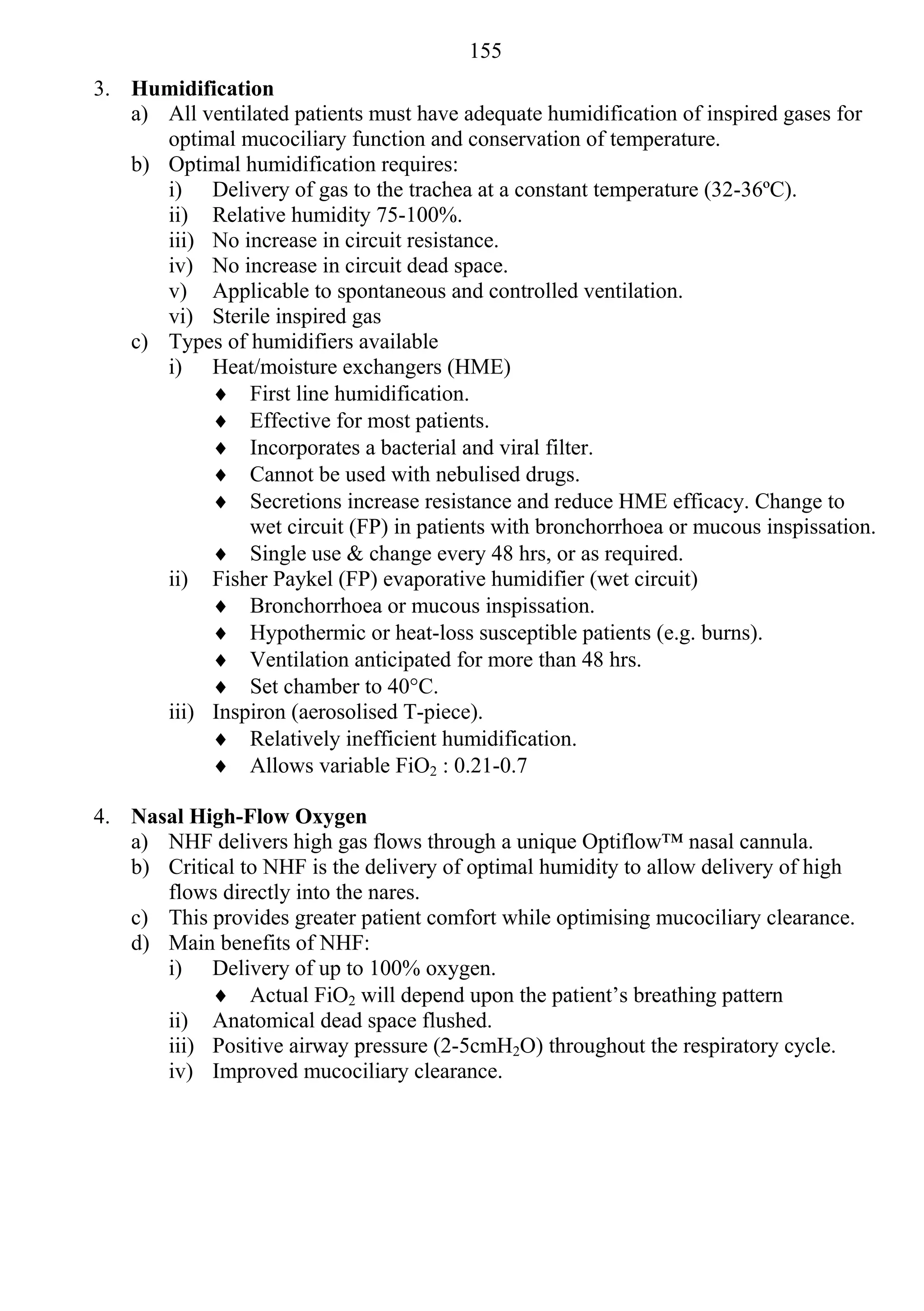 155
3. Humidification
   a) All ventilated patients must have adequate humidification of inspired gases for
      optimal mucociliary function and conservation of temperature.
   b) Optimal humidification requires:
      i) Delivery of gas to the trachea at a constant temperature (32-36ºC).
      ii) Relative humidity 75-100%.
      iii) No increase in circuit resistance.
      iv) No increase in circuit dead space.
      v) Applicable to spontaneous and controlled ventilation.
      vi) Sterile inspired gas
   c) Types of humidifiers available
      i) Heat/moisture exchangers (HME)
            First line humidification.
            Effective for most patients.
            Incorporates a bacterial and viral filter.
            Cannot be used with nebulised drugs.
            Secretions increase resistance and reduce HME efficacy. Change to
                wet circuit (FP) in patients with bronchorrhoea or mucous inspissation.
            Single use & change every 48 hrs, or as required.
      ii) Fisher Paykel (FP) evaporative humidifier (wet circuit)
            Bronchorrhoea or mucous inspissation.
            Hypothermic or heat-loss susceptible patients (e.g. burns).
            Ventilation anticipated for more than 48 hrs.
            Set chamber to 40°C.
      iii) Inspiron (aerosolised T-piece).
            Relatively inefficient humidification.
            Allows variable FiO2 : 0.21-0.7

4. Nasal High-Flow Oxygen
   a) NHF delivers high gas flows through a unique Optiflow™ nasal cannula.
   b) Critical to NHF is the delivery of optimal humidity to allow delivery of high
      flows directly into the nares.
   c) This provides greater patient comfort while optimising mucociliary clearance.
   d) Main benefits of NHF:
      i) Delivery of up to 100% oxygen.
            Actual FiO2 will depend upon the patient’s breathing pattern
      ii) Anatomical dead space flushed.
      iii) Positive airway pressure (2-5cmH2O) throughout the respiratory cycle.
      iv) Improved mucociliary clearance.
 