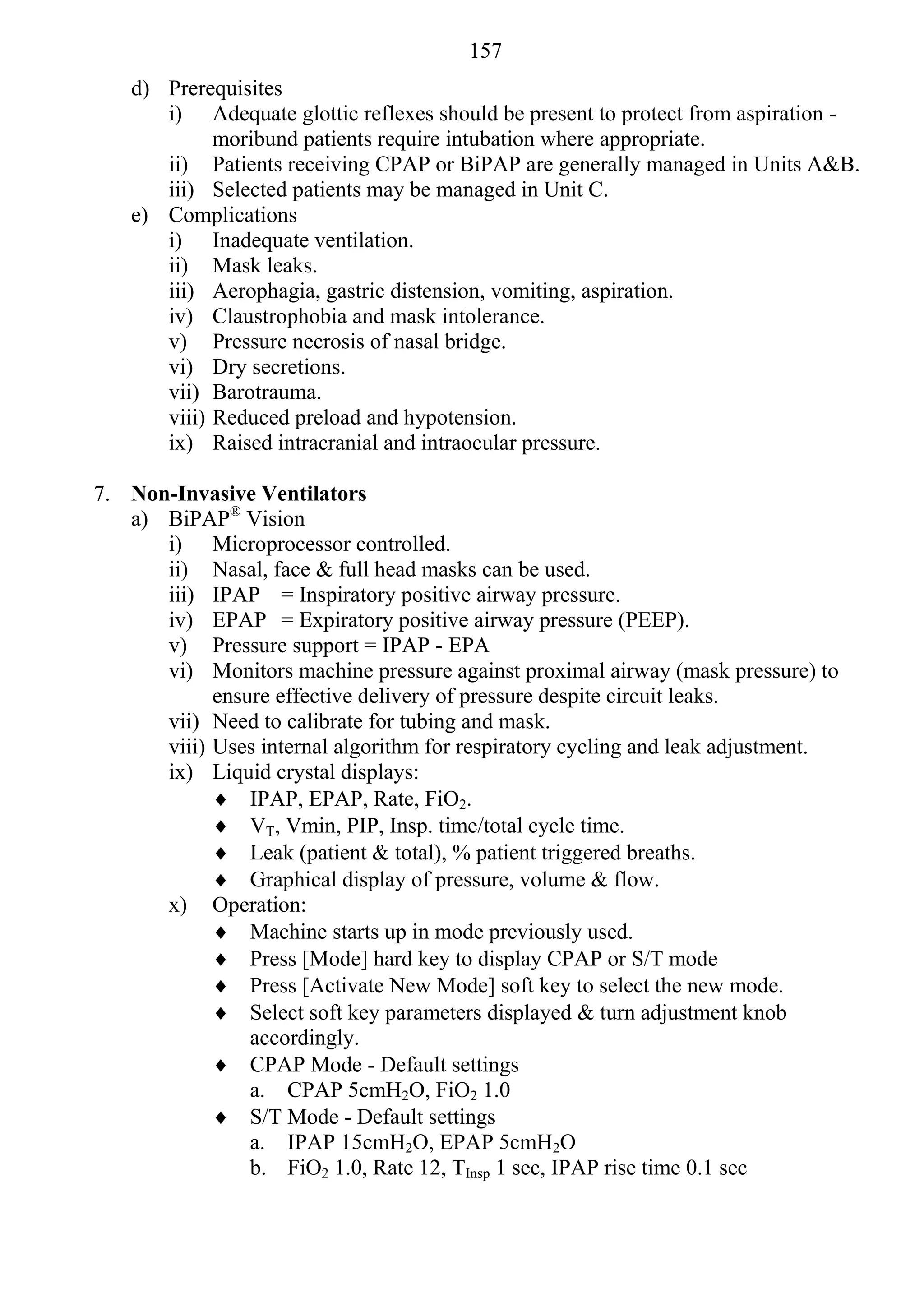 157
    d) Prerequisites
       i) Adequate glottic reflexes should be present to protect from aspiration -
             moribund patients require intubation where appropriate.
       ii) Patients receiving CPAP or BiPAP are generally managed in Units A&B.
       iii) Selected patients may be managed in Unit C.
    e) Complications
       i) Inadequate ventilation.
       ii) Mask leaks.
       iii) Aerophagia, gastric distension, vomiting, aspiration.
       iv) Claustrophobia and mask intolerance.
       v) Pressure necrosis of nasal bridge.
       vi) Dry secretions.
       vii) Barotrauma.
       viii) Reduced preload and hypotension.
       ix) Raised intracranial and intraocular pressure.

7. Non-Invasive Ventilators
   a) BiPAP® Vision
      i) Microprocessor controlled.
      ii) Nasal, face & full head masks can be used.
      iii) IPAP = Inspiratory positive airway pressure.
      iv) EPAP = Expiratory positive airway pressure (PEEP).
      v) Pressure support = IPAP - EPA
      vi) Monitors machine pressure against proximal airway (mask pressure) to
            ensure effective delivery of pressure despite circuit leaks.
      vii) Need to calibrate for tubing and mask.
      viii) Uses internal algorithm for respiratory cycling and leak adjustment.
      ix) Liquid crystal displays:
             IPAP, EPAP, Rate, FiO2.
             VT, Vmin, PIP, Insp. time/total cycle time.
             Leak (patient & total), % patient triggered breaths.
             Graphical display of pressure, volume & flow.
      x) Operation:
             Machine starts up in mode previously used.
             Press [Mode] hard key to display CPAP or S/T mode
             Press [Activate New Mode] soft key to select the new mode.
             Select soft key parameters displayed & turn adjustment knob
                accordingly.
             CPAP Mode - Default settings
                a. CPAP 5cmH2O, FiO2 1.0
             S/T Mode - Default settings
                a. IPAP 15cmH2O, EPAP 5cmH2O
                b. FiO2 1.0, Rate 12, TInsp 1 sec, IPAP rise time 0.1 sec
 