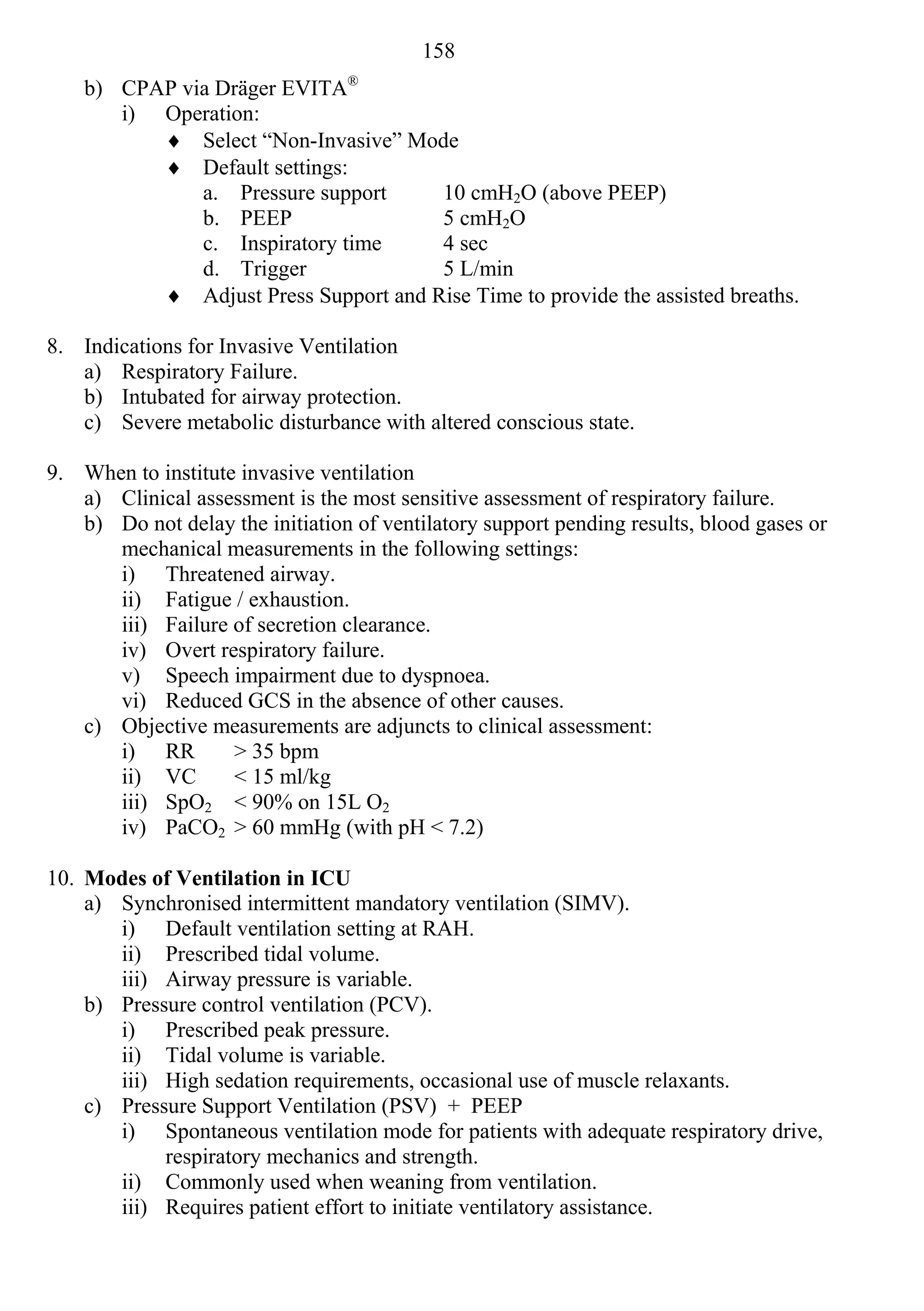 158
                                 ®
    b) CPAP via Dräger EVITA
       i) Operation:
           Select “Non-Invasive” Mode
           Default settings:
              a. Pressure support     10 cmH2O (above PEEP)
              b. PEEP                 5 cmH2O
              c. Inspiratory time     4 sec
              d. Trigger              5 L/min
           Adjust Press Support and Rise Time to provide the assisted breaths.

8. Indications for Invasive Ventilation
   a) Respiratory Failure.
   b) Intubated for airway protection.
   c) Severe metabolic disturbance with altered conscious state.

9. When to institute invasive ventilation
   a) Clinical assessment is the most sensitive assessment of respiratory failure.
   b) Do not delay the initiation of ventilatory support pending results, blood gases or
      mechanical measurements in the following settings:
      i) Threatened airway.
      ii) Fatigue / exhaustion.
      iii) Failure of secretion clearance.
      iv) Overt respiratory failure.
      v) Speech impairment due to dyspnoea.
      vi) Reduced GCS in the absence of other causes.
   c) Objective measurements are adjuncts to clinical assessment:
      i) RR         > 35 bpm
      ii) VC        < 15 ml/kg
      iii) SpO2 < 90% on 15L O2
      iv) PaCO2 > 60 mmHg (with pH < 7.2)

10. Modes of Ventilation in ICU
    a) Synchronised intermittent mandatory ventilation (SIMV).
       i) Default ventilation setting at RAH.
       ii) Prescribed tidal volume.
       iii) Airway pressure is variable.
    b) Pressure control ventilation (PCV).
       i) Prescribed peak pressure.
       ii) Tidal volume is variable.
       iii) High sedation requirements, occasional use of muscle relaxants.
    c) Pressure Support Ventilation (PSV) + PEEP
       i) Spontaneous ventilation mode for patients with adequate respiratory drive,
            respiratory mechanics and strength.
       ii) Commonly used when weaning from ventilation.
       iii) Requires patient effort to initiate ventilatory assistance.
 