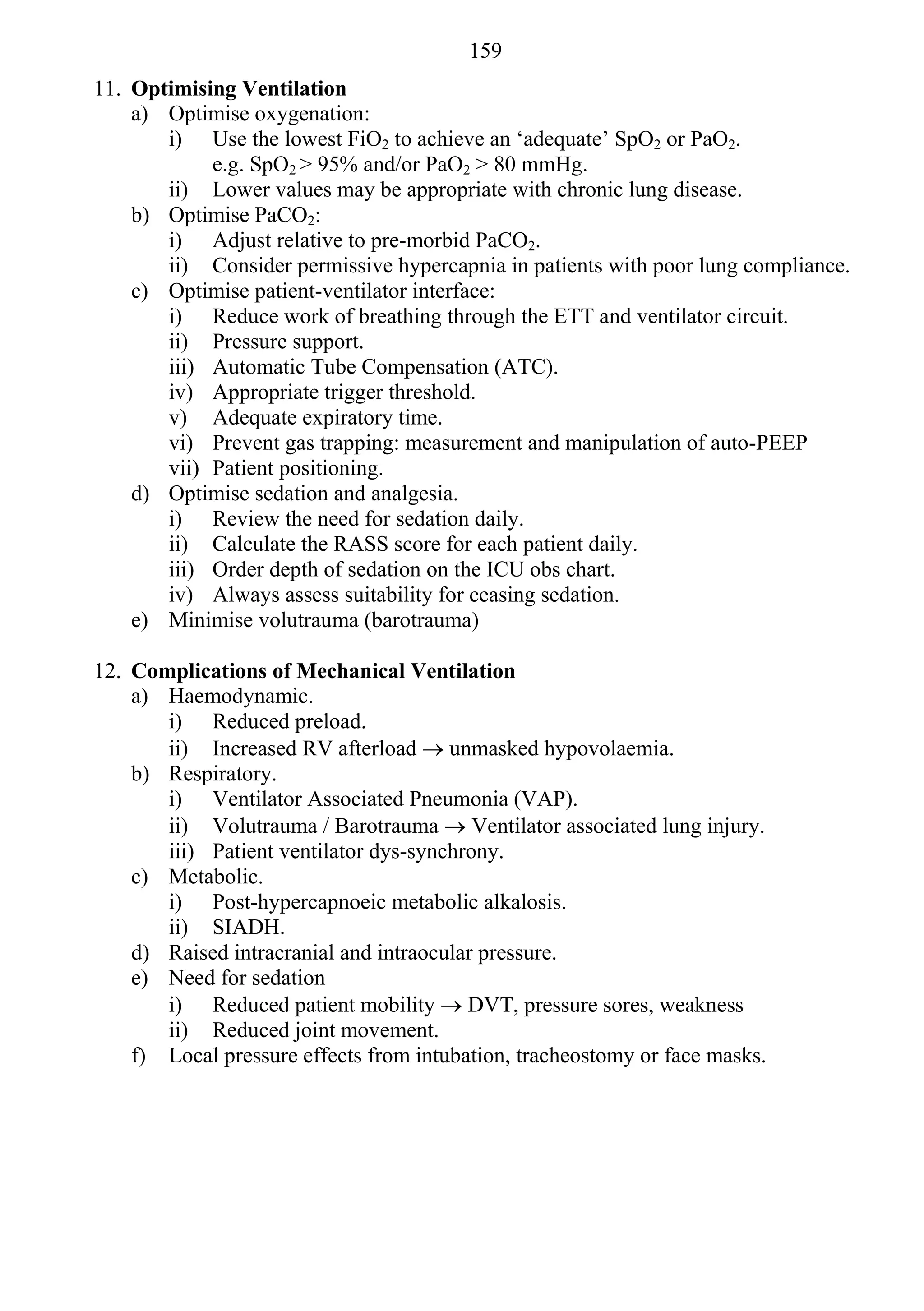 159
11. Optimising Ventilation
    a) Optimise oxygenation:
       i) Use the lowest FiO2 to achieve an ‘adequate’ SpO2 or PaO2.
            e.g. SpO2 > 95% and/or PaO2 > 80 mmHg.
       ii) Lower values may be appropriate with chronic lung disease.
    b) Optimise PaCO2:
       i) Adjust relative to pre-morbid PaCO2.
       ii) Consider permissive hypercapnia in patients with poor lung compliance.
    c) Optimise patient-ventilator interface:
       i) Reduce work of breathing through the ETT and ventilator circuit.
       ii) Pressure support.
       iii) Automatic Tube Compensation (ATC).
       iv) Appropriate trigger threshold.
       v) Adequate expiratory time.
       vi) Prevent gas trapping: measurement and manipulation of auto-PEEP
       vii) Patient positioning.
    d) Optimise sedation and analgesia.
       i) Review the need for sedation daily.
       ii) Calculate the RASS score for each patient daily.
       iii) Order depth of sedation on the ICU obs chart.
       iv) Always assess suitability for ceasing sedation.
    e) Minimise volutrauma (barotrauma)

12. Complications of Mechanical Ventilation
    a) Haemodynamic.
       i) Reduced preload.
       ii) Increased RV afterload  unmasked hypovolaemia.
    b) Respiratory.
       i) Ventilator Associated Pneumonia (VAP).
       ii) Volutrauma / Barotrauma  Ventilator associated lung injury.
       iii) Patient ventilator dys-synchrony.
    c) Metabolic.
       i) Post-hypercapnoeic metabolic alkalosis.
       ii) SIADH.
    d) Raised intracranial and intraocular pressure.
    e) Need for sedation
       i) Reduced patient mobility  DVT, pressure sores, weakness
       ii) Reduced joint movement.
    f) Local pressure effects from intubation, tracheostomy or face masks.
 