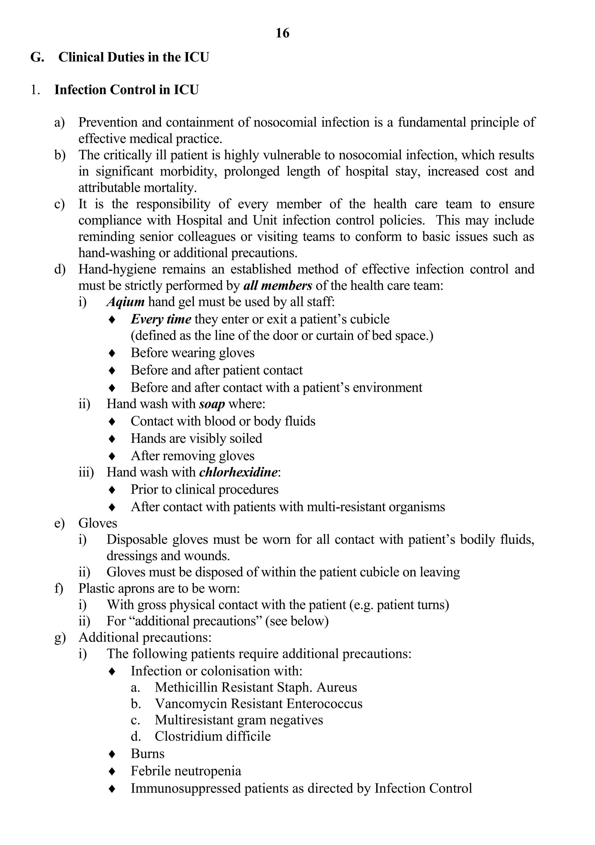 16
G. Clinical Duties in the ICU

1. Infection Control in ICU

   a) Prevention and containment of nosocomial infection is a fundamental principle of
      effective medical practice.
   b) The critically ill patient is highly vulnerable to nosocomial infection, which results
      in significant morbidity, prolonged length of hospital stay, increased cost and
      attributable mortality.
   c) It is the responsibility of every member of the health care team to ensure
      compliance with Hospital and Unit infection control policies. This may include
      reminding senior colleagues or visiting teams to conform to basic issues such as
      hand-washing or additional precautions.
   d) Hand-hygiene remains an established method of effective infection control and
      must be strictly performed by all members of the health care team:
      i) Aqium hand gel must be used by all staff:
             Every time they enter or exit a patient’s cubicle
                (defined as the line of the door or curtain of bed space.)
             Before wearing gloves
             Before and after patient contact
             Before and after contact with a patient’s environment
      ii) Hand wash with soap where:
             Contact with blood or body fluids
             Hands are visibly soiled
             After removing gloves
      iii) Hand wash with chlorhexidine:
             Prior to clinical procedures
             After contact with patients with multi-resistant organisms
   e) Gloves
      i) Disposable gloves must be worn for all contact with patient’s bodily fluids,
            dressings and wounds.
      ii) Gloves must be disposed of within the patient cubicle on leaving
   f) Plastic aprons are to be worn:
      i) With gross physical contact with the patient (e.g. patient turns)
      ii) For “additional precautions” (see below)
   g) Additional precautions:
      i) The following patients require additional precautions:
             Infection or colonisation with:
                a. Methicillin Resistant Staph. Aureus
                b. Vancomycin Resistant Enterococcus
                c. Multiresistant gram negatives
                d. Clostridium difficile
             Burns
             Febrile neutropenia
             Immunosuppressed patients as directed by Infection Control
 