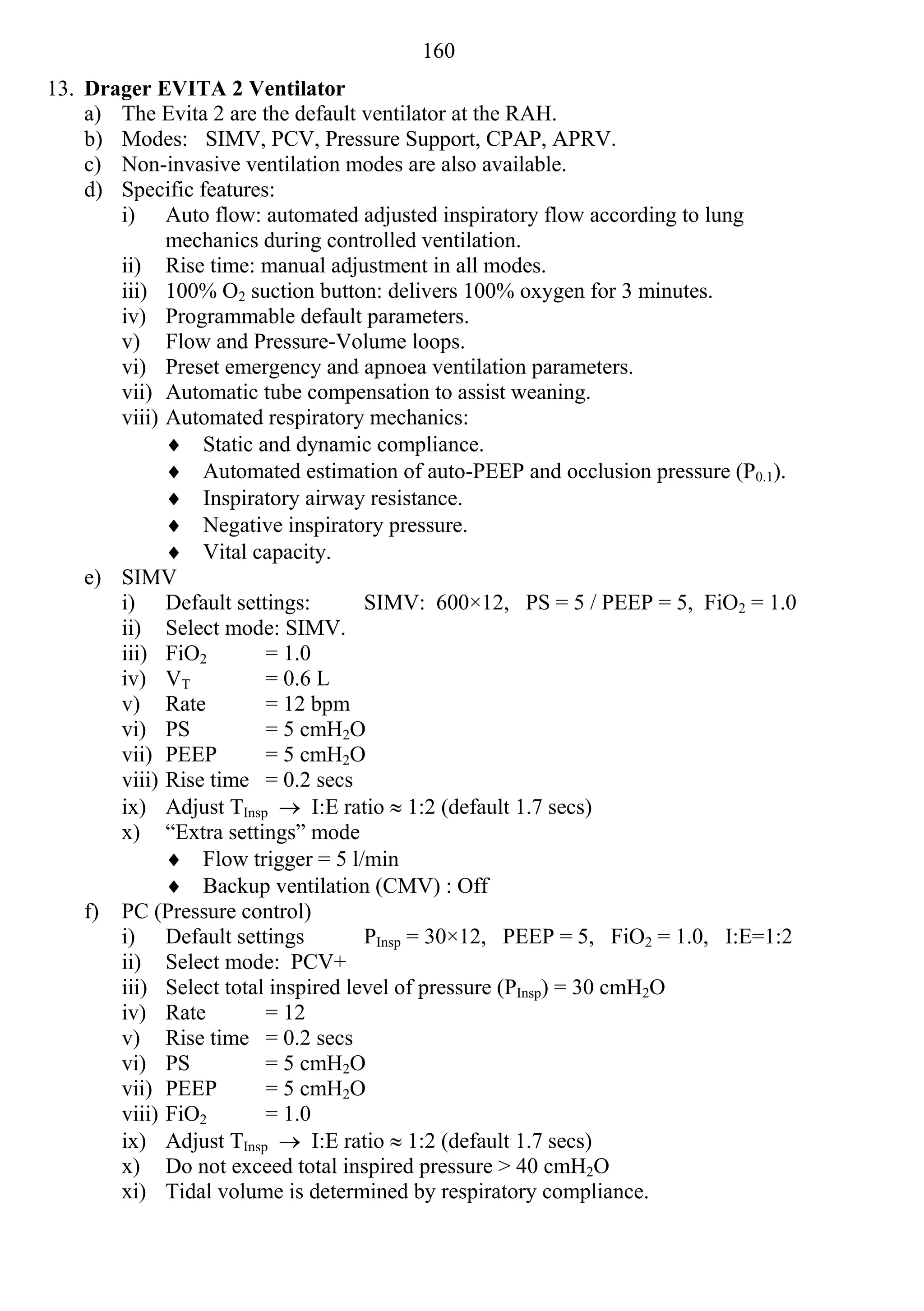 160
13. Drager EVITA 2 Ventilator
    a) The Evita 2 are the default ventilator at the RAH.
    b) Modes: SIMV, PCV, Pressure Support, CPAP, APRV.
    c) Non-invasive ventilation modes are also available.
    d) Specific features:
       i) Auto flow: automated adjusted inspiratory flow according to lung
             mechanics during controlled ventilation.
       ii) Rise time: manual adjustment in all modes.
       iii) 100% O2 suction button: delivers 100% oxygen for 3 minutes.
       iv) Programmable default parameters.
       v) Flow and Pressure-Volume loops.
       vi) Preset emergency and apnoea ventilation parameters.
       vii) Automatic tube compensation to assist weaning.
       viii) Automated respiratory mechanics:
              Static and dynamic compliance.
              Automated estimation of auto-PEEP and occlusion pressure (P0.1).
              Inspiratory airway resistance.
              Negative inspiratory pressure.
              Vital capacity.
    e) SIMV
       i) Default settings:         SIMV: 600×12, PS = 5 / PEEP = 5, FiO2 = 1.0
       ii) Select mode: SIMV.
       iii) FiO2        = 1.0
       iv) VT           = 0.6 L
       v) Rate          = 12 bpm
       vi) PS           = 5 cmH2O
       vii) PEEP        = 5 cmH2O
       viii) Rise time = 0.2 secs
       ix) Adjust TInsp  I:E ratio  1:2 (default 1.7 secs)
       x) “Extra settings” mode
              Flow trigger = 5 l/min
              Backup ventilation (CMV) : Off
    f) PC (Pressure control)
       i) Default settings          PInsp = 30×12, PEEP = 5, FiO2 = 1.0, I:E=1:2
       ii) Select mode: PCV+
       iii) Select total inspired level of pressure (PInsp) = 30 cmH2O
       iv) Rate         = 12
       v) Rise time = 0.2 secs
       vi) PS           = 5 cmH2O
       vii) PEEP        = 5 cmH2O
       viii) FiO2       = 1.0
       ix) Adjust TInsp  I:E ratio  1:2 (default 1.7 secs)
       x) Do not exceed total inspired pressure > 40 cmH2O
       xi) Tidal volume is determined by respiratory compliance.
 