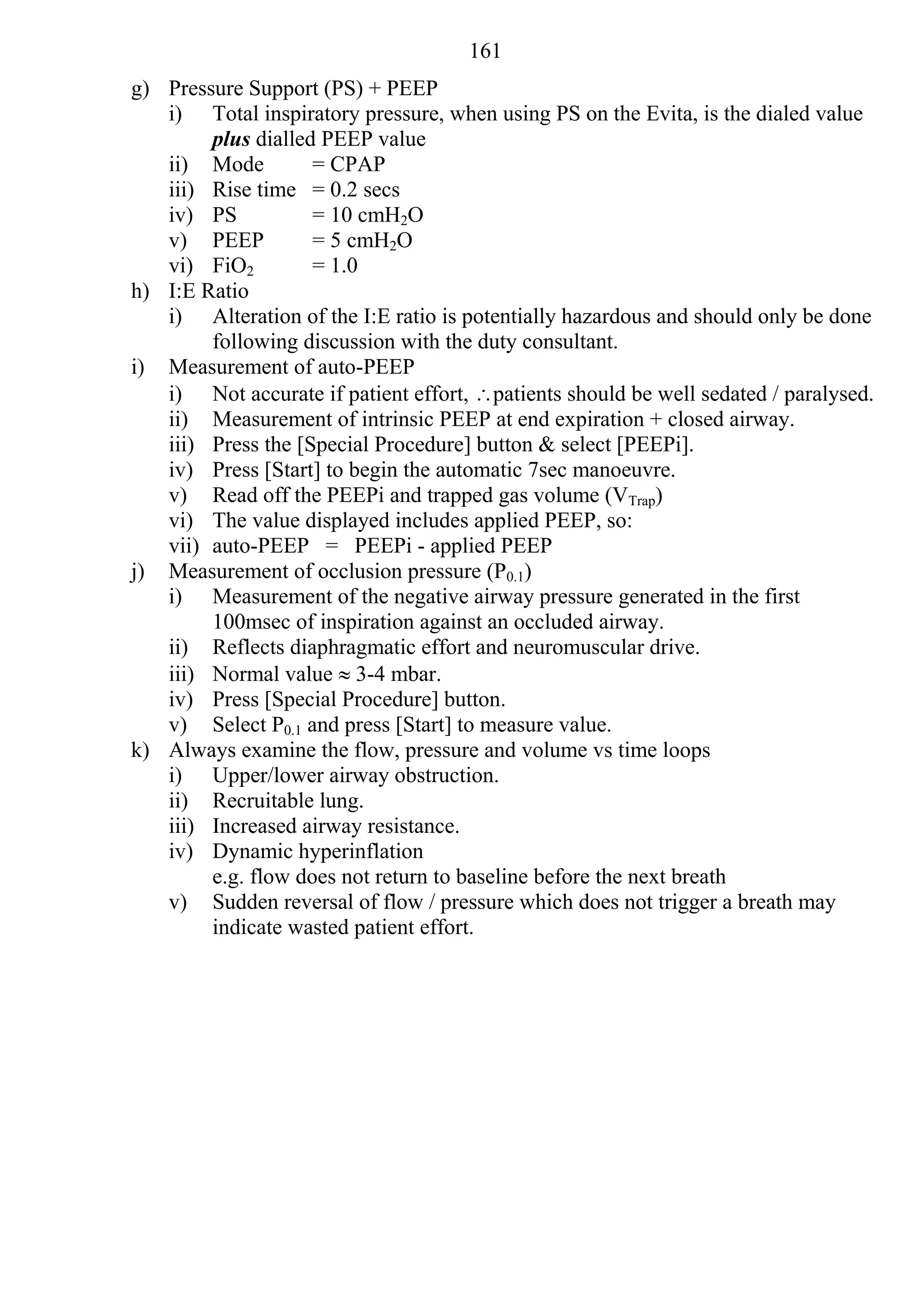 161
g) Pressure Support (PS) + PEEP
   i) Total inspiratory pressure, when using PS on the Evita, is the dialed value
        plus dialled PEEP value
   ii) Mode         = CPAP
   iii) Rise time = 0.2 secs
   iv) PS           = 10 cmH2O
   v) PEEP          = 5 cmH2O
   vi) FiO2         = 1.0
h) I:E Ratio
   i) Alteration of the I:E ratio is potentially hazardous and should only be done
        following discussion with the duty consultant.
i) Measurement of auto-PEEP
   i) Not accurate if patient effort, patients should be well sedated / paralysed.
   ii) Measurement of intrinsic PEEP at end expiration + closed airway.
   iii) Press the [Special Procedure] button & select [PEEPi].
   iv) Press [Start] to begin the automatic 7sec manoeuvre.
   v) Read off the PEEPi and trapped gas volume (VTrap)
   vi) The value displayed includes applied PEEP, so:
   vii) auto-PEEP = PEEPi - applied PEEP
j) Measurement of occlusion pressure (P0.1)
   i) Measurement of the negative airway pressure generated in the first
        100msec of inspiration against an occluded airway.
   ii) Reflects diaphragmatic effort and neuromuscular drive.
   iii) Normal value  3-4 mbar.
   iv) Press [Special Procedure] button.
   v) Select P0.1 and press [Start] to measure value.
k) Always examine the flow, pressure and volume vs time loops
   i) Upper/lower airway obstruction.
   ii) Recruitable lung.
   iii) Increased airway resistance.
   iv) Dynamic hyperinflation
        e.g. flow does not return to baseline before the next breath
   v) Sudden reversal of flow / pressure which does not trigger a breath may
        indicate wasted patient effort.
 