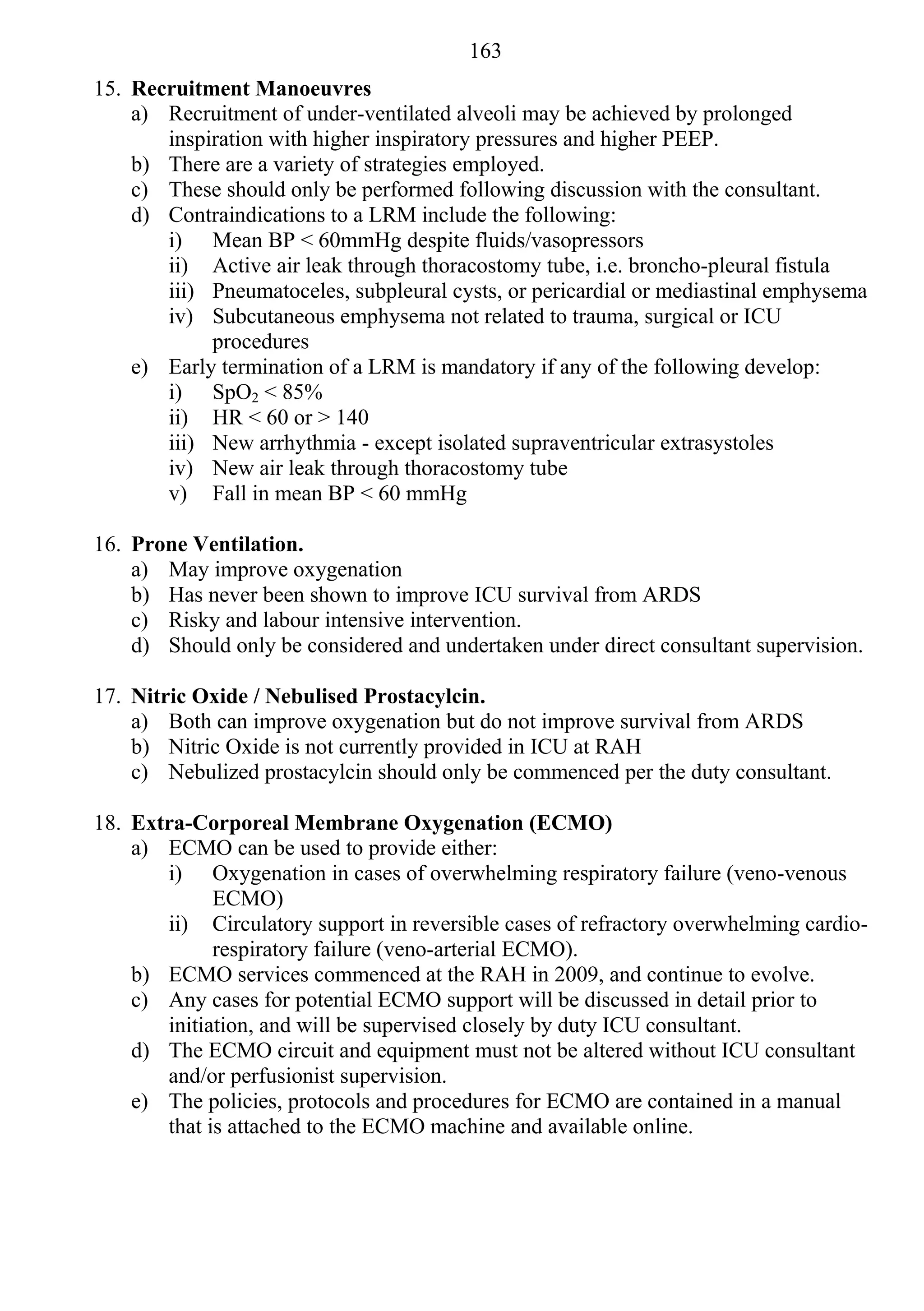 163
15. Recruitment Manoeuvres
    a) Recruitment of under-ventilated alveoli may be achieved by prolonged
       inspiration with higher inspiratory pressures and higher PEEP.
    b) There are a variety of strategies employed.
    c) These should only be performed following discussion with the consultant.
    d) Contraindications to a LRM include the following:
       i) Mean BP < 60mmHg despite fluids/vasopressors
       ii) Active air leak through thoracostomy tube, i.e. broncho-pleural fistula
       iii) Pneumatoceles, subpleural cysts, or pericardial or mediastinal emphysema
       iv) Subcutaneous emphysema not related to trauma, surgical or ICU
            procedures
    e) Early termination of a LRM is mandatory if any of the following develop:
       i) SpO2 < 85%
       ii) HR < 60 or > 140
       iii) New arrhythmia - except isolated supraventricular extrasystoles
       iv) New air leak through thoracostomy tube
       v) Fall in mean BP < 60 mmHg

16. Prone Ventilation.
    a) May improve oxygenation
    b) Has never been shown to improve ICU survival from ARDS
    c) Risky and labour intensive intervention.
    d) Should only be considered and undertaken under direct consultant supervision.

17. Nitric Oxide / Nebulised Prostacylcin.
    a) Both can improve oxygenation but do not improve survival from ARDS
    b) Nitric Oxide is not currently provided in ICU at RAH
    c) Nebulized prostacylcin should only be commenced per the duty consultant.

18. Extra-Corporeal Membrane Oxygenation (ECMO)
    a) ECMO can be used to provide either:
       i) Oxygenation in cases of overwhelming respiratory failure (veno-venous
             ECMO)
       ii) Circulatory support in reversible cases of refractory overwhelming cardio-
             respiratory failure (veno-arterial ECMO).
    b) ECMO services commenced at the RAH in 2009, and continue to evolve.
    c) Any cases for potential ECMO support will be discussed in detail prior to
       initiation, and will be supervised closely by duty ICU consultant.
    d) The ECMO circuit and equipment must not be altered without ICU consultant
       and/or perfusionist supervision.
    e) The policies, protocols and procedures for ECMO are contained in a manual
       that is attached to the ECMO machine and available online.
 