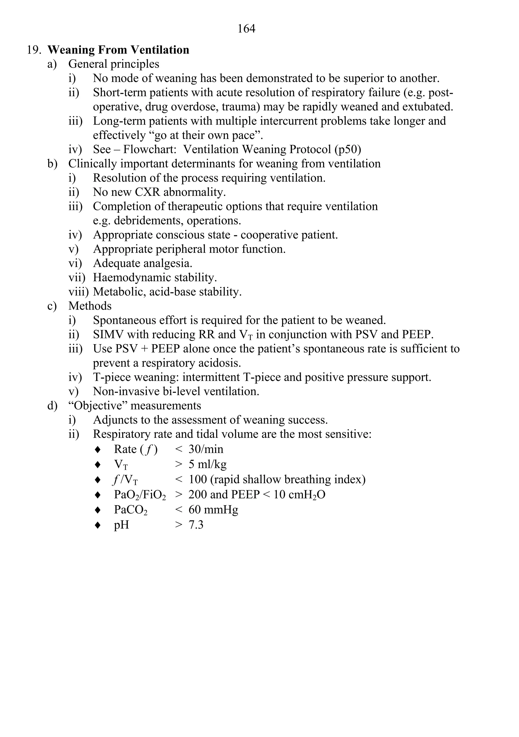 164
19. Weaning From Ventilation
    a) General principles
       i) No mode of weaning has been demonstrated to be superior to another.
       ii) Short-term patients with acute resolution of respiratory failure (e.g. post-
             operative, drug overdose, trauma) may be rapidly weaned and extubated.
       iii) Long-term patients with multiple intercurrent problems take longer and
             effectively “go at their own pace”.
       iv) See – Flowchart: Ventilation Weaning Protocol (p50)
    b) Clinically important determinants for weaning from ventilation
       i) Resolution of the process requiring ventilation.
       ii) No new CXR abnormality.
       iii) Completion of therapeutic options that require ventilation
             e.g. debridements, operations.
       iv) Appropriate conscious state - cooperative patient.
       v) Appropriate peripheral motor function.
       vi) Adequate analgesia.
       vii) Haemodynamic stability.
       viii) Metabolic, acid-base stability.
    c) Methods
       i) Spontaneous effort is required for the patient to be weaned.
       ii) SIMV with reducing RR and VT in conjunction with PSV and PEEP.
       iii) Use PSV + PEEP alone once the patient’s spontaneous rate is sufficient to
             prevent a respiratory acidosis.
       iv) T-piece weaning: intermittent T-piece and positive pressure support.
       v) Non-invasive bi-level ventilation.
    d) “Objective” measurements
       i) Adjuncts to the assessment of weaning success.
       ii) Respiratory rate and tidal volume are the most sensitive:
              Rate ( f ) < 30/min
              VT             > 5 ml/kg
              f /VT          < 100 (rapid shallow breathing index)
              PaO2/FiO2 > 200 and PEEP < 10 cmH2O
              PaCO2          < 60 mmHg
              pH             > 7.3
 