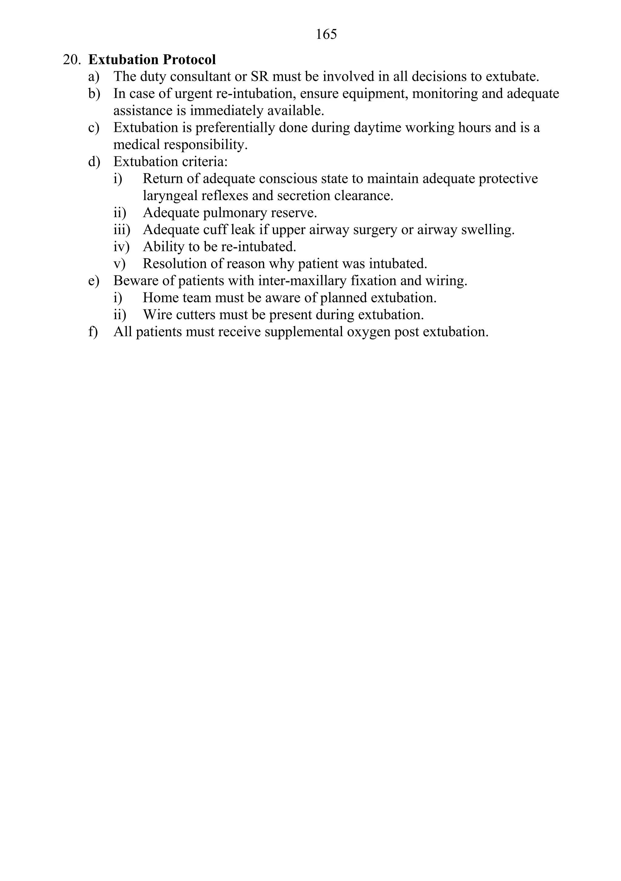 165
20. Extubation Protocol
    a) The duty consultant or SR must be involved in all decisions to extubate.
    b) In case of urgent re-intubation, ensure equipment, monitoring and adequate
       assistance is immediately available.
    c) Extubation is preferentially done during daytime working hours and is a
       medical responsibility.
    d) Extubation criteria:
       i) Return of adequate conscious state to maintain adequate protective
            laryngeal reflexes and secretion clearance.
       ii) Adequate pulmonary reserve.
       iii) Adequate cuff leak if upper airway surgery or airway swelling.
       iv) Ability to be re-intubated.
       v) Resolution of reason why patient was intubated.
    e) Beware of patients with inter-maxillary fixation and wiring.
       i) Home team must be aware of planned extubation.
       ii) Wire cutters must be present during extubation.
    f) All patients must receive supplemental oxygen post extubation.
 