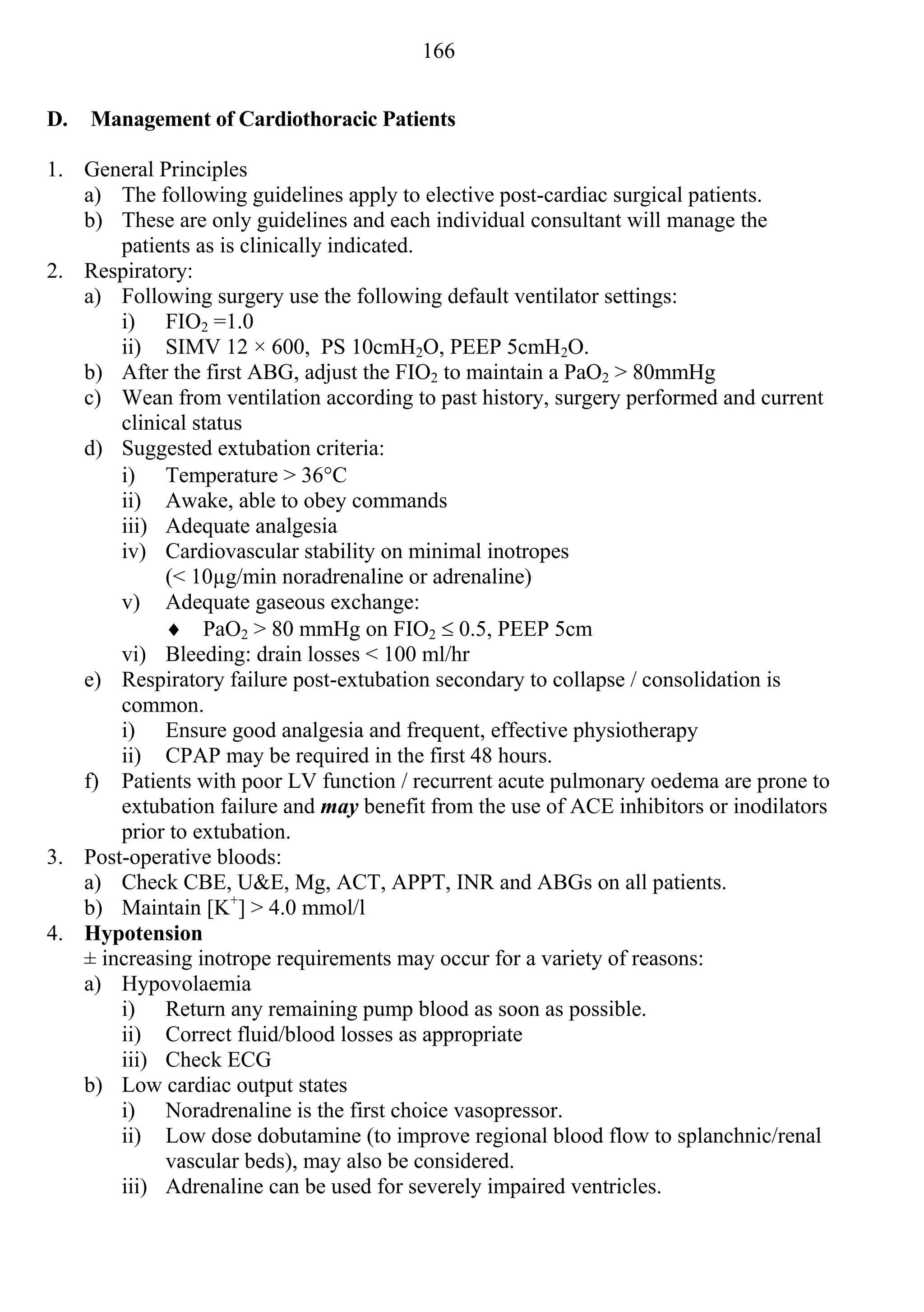 166


D.   Management of Cardiothoracic Patients

1. General Principles
   a) The following guidelines apply to elective post-cardiac surgical patients.
   b) These are only guidelines and each individual consultant will manage the
       patients as is clinically indicated.
2. Respiratory:
   a) Following surgery use the following default ventilator settings:
       i) FIO2 =1.0
       ii) SIMV 12 × 600, PS 10cmH2O, PEEP 5cmH2O.
   b) After the first ABG, adjust the FIO2 to maintain a PaO2 > 80mmHg
   c) Wean from ventilation according to past history, surgery performed and current
       clinical status
   d) Suggested extubation criteria:
       i) Temperature > 36C
       ii) Awake, able to obey commands
       iii) Adequate analgesia
       iv) Cardiovascular stability on minimal inotropes
            (< 10µg/min noradrenaline or adrenaline)
       v) Adequate gaseous exchange:
             PaO2 > 80 mmHg on FIO2  0.5, PEEP 5cm
       vi) Bleeding: drain losses < 100 ml/hr
   e) Respiratory failure post-extubation secondary to collapse / consolidation is
       common.
       i) Ensure good analgesia and frequent, effective physiotherapy
       ii) CPAP may be required in the first 48 hours.
   f) Patients with poor LV function / recurrent acute pulmonary oedema are prone to
       extubation failure and may benefit from the use of ACE inhibitors or inodilators
       prior to extubation.
3. Post-operative bloods:
   a) Check CBE, U&E, Mg, ACT, APPT, INR and ABGs on all patients.
   b) Maintain [K+] > 4.0 mmol/l
4. Hypotension
   ± increasing inotrope requirements may occur for a variety of reasons:
   a) Hypovolaemia
       i) Return any remaining pump blood as soon as possible.
       ii) Correct fluid/blood losses as appropriate
       iii) Check ECG
   b) Low cardiac output states
       i) Noradrenaline is the first choice vasopressor.
       ii) Low dose dobutamine (to improve regional blood flow to splanchnic/renal
            vascular beds), may also be considered.
       iii) Adrenaline can be used for severely impaired ventricles.
 