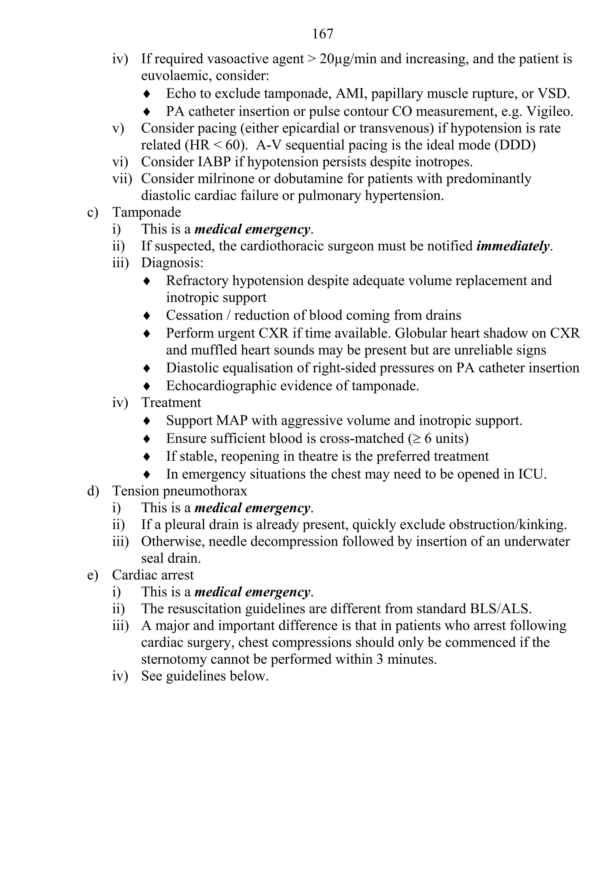 167
   iv) If required vasoactive agent > 20µg/min and increasing, and the patient is
        euvolaemic, consider:
         Echo to exclude tamponade, AMI, papillary muscle rupture, or VSD.
         PA catheter insertion or pulse contour CO measurement, e.g. Vigileo.
   v) Consider pacing (either epicardial or transvenous) if hypotension is rate
        related (HR < 60). A-V sequential pacing is the ideal mode (DDD)
   vi) Consider IABP if hypotension persists despite inotropes.
   vii) Consider milrinone or dobutamine for patients with predominantly
        diastolic cardiac failure or pulmonary hypertension.
c) Tamponade
   i) This is a medical emergency.
   ii) If suspected, the cardiothoracic surgeon must be notified immediately.
   iii) Diagnosis:
         Refractory hypotension despite adequate volume replacement and
             inotropic support
         Cessation / reduction of blood coming from drains
         Perform urgent CXR if time available. Globular heart shadow on CXR
             and muffled heart sounds may be present but are unreliable signs
         Diastolic equalisation of right-sided pressures on PA catheter insertion
         Echocardiographic evidence of tamponade.
   iv) Treatment
         Support MAP with aggressive volume and inotropic support.
         Ensure sufficient blood is cross-matched ( 6 units)
         If stable, reopening in theatre is the preferred treatment
         In emergency situations the chest may need to be opened in ICU.
d) Tension pneumothorax
   i) This is a medical emergency.
   ii) If a pleural drain is already present, quickly exclude obstruction/kinking.
   iii) Otherwise, needle decompression followed by insertion of an underwater
        seal drain.
e) Cardiac arrest
   i) This is a medical emergency.
   ii) The resuscitation guidelines are different from standard BLS/ALS.
   iii) A major and important difference is that in patients who arrest following
        cardiac surgery, chest compressions should only be commenced if the
        sternotomy cannot be performed within 3 minutes.
   iv) See guidelines below.
 