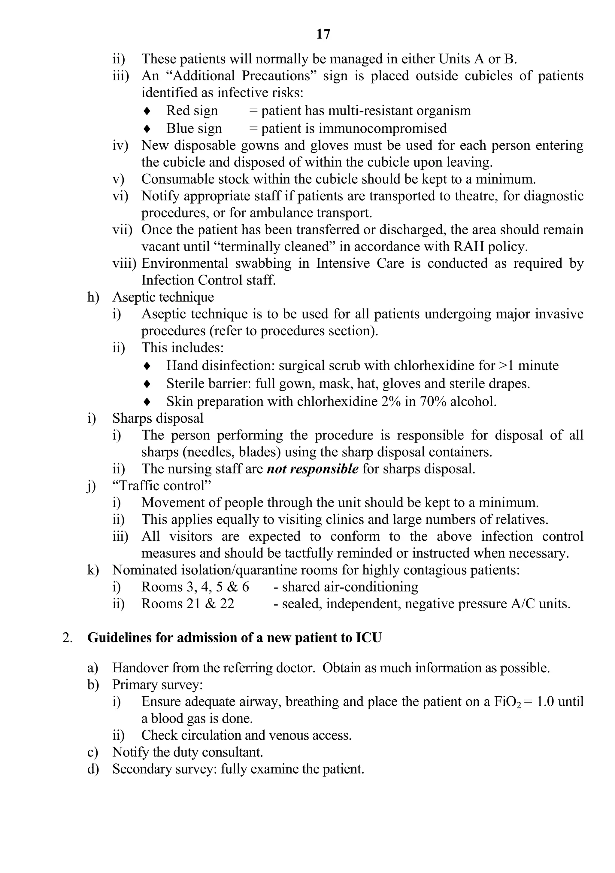 17
      ii) These patients will normally be managed in either Units A or B.
      iii) An “Additional Precautions” sign is placed outside cubicles of patients
            identified as infective risks:
             Red sign          = patient has multi-resistant organism
             Blue sign         = patient is immunocompromised
      iv) New disposable gowns and gloves must be used for each person entering
            the cubicle and disposed of within the cubicle upon leaving.
      v) Consumable stock within the cubicle should be kept to a minimum.
      vi) Notify appropriate staff if patients are transported to theatre, for diagnostic
            procedures, or for ambulance transport.
      vii) Once the patient has been transferred or discharged, the area should remain
            vacant until “terminally cleaned” in accordance with RAH policy.
      viii) Environmental swabbing in Intensive Care is conducted as required by
            Infection Control staff.
   h) Aseptic technique
      i) Aseptic technique is to be used for all patients undergoing major invasive
            procedures (refer to procedures section).
      ii) This includes:
             Hand disinfection: surgical scrub with chlorhexidine for >1 minute
             Sterile barrier: full gown, mask, hat, gloves and sterile drapes.
             Skin preparation with chlorhexidine 2% in 70% alcohol.
   i) Sharps disposal
      i) The person performing the procedure is responsible for disposal of all
            sharps (needles, blades) using the sharp disposal containers.
      ii) The nursing staff are not responsible for sharps disposal.
   j) “Traffic control”
      i) Movement of people through the unit should be kept to a minimum.
      ii) This applies equally to visiting clinics and large numbers of relatives.
      iii) All visitors are expected to conform to the above infection control
            measures and should be tactfully reminded or instructed when necessary.
   k) Nominated isolation/quarantine rooms for highly contagious patients:
      i) Rooms 3, 4, 5 & 6          - shared air-conditioning
      ii) Rooms 21 & 22             - sealed, independent, negative pressure A/C units.

2. Guidelines for admission of a new patient to ICU

   a) Handover from the referring doctor. Obtain as much information as possible.
   b) Primary survey:
      i) Ensure adequate airway, breathing and place the patient on a FiO2 = 1.0 until
           a blood gas is done.
      ii) Check circulation and venous access.
   c) Notify the duty consultant.
   d) Secondary survey: fully examine the patient.
 