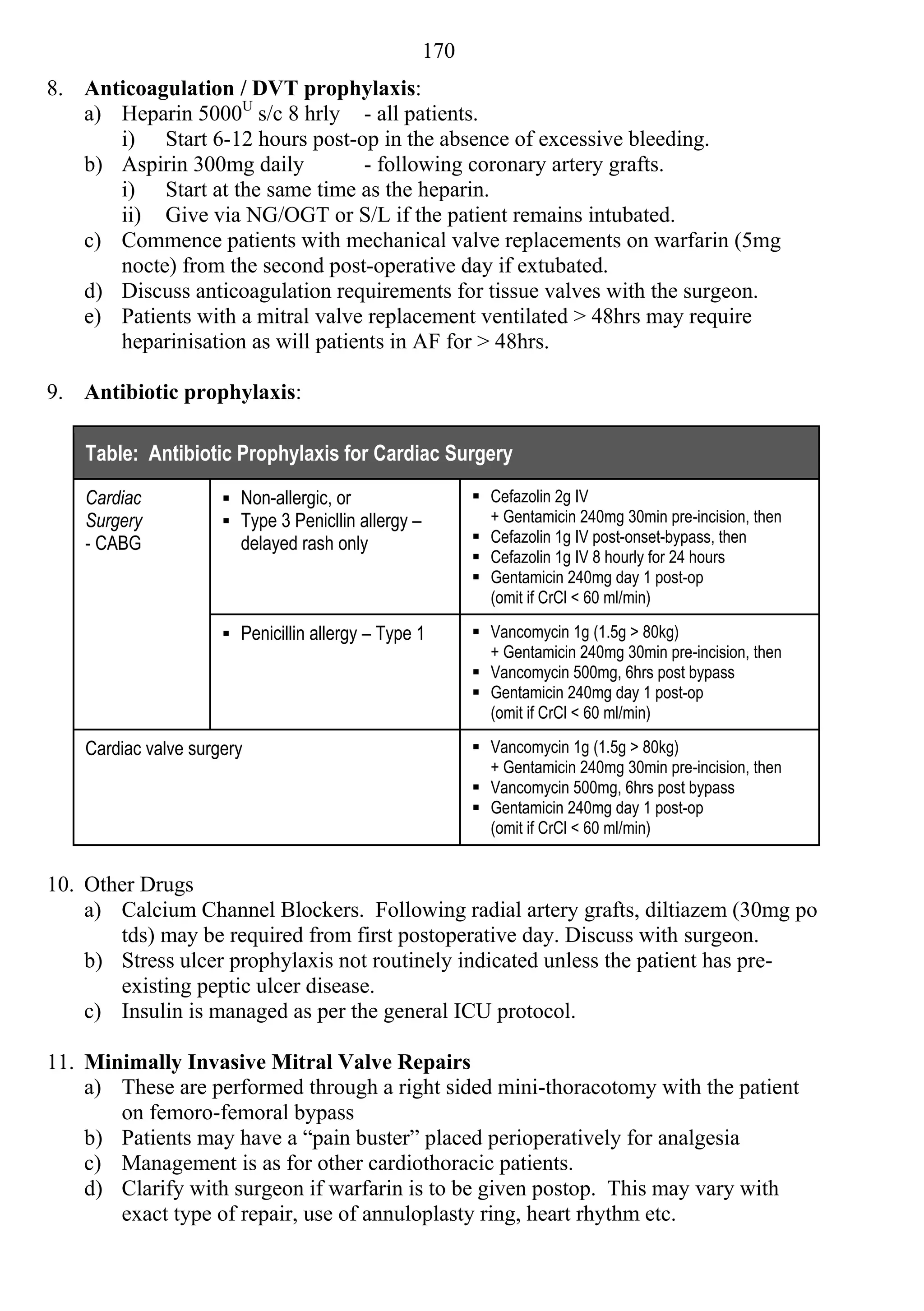 170
8. Anticoagulation / DVT prophylaxis:
   a) Heparin 5000U s/c 8 hrly - all patients.
      i) Start 6-12 hours post-op in the absence of excessive bleeding.
   b) Aspirin 300mg daily         - following coronary artery grafts.
      i) Start at the same time as the heparin.
      ii) Give via NG/OGT or S/L if the patient remains intubated.
   c) Commence patients with mechanical valve replacements on warfarin (5mg
      nocte) from the second post-operative day if extubated.
   d) Discuss anticoagulation requirements for tissue valves with the surgeon.
   e) Patients with a mitral valve replacement ventilated > 48hrs may require
      heparinisation as will patients in AF for > 48hrs.

9. Antibiotic prophylaxis:

    Table: Antibiotic Prophylaxis for Cardiac Surgery
    Cardiac            Non-allergic, or                    Cefazolin 2g IV
    Surgery            Type 3 Penicllin allergy –           + Gentamicin 240mg 30min pre-incision, then
    - CABG              delayed rash only                   Cefazolin 1g IV post-onset-bypass, then
                                                            Cefazolin 1g IV 8 hourly for 24 hours
                                                            Gentamicin 240mg day 1 post-op
                                                             (omit if CrCl < 60 ml/min)

                       Penicillin allergy – Type 1         Vancomycin 1g (1.5g > 80kg)
                                                             + Gentamicin 240mg 30min pre-incision, then
                                                            Vancomycin 500mg, 6hrs post bypass
                                                            Gentamicin 240mg day 1 post-op
                                                             (omit if CrCl < 60 ml/min)

    Cardiac valve surgery                                   Vancomycin 1g (1.5g > 80kg)
                                                             + Gentamicin 240mg 30min pre-incision, then
                                                            Vancomycin 500mg, 6hrs post bypass
                                                            Gentamicin 240mg day 1 post-op
                                                             (omit if CrCl < 60 ml/min)


10. Other Drugs
    a) Calcium Channel Blockers. Following radial artery grafts, diltiazem (30mg po
       tds) may be required from first postoperative day. Discuss with surgeon.
    b) Stress ulcer prophylaxis not routinely indicated unless the patient has pre-
       existing peptic ulcer disease.
    c) Insulin is managed as per the general ICU protocol.

11. Minimally Invasive Mitral Valve Repairs
    a) These are performed through a right sided mini-thoracotomy with the patient
       on femoro-femoral bypass
    b) Patients may have a “pain buster” placed perioperatively for analgesia
    c) Management is as for other cardiothoracic patients.
    d) Clarify with surgeon if warfarin is to be given postop. This may vary with
       exact type of repair, use of annuloplasty ring, heart rhythm etc.
 