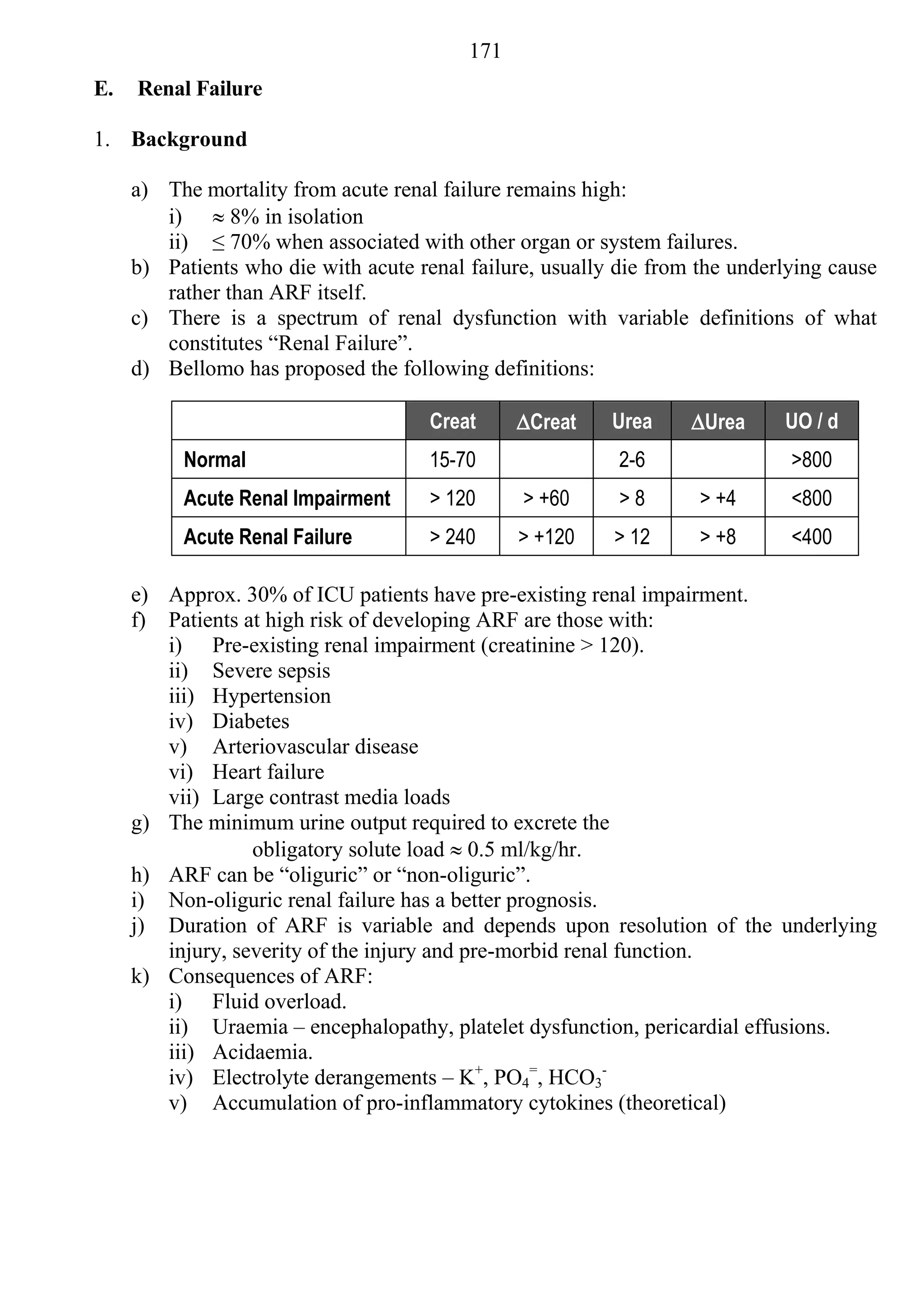 171
E.   Renal Failure

1. Background

     a) The mortality from acute renal failure remains high:
        i)  8% in isolation
        ii) ≤ 70% when associated with other organ or system failures.
     b) Patients who die with acute renal failure, usually die from the underlying cause
        rather than ARF itself.
     c) There is a spectrum of renal dysfunction with variable definitions of what
        constitutes “Renal Failure”.
     d) Bellomo has proposed the following definitions:

                                      Creat     Creat    Urea     Urea     UO / d
          Normal                      15-70                2-6                >800
          Acute Renal Impairment      > 120     > +60      >8       > +4      <800
          Acute Renal Failure         > 240     > +120    > 12      > +8      <400

     e) Approx. 30% of ICU patients have pre-existing renal impairment.
     f) Patients at high risk of developing ARF are those with:
        i) Pre-existing renal impairment (creatinine > 120).
        ii) Severe sepsis
        iii) Hypertension
        iv) Diabetes
        v) Arteriovascular disease
        vi) Heart failure
        vii) Large contrast media loads
     g) The minimum urine output required to excrete the
                  obligatory solute load  0.5 ml/kg/hr.
     h) ARF can be “oliguric” or “non-oliguric”.
     i) Non-oliguric renal failure has a better prognosis.
     j) Duration of ARF is variable and depends upon resolution of the underlying
        injury, severity of the injury and pre-morbid renal function.
     k) Consequences of ARF:
        i) Fluid overload.
        ii) Uraemia – encephalopathy, platelet dysfunction, pericardial effusions.
        iii) Acidaemia.
        iv) Electrolyte derangements – K+, PO4=, HCO3-
        v) Accumulation of pro-inflammatory cytokines (theoretical)
 