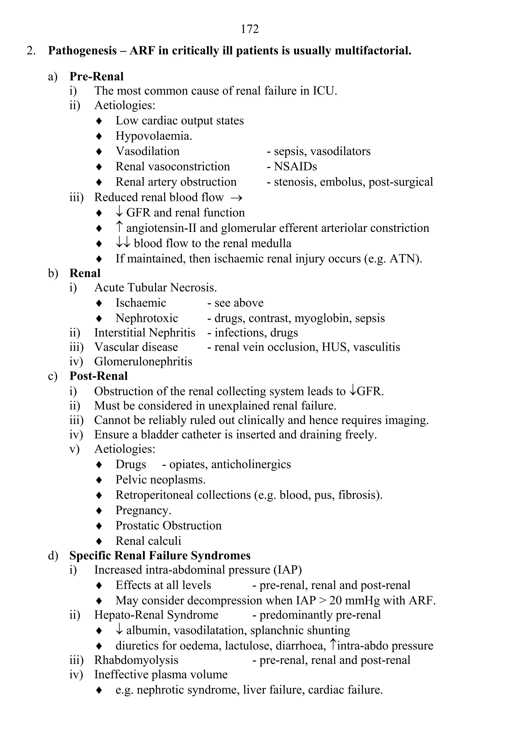 172
2. Pathogenesis – ARF in critically ill patients is usually multifactorial.

    a) Pre-Renal
       i) The most common cause of renal failure in ICU.
       ii) Aetiologies:
             Low cardiac output states
             Hypovolaemia.
             Vasodilation                      - sepsis, vasodilators
             Renal vasoconstriction            - NSAIDs
             Renal artery obstruction          - stenosis, embolus, post-surgical
       iii) Reduced renal blood flow 
              GFR and renal function
              angiotensin-II and glomerular efferent arteriolar constriction
              blood flow to the renal medulla
             If maintained, then ischaemic renal injury occurs (e.g. ATN).
    b) Renal
       i) Acute Tubular Necrosis.
             Ischaemic            - see above
             Nephrotoxic          - drugs, contrast, myoglobin, sepsis
       ii) Interstitial Nephritis - infections, drugs
       iii) Vascular disease       - renal vein occlusion, HUS, vasculitis
       iv) Glomerulonephritis
    c) Post-Renal
       i) Obstruction of the renal collecting system leads to GFR.
       ii) Must be considered in unexplained renal failure.
       iii) Cannot be reliably ruled out clinically and hence requires imaging.
       iv) Ensure a bladder catheter is inserted and draining freely.
       v) Aetiologies:
             Drugs - opiates, anticholinergics
             Pelvic neoplasms.
             Retroperitoneal collections (e.g. blood, pus, fibrosis).
             Pregnancy.
             Prostatic Obstruction
             Renal calculi
    d) Specific Renal Failure Syndromes
       i) Increased intra-abdominal pressure (IAP)
             Effects at all levels          - pre-renal, renal and post-renal
             May consider decompression when IAP > 20 mmHg with ARF.
       ii) Hepato-Renal Syndrome             - predominantly pre-renal
              albumin, vasodilatation, splanchnic shunting
             diuretics for oedema, lactulose, diarrhoea, intra-abdo pressure
       iii) Rhabdomyolysis                   - pre-renal, renal and post-renal
       iv) Ineffective plasma volume
             e.g. nephrotic syndrome, liver failure, cardiac failure.
 