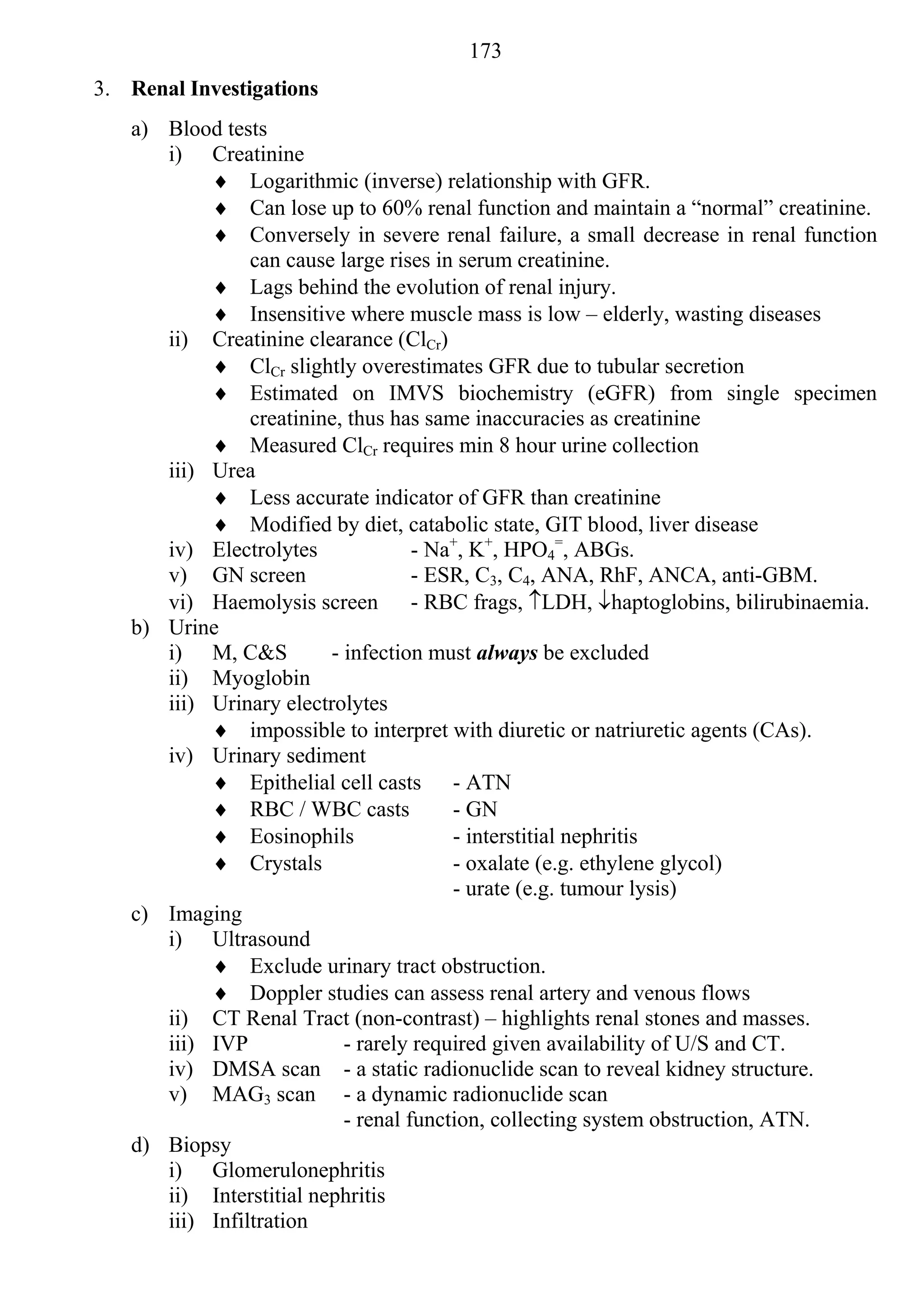 173
3. Renal Investigations
   a) Blood tests
      i) Creatinine
            Logarithmic (inverse) relationship with GFR.
            Can lose up to 60% renal function and maintain a “normal” creatinine.
            Conversely in severe renal failure, a small decrease in renal function
                can cause large rises in serum creatinine.
            Lags behind the evolution of renal injury.
            Insensitive where muscle mass is low – elderly, wasting diseases
      ii) Creatinine clearance (ClCr)
            ClCr slightly overestimates GFR due to tubular secretion
            Estimated on IMVS biochemistry (eGFR) from single specimen
                creatinine, thus has same inaccuracies as creatinine
            Measured ClCr requires min 8 hour urine collection
      iii) Urea
            Less accurate indicator of GFR than creatinine
            Modified by diet, catabolic state, GIT blood, liver disease
      iv) Electrolytes              - Na+, K+, HPO4=, ABGs.
      v) GN screen                  - ESR, C3, C4, ANA, RhF, ANCA, anti-GBM.
      vi) Haemolysis screen - RBC frags, LDH, haptoglobins, bilirubinaemia.
   b) Urine
      i) M, C&S          - infection must always be excluded
      ii) Myoglobin
      iii) Urinary electrolytes
            impossible to interpret with diuretic or natriuretic agents (CAs).
      iv) Urinary sediment
            Epithelial cell casts - ATN
            RBC / WBC casts            - GN
            Eosinophils                - interstitial nephritis
            Crystals                   - oxalate (e.g. ethylene glycol)
                                        - urate (e.g. tumour lysis)
   c) Imaging
      i) Ultrasound
            Exclude urinary tract obstruction.
            Doppler studies can assess renal artery and venous flows
      ii) CT Renal Tract (non-contrast) – highlights renal stones and masses.
      iii) IVP             - rarely required given availability of U/S and CT.
      iv) DMSA scan - a static radionuclide scan to reveal kidney structure.
      v) MAG3 scan - a dynamic radionuclide scan
                           - renal function, collecting system obstruction, ATN.
   d) Biopsy
      i) Glomerulonephritis
      ii) Interstitial nephritis
      iii) Infiltration
 