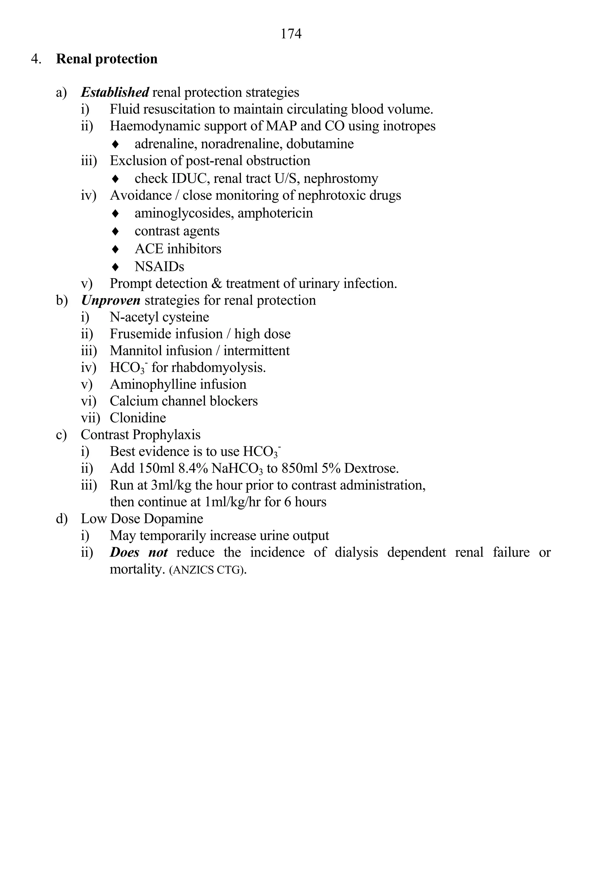 174
4. Renal protection

   a) Established renal protection strategies
      i) Fluid resuscitation to maintain circulating blood volume.
      ii) Haemodynamic support of MAP and CO using inotropes
            adrenaline, noradrenaline, dobutamine
      iii) Exclusion of post-renal obstruction
            check IDUC, renal tract U/S, nephrostomy
      iv) Avoidance / close monitoring of nephrotoxic drugs
            aminoglycosides, amphotericin
            contrast agents
            ACE inhibitors
            NSAIDs
      v) Prompt detection & treatment of urinary infection.
   b) Unproven strategies for renal protection
      i) N-acetyl cysteine
      ii) Frusemide infusion / high dose
      iii) Mannitol infusion / intermittent
      iv) HCO3- for rhabdomyolysis.
      v) Aminophylline infusion
      vi) Calcium channel blockers
      vii) Clonidine
   c) Contrast Prophylaxis
      i) Best evidence is to use HCO3-
      ii) Add 150ml 8.4% NaHCO3 to 850ml 5% Dextrose.
      iii) Run at 3ml/kg the hour prior to contrast administration,
           then continue at 1ml/kg/hr for 6 hours
   d) Low Dose Dopamine
      i) May temporarily increase urine output
      ii) Does not reduce the incidence of dialysis dependent renal failure or
           mortality. (ANZICS CTG).
 