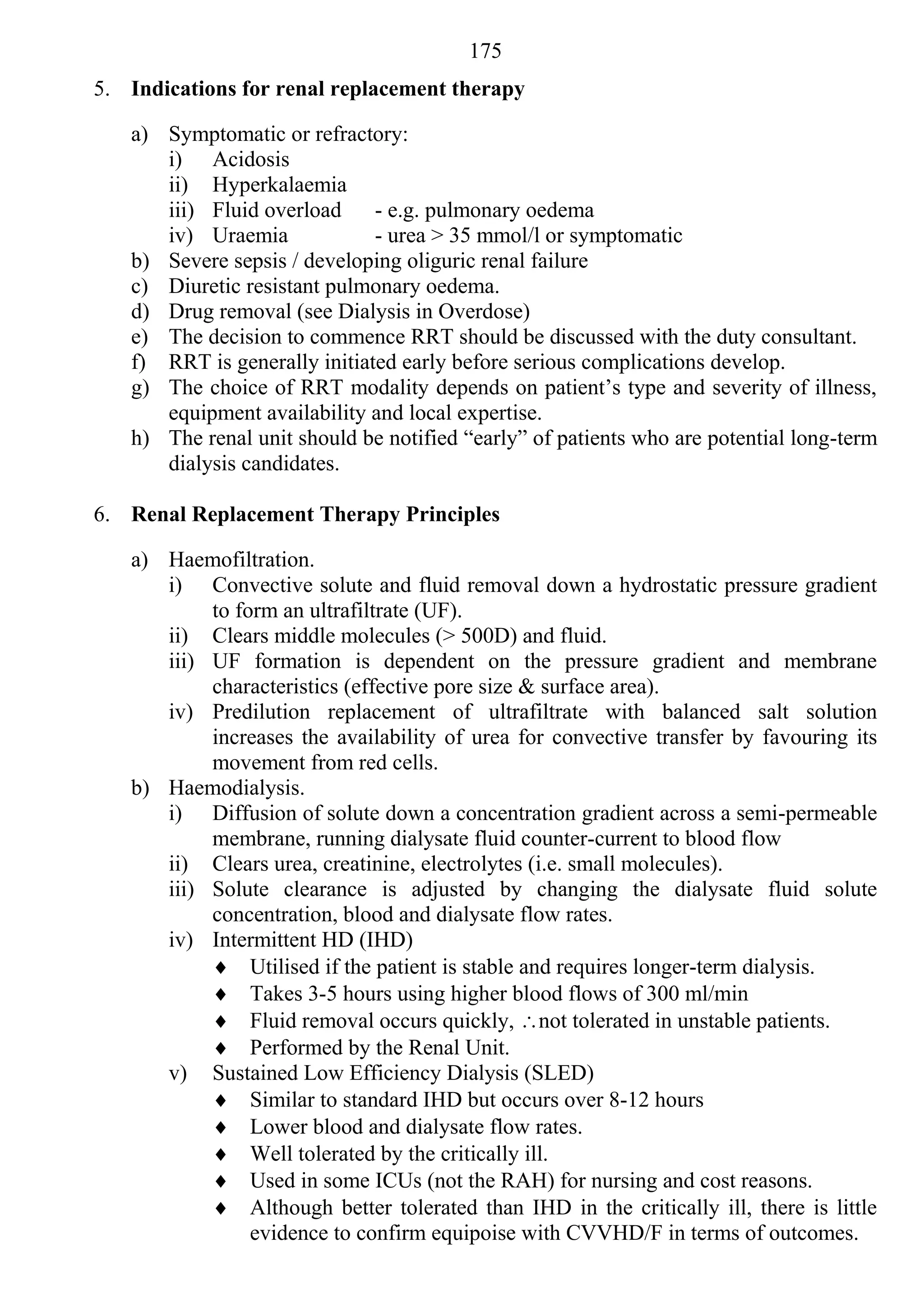 175
5. Indications for renal replacement therapy

   a) Symptomatic or refractory:
      i) Acidosis
      ii) Hyperkalaemia
      iii) Fluid overload     - e.g. pulmonary oedema
      iv) Uraemia             - urea > 35 mmol/l or symptomatic
   b) Severe sepsis / developing oliguric renal failure
   c) Diuretic resistant pulmonary oedema.
   d) Drug removal (see Dialysis in Overdose)
   e) The decision to commence RRT should be discussed with the duty consultant.
   f) RRT is generally initiated early before serious complications develop.
   g) The choice of RRT modality depends on patient’s type and severity of illness,
      equipment availability and local expertise.
   h) The renal unit should be notified “early” of patients who are potential long-term
      dialysis candidates.

6. Renal Replacement Therapy Principles

   a) Haemofiltration.
      i) Convective solute and fluid removal down a hydrostatic pressure gradient
           to form an ultrafiltrate (UF).
      ii) Clears middle molecules (> 500D) and fluid.
      iii) UF formation is dependent on the pressure gradient and membrane
           characteristics (effective pore size & surface area).
      iv) Predilution replacement of ultrafiltrate with balanced salt solution
           increases the availability of urea for convective transfer by favouring its
           movement from red cells.
   b) Haemodialysis.
      i) Diffusion of solute down a concentration gradient across a semi-permeable
           membrane, running dialysate fluid counter-current to blood flow
      ii) Clears urea, creatinine, electrolytes (i.e. small molecules).
      iii) Solute clearance is adjusted by changing the dialysate fluid solute
           concentration, blood and dialysate flow rates.
      iv) Intermittent HD (IHD)
            Utilised if the patient is stable and requires longer-term dialysis.
            Takes 3-5 hours using higher blood flows of 300 ml/min
            Fluid removal occurs quickly, not tolerated in unstable patients.
            Performed by the Renal Unit.
      v) Sustained Low Efficiency Dialysis (SLED)
            Similar to standard IHD but occurs over 8-12 hours
            Lower blood and dialysate flow rates.
            Well tolerated by the critically ill.
            Used in some ICUs (not the RAH) for nursing and cost reasons.
            Although better tolerated than IHD in the critically ill, there is little
                evidence to confirm equipoise with CVVHD/F in terms of outcomes.
 