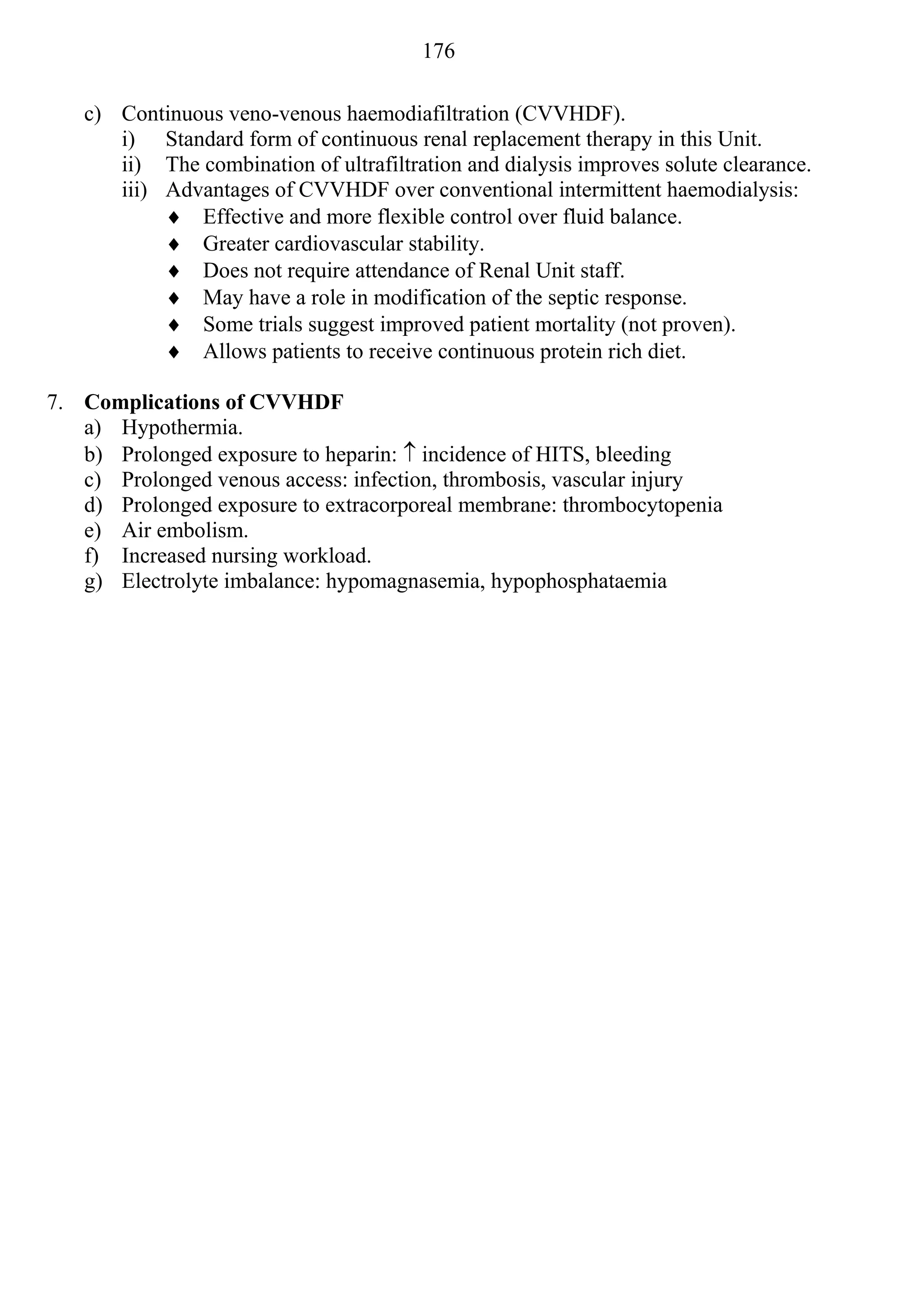 176

   c) Continuous veno-venous haemodiafiltration (CVVHDF).
      i) Standard form of continuous renal replacement therapy in this Unit.
      ii) The combination of ultrafiltration and dialysis improves solute clearance.
      iii) Advantages of CVVHDF over conventional intermittent haemodialysis:
            Effective and more flexible control over fluid balance.
            Greater cardiovascular stability.
            Does not require attendance of Renal Unit staff.
            May have a role in modification of the septic response.
            Some trials suggest improved patient mortality (not proven).
            Allows patients to receive continuous protein rich diet.

7. Complications of CVVHDF
   a) Hypothermia.
   b) Prolonged exposure to heparin:  incidence of HITS, bleeding
   c) Prolonged venous access: infection, thrombosis, vascular injury
   d) Prolonged exposure to extracorporeal membrane: thrombocytopenia
   e) Air embolism.
   f) Increased nursing workload.
   g) Electrolyte imbalance: hypomagnasemia, hypophosphataemia
 