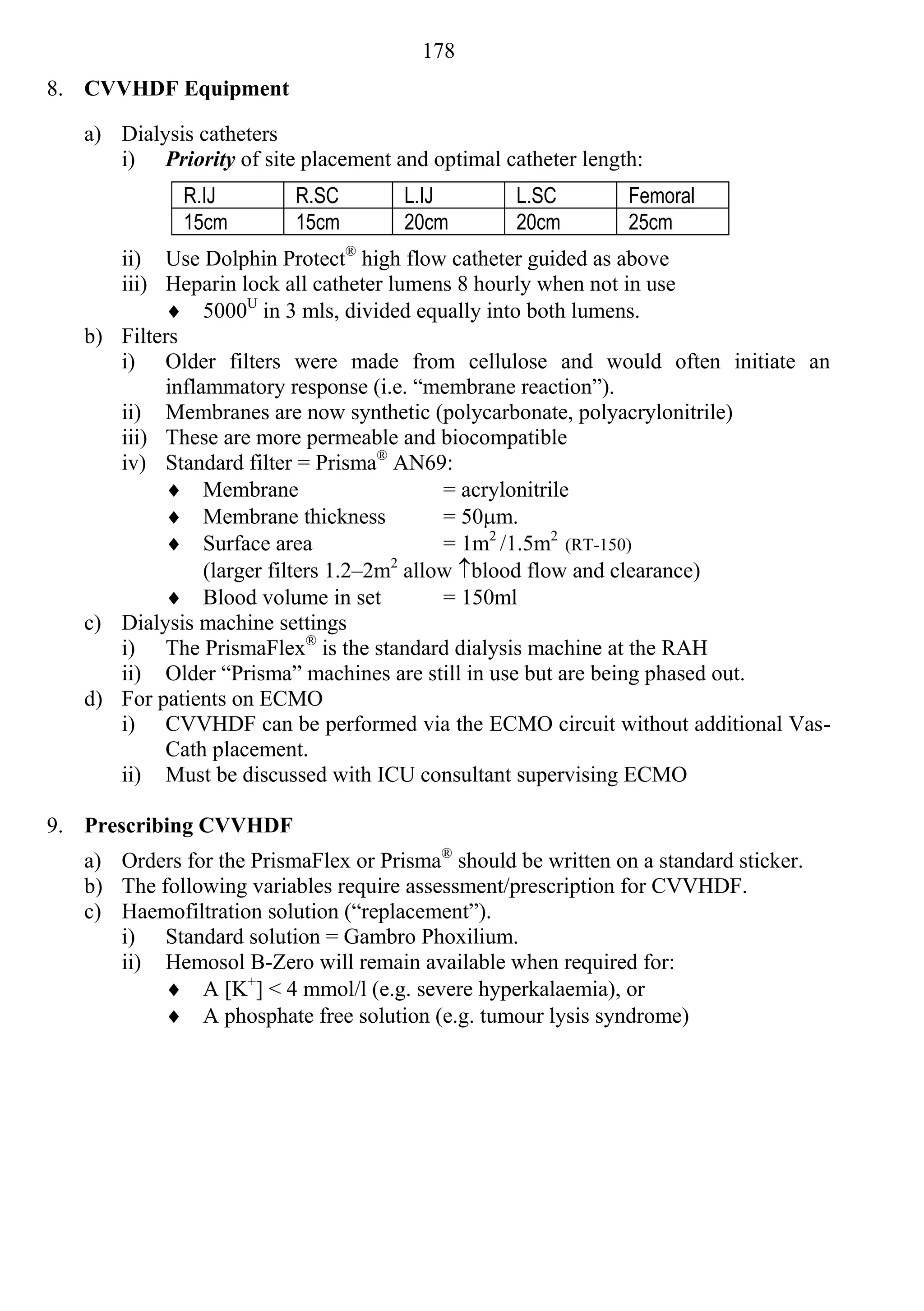 178
8. CVVHDF Equipment

   a) Dialysis catheters
      i) Priority of site placement and optimal catheter length:
              R.IJ        R.SC        L.IJ         L.SC        Femoral
              15cm        15cm        20cm         20cm        25cm
      ii) Use Dolphin Protect® high flow catheter guided as above
      iii) Heparin lock all catheter lumens 8 hourly when not in use
            5000U in 3 mls, divided equally into both lumens.
   b) Filters
      i) Older filters were made from cellulose and would often initiate an
           inflammatory response (i.e. “membrane reaction”).
      ii) Membranes are now synthetic (polycarbonate, polyacrylonitrile)
      iii) These are more permeable and biocompatible
      iv) Standard filter = Prisma® AN69:
            Membrane                      = acrylonitrile
            Membrane thickness            = 50m.
            Surface area                  = 1m2 /1.5m2 (RT-150)
                (larger filters 1.2–2m allow blood flow and clearance)
                                      2

            Blood volume in set           = 150ml
   c) Dialysis machine settings
      i) The PrismaFlex® is the standard dialysis machine at the RAH
      ii) Older “Prisma” machines are still in use but are being phased out.
   d) For patients on ECMO
      i) CVVHDF can be performed via the ECMO circuit without additional Vas-
           Cath placement.
      ii) Must be discussed with ICU consultant supervising ECMO

9. Prescribing CVVHDF
   a) Orders for the PrismaFlex or Prisma® should be written on a standard sticker.
   b) The following variables require assessment/prescription for CVVHDF.
   c) Haemofiltration solution (“replacement”).
      i) Standard solution = Gambro Phoxilium.
      ii) Hemosol B-Zero will remain available when required for:
            A [K+] < 4 mmol/l (e.g. severe hyperkalaemia), or
            A phosphate free solution (e.g. tumour lysis syndrome)
 