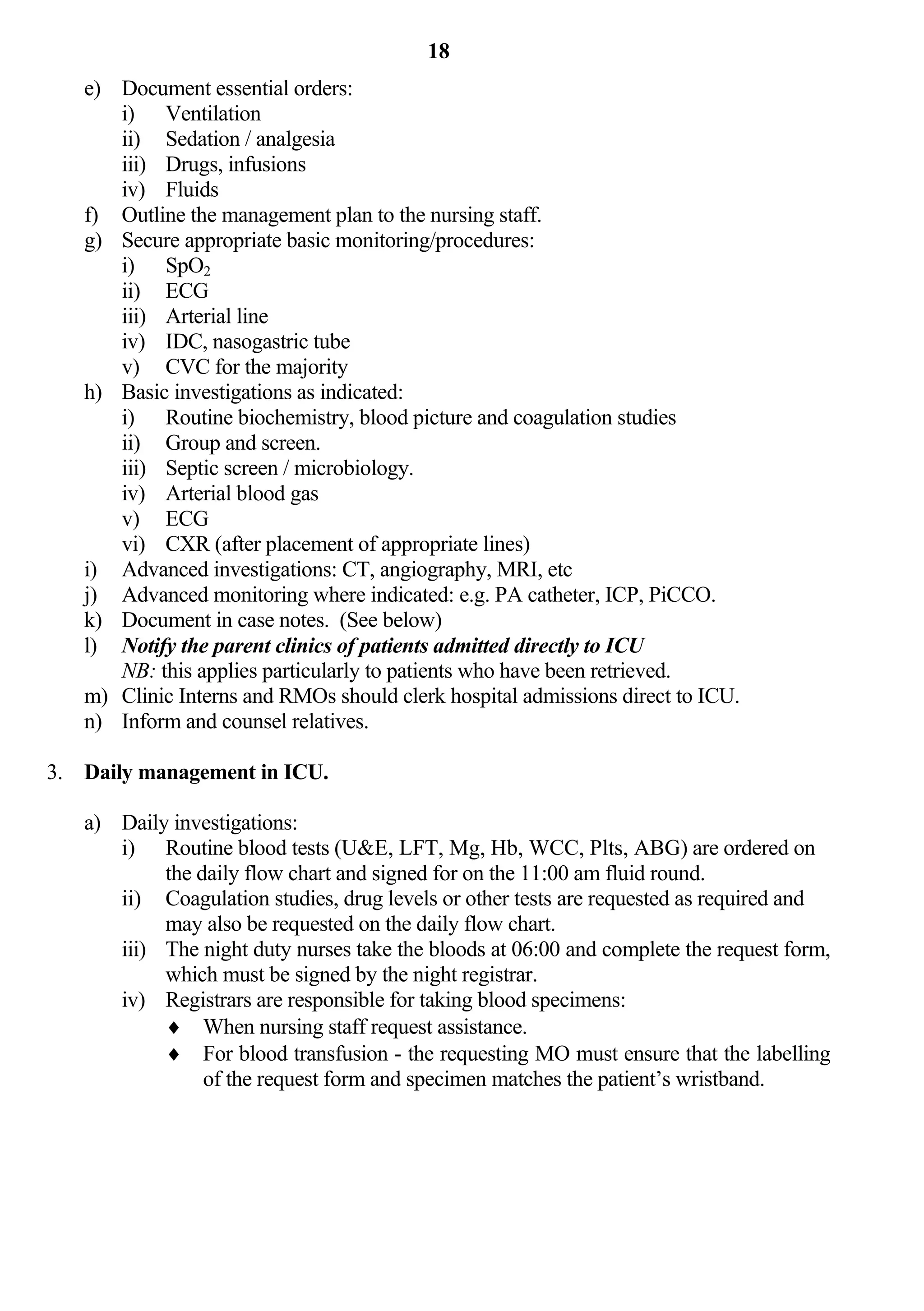 18
   e) Document essential orders:
      i) Ventilation
      ii) Sedation / analgesia
      iii) Drugs, infusions
      iv) Fluids
   f) Outline the management plan to the nursing staff.
   g) Secure appropriate basic monitoring/procedures:
      i) SpO2
      ii) ECG
      iii) Arterial line
      iv) IDC, nasogastric tube
      v) CVC for the majority
   h) Basic investigations as indicated:
      i) Routine biochemistry, blood picture and coagulation studies
      ii) Group and screen.
      iii) Septic screen / microbiology.
      iv) Arterial blood gas
      v) ECG
      vi) CXR (after placement of appropriate lines)
   i) Advanced investigations: CT, angiography, MRI, etc
   j) Advanced monitoring where indicated: e.g. PA catheter, ICP, PiCCO.
   k) Document in case notes. (See below)
   l) Notify the parent clinics of patients admitted directly to ICU
      NB: this applies particularly to patients who have been retrieved.
   m) Clinic Interns and RMOs should clerk hospital admissions direct to ICU.
   n) Inform and counsel relatives.

3. Daily management in ICU.

   a) Daily investigations:
      i) Routine blood tests (U&E, LFT, Mg, Hb, WCC, Plts, ABG) are ordered on
           the daily flow chart and signed for on the 11:00 am fluid round.
      ii) Coagulation studies, drug levels or other tests are requested as required and
           may also be requested on the daily flow chart.
      iii) The night duty nurses take the bloods at 06:00 and complete the request form,
           which must be signed by the night registrar.
      iv) Registrars are responsible for taking blood specimens:
            When nursing staff request assistance.
            For blood transfusion - the requesting MO must ensure that the labelling
                of the request form and specimen matches the patient’s wristband.
 