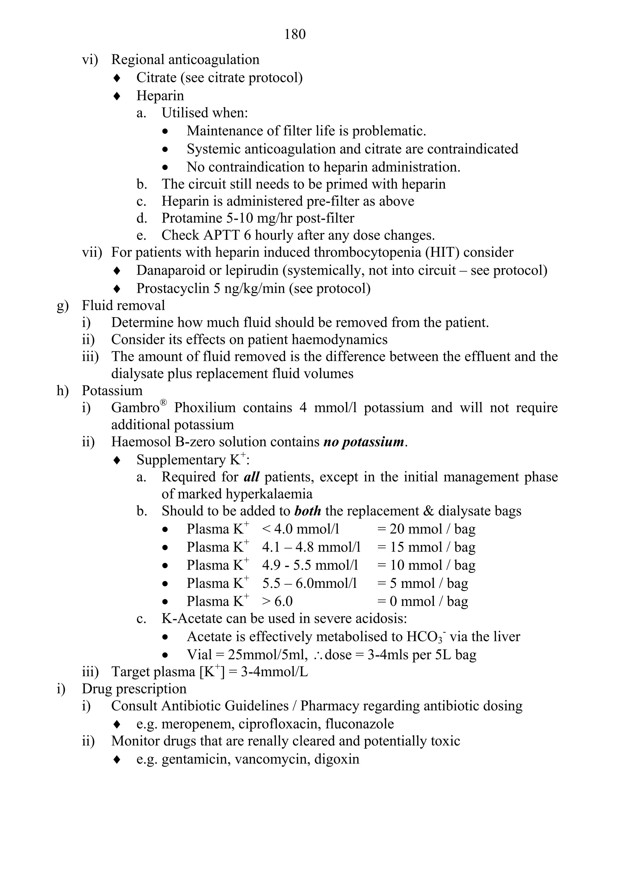 180
   vi) Regional anticoagulation
         Citrate (see citrate protocol)
         Heparin
            a. Utilised when:
                  Maintenance of filter life is problematic.
                  Systemic anticoagulation and citrate are contraindicated
                  No contraindication to heparin administration.
            b. The circuit still needs to be primed with heparin
            c. Heparin is administered pre-filter as above
            d. Protamine 5-10 mg/hr post-filter
            e. Check APTT 6 hourly after any dose changes.
   vii) For patients with heparin induced thrombocytopenia (HIT) consider
         Danaparoid or lepirudin (systemically, not into circuit – see protocol)
         Prostacyclin 5 ng/kg/min (see protocol)
g) Fluid removal
   i) Determine how much fluid should be removed from the patient.
   ii) Consider its effects on patient haemodynamics
   iii) The amount of fluid removed is the difference between the effluent and the
        dialysate plus replacement fluid volumes
h) Potassium
   i) Gambro® Phoxilium contains 4 mmol/l potassium and will not require
        additional potassium
   ii) Haemosol B-zero solution contains no potassium.
         Supplementary K+:
            a. Required for all patients, except in the initial management phase
                 of marked hyperkalaemia
            b. Should to be added to both the replacement & dialysate bags
                  Plasma K+ < 4.0 mmol/l            = 20 mmol / bag
                  Plasma K+ 4.1 – 4.8 mmol/l = 15 mmol / bag
                  Plasma K+ 4.9 - 5.5 mmol/l = 10 mmol / bag
                  Plasma K+ 5.5 – 6.0mmol/l = 5 mmol / bag
                  Plasma K+ > 6.0                   = 0 mmol / bag
            c. K-Acetate can be used in severe acidosis:
                  Acetate is effectively metabolised to HCO3- via the liver
                  Vial = 25mmol/5ml, dose = 3-4mls per 5L bag
   iii) Target plasma [K+] = 3-4mmol/L
i) Drug prescription
   i) Consult Antibiotic Guidelines / Pharmacy regarding antibiotic dosing
         e.g. meropenem, ciprofloxacin, fluconazole
   ii) Monitor drugs that are renally cleared and potentially toxic
         e.g. gentamicin, vancomycin, digoxin
 