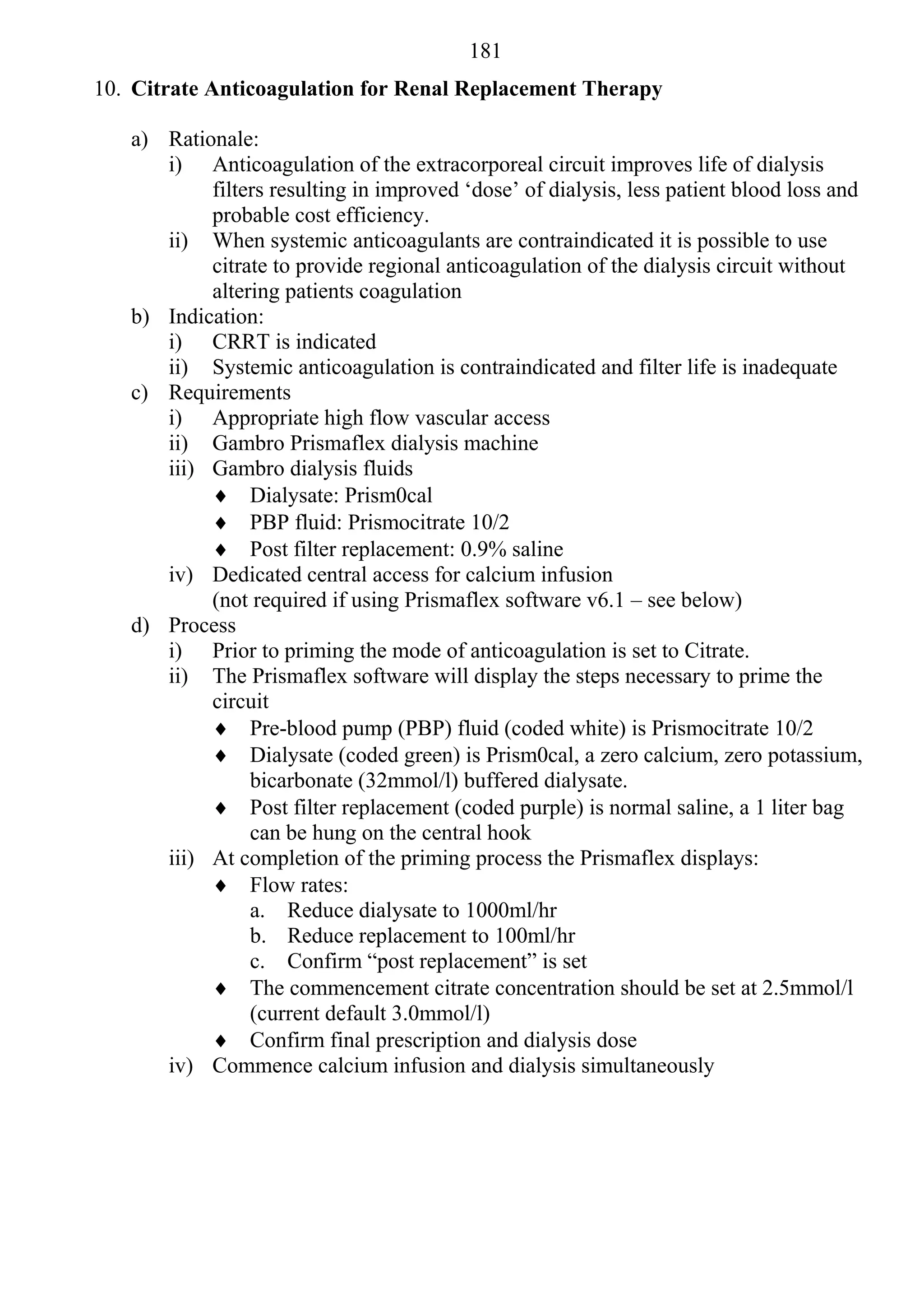 181
10. Citrate Anticoagulation for Renal Replacement Therapy

   a) Rationale:
      i) Anticoagulation of the extracorporeal circuit improves life of dialysis
           filters resulting in improved ‘dose’ of dialysis, less patient blood loss and
           probable cost efficiency.
      ii) When systemic anticoagulants are contraindicated it is possible to use
           citrate to provide regional anticoagulation of the dialysis circuit without
           altering patients coagulation
   b) Indication:
      i) CRRT is indicated
      ii) Systemic anticoagulation is contraindicated and filter life is inadequate
   c) Requirements
      i) Appropriate high flow vascular access
      ii) Gambro Prismaflex dialysis machine
      iii) Gambro dialysis fluids
            Dialysate: Prism0cal
            PBP fluid: Prismocitrate 10/2
            Post filter replacement: 0.9% saline
      iv) Dedicated central access for calcium infusion
           (not required if using Prismaflex software v6.1 – see below)
   d) Process
      i) Prior to priming the mode of anticoagulation is set to Citrate.
      ii) The Prismaflex software will display the steps necessary to prime the
           circuit
            Pre-blood pump (PBP) fluid (coded white) is Prismocitrate 10/2
            Dialysate (coded green) is Prism0cal, a zero calcium, zero potassium,
                bicarbonate (32mmol/l) buffered dialysate.
            Post filter replacement (coded purple) is normal saline, a 1 liter bag
                can be hung on the central hook
      iii) At completion of the priming process the Prismaflex displays:
            Flow rates:
                a. Reduce dialysate to 1000ml/hr
                b. Reduce replacement to 100ml/hr
                c. Confirm “post replacement” is set
            The commencement citrate concentration should be set at 2.5mmol/l
                (current default 3.0mmol/l)
            Confirm final prescription and dialysis dose
      iv) Commence calcium infusion and dialysis simultaneously
 