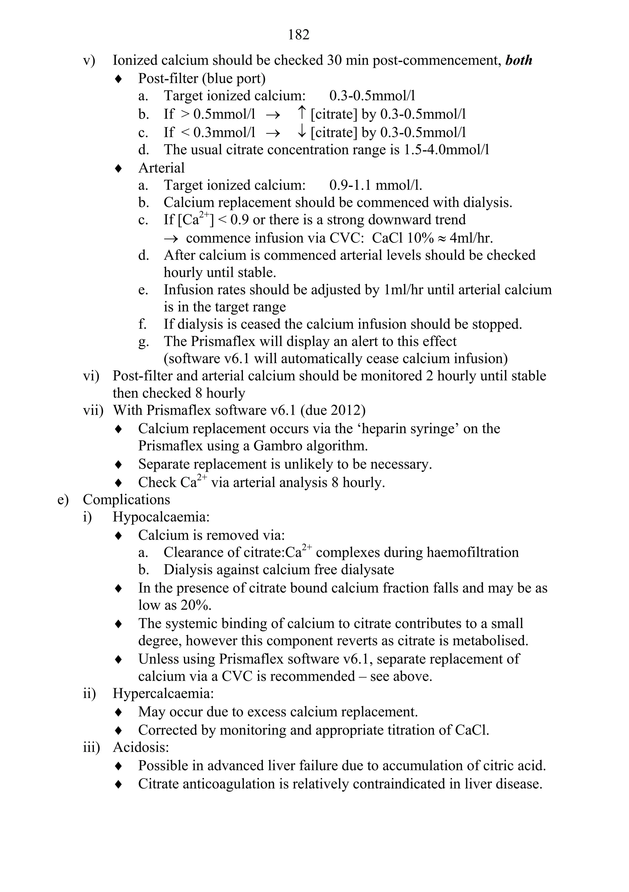 182
    v)  Ionized calcium should be checked 30 min post-commencement, both
         Post-filter (blue port)
            a. Target ionized calcium:       0.3-0.5mmol/l
            b. If > 0.5mmol/l   [citrate] by 0.3-0.5mmol/l
            c. If < 0.3mmol/l   [citrate] by 0.3-0.5mmol/l
            d. The usual citrate concentration range is 1.5-4.0mmol/l
         Arterial
            a. Target ionized calcium:       0.9-1.1 mmol/l.
            b. Calcium replacement should be commenced with dialysis.
            c. If [Ca2+] < 0.9 or there is a strong downward trend
                 commence infusion via CVC: CaCl 10%  4ml/hr.
            d. After calcium is commenced arterial levels should be checked
                hourly until stable.
            e. Infusion rates should be adjusted by 1ml/hr until arterial calcium
                is in the target range
            f. If dialysis is ceased the calcium infusion should be stopped.
            g. The Prismaflex will display an alert to this effect
                (software v6.1 will automatically cease calcium infusion)
   vi) Post-filter and arterial calcium should be monitored 2 hourly until stable
        then checked 8 hourly
   vii) With Prismaflex software v6.1 (due 2012)
         Calcium replacement occurs via the ‘heparin syringe’ on the
            Prismaflex using a Gambro algorithm.
         Separate replacement is unlikely to be necessary.
         Check Ca2+ via arterial analysis 8 hourly.
e) Complications
   i) Hypocalcaemia:
         Calcium is removed via:
            a. Clearance of citrate:Ca2+ complexes during haemofiltration
            b. Dialysis against calcium free dialysate
         In the presence of citrate bound calcium fraction falls and may be as
            low as 20%.
         The systemic binding of calcium to citrate contributes to a small
            degree, however this component reverts as citrate is metabolised.
         Unless using Prismaflex software v6.1, separate replacement of
            calcium via a CVC is recommended – see above.
   ii) Hypercalcaemia:
         May occur due to excess calcium replacement.
         Corrected by monitoring and appropriate titration of CaCl.
   iii) Acidosis:
         Possible in advanced liver failure due to accumulation of citric acid.
         Citrate anticoagulation is relatively contraindicated in liver disease.
 