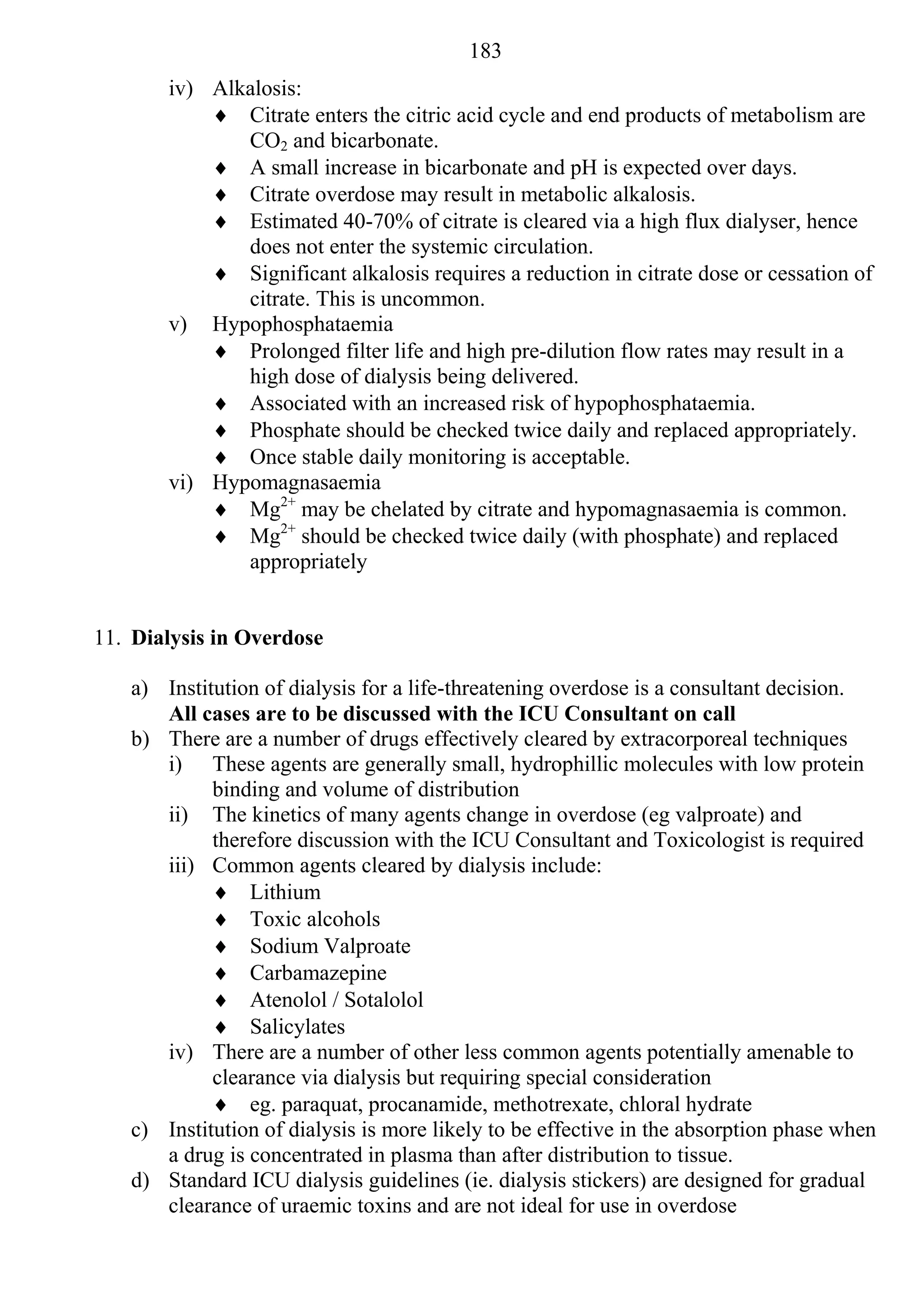 183
       iv) Alkalosis:
            Citrate enters the citric acid cycle and end products of metabolism are
              CO2 and bicarbonate.
            A small increase in bicarbonate and pH is expected over days.
            Citrate overdose may result in metabolic alkalosis.
            Estimated 40-70% of citrate is cleared via a high flux dialyser, hence
              does not enter the systemic circulation.
            Significant alkalosis requires a reduction in citrate dose or cessation of
              citrate. This is uncommon.
       v) Hypophosphataemia
            Prolonged filter life and high pre-dilution flow rates may result in a
              high dose of dialysis being delivered.
            Associated with an increased risk of hypophosphataemia.
            Phosphate should be checked twice daily and replaced appropriately.
            Once stable daily monitoring is acceptable.
       vi) Hypomagnasaemia
            Mg2+ may be chelated by citrate and hypomagnasaemia is common.
            Mg2+ should be checked twice daily (with phosphate) and replaced
              appropriately


11. Dialysis in Overdose

   a) Institution of dialysis for a life-threatening overdose is a consultant decision.
      All cases are to be discussed with the ICU Consultant on call
   b) There are a number of drugs effectively cleared by extracorporeal techniques
      i) These agents are generally small, hydrophillic molecules with low protein
            binding and volume of distribution
      ii) The kinetics of many agents change in overdose (eg valproate) and
            therefore discussion with the ICU Consultant and Toxicologist is required
      iii) Common agents cleared by dialysis include:
             Lithium
             Toxic alcohols
             Sodium Valproate
             Carbamazepine
             Atenolol / Sotalolol
             Salicylates
      iv) There are a number of other less common agents potentially amenable to
            clearance via dialysis but requiring special consideration
             eg. paraquat, procanamide, methotrexate, chloral hydrate
   c) Institution of dialysis is more likely to be effective in the absorption phase when
      a drug is concentrated in plasma than after distribution to tissue.
   d) Standard ICU dialysis guidelines (ie. dialysis stickers) are designed for gradual
      clearance of uraemic toxins and are not ideal for use in overdose
 